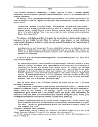Howard Gardner                                                                             Estructuras de la
                                                  Mente

forma modesta semejante conocimiento, si logran aprender el tema y también atender
(asimismo o en cambio) esas cualidades de toque del pincel y textura que a menudo define el
estilo de un maestro.
     Sin embargo, sería una grave equivocación suponer que el conocimiento se desarrolla en
forma automática o que no requiere de facultades bien desarrolladas. Picasso declaró con
espíritu burlón:

         La gente dice: "No tengo oído para la música", pero jamás dice: "No tengo ojos para la pintura"...
         debe forzarse a la gente a que vea la pintura a pesar de la naturaleza. Siempre creemos que
         estamos viendo, ¿verdad? Pero no es cierto. Siempre estamos viendo a través de vidrios. A la
         gente no le gusta la pintura. Todo lo que quiere saber es cuáles pinturas serán consideradas
         buenas dentro de un siglo.72

    Pero algunos individuos aprenden el lenguaje del conocimiento, y, para nuestra fortuna, el
historiador de arte inglés Kenneth Clark ha meditado sobre algunas de las habilidades
fundamentales. Incluso ya de infante, sentía especial atracción hacia las artes. Recuerda que al
entrar a una galería

         inmediatamente me sentí transportado. A ambos lados había mamparas con pinturas de flores de
         belleza tan arrebatadora que no sólo enmudecí de deleite, sino que sentí que había entrado a un
         mundo nuevo. En la relación de las formas y los colores se me había revelado un nuevo orden, se
         estableció una certidumbre.

    El hecho de que fuera impresionado tan joven no pasa inadvertido para Clark. Habla de la
pura sensación estética:

         No seré tan vanidoso como para compararla con el entendimiento inmediato que tiene un músico
         infantil de una fuga, o la alegría de un joven matemático cuando encuentra por primera vez la
         demostración de Euclides de la infinidad de los números primos... Sin embargo, creo que debe
         reconocerse que es una aptitud extravagante del mismo tipo... y para el caso de que algún
         psicólogo sea lo bastante temerario como para investigar esta misteriosa rama de la psique
         humana, registraré la secuela. Cincuenta y cinco años más tarde, estaba visitando un templo cerca
         de Kioto... Y mientras estaba sentado en el piso, experimenté un clarísimo recuerdo de haber visto
         esas pinturas antes, y así lo dije a mi compañero, el guía oficial de la Oficina de Relaciones
         Exteriores. "¡Noo, noo, no es posible!" [Se le dijo a Clark].73

     Pero, de hecho, tenía razón; se habían expuesto en Nueva York en 1910, y él había
recordado la experiencia.
     Clark observa que, hasta donde puede recordar, le conmovía una pintura, y también tenía
suprema confianza en su juicio: "jamás se me ocurrió que alguien más, con juicio más maduro,
pudiera pensar de otra manera".74 Sin embargo, todavía tuvo que pasar por un largo
adiestramiento para conocer bien a los pintores, como para poder sentir íntimamente las
diferencias entre ellos. Mirar con intensidad dibujos originales de Miguel Ángel y Rafael, para
decidir por cuenta propia cuáles eran auténticos y cuáles falsos, constituyó

         el mejor adiestramiento para el ojo que pudiera dársele a cualquier joven. Con toda humildad, uno
         sentía que estaba entrando en la mente del artista y comprendiendo las implicaciones de su gesto
         más ligero... También uno podía reconocer el atributo más inexplicable de todos en una obra de
         arte: un sentido de la forma.75
Clark describe la tarea de un conocedor:
    72
         Picasso aparece citado en A. Malraux, "As Picasso Said, 'Why Assume That to 'Look Is to See?' A talk
between Malraux and the Master", The New York Times Magazine, 2 de noviembre de 1975.
     73
       K. Clark analiza la sensación estética pura en su Another Tan of the Wood: A Self-Portrait (Nueva York:
Ballantine, 1976), p. 45.

                                                   170
 