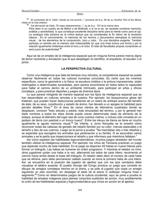 Howard Gardner                                                                                Estructuras de la
                                                    Mente
     74
         El comentario de K. Clark "Jamás se me ocurrió...", proviene de la p. 46 de su Another Part of the Wood,
citado en la nota anterior.
     75
         La afirmación de Clark, "El mejor adiestramiento...", es de la p. 107 de la misma obra.
      Para decir si un cuadro es de Bellini o de Botticelli, o si no lo es, se necesita combinar memoria,
      análisis y sensibilidad, lo que constituye excelente disciplina tanto para la mente como para el ojo.
      La analogía más próxima es la crítica textual que se consideraba el fin último de la erudición
      clásica... En el conocimiento, la memoria de los hechos y documentos reemplaza la memoria
      visual... de los elementos de la composición, tono y color... Es una disciplina exigente. También
      participa un sentido por la manera casi indescriptible en que una línea evoca una forma y por la
      relación igualmente misteriosa entre el tono y el color. El total de facultades propias comprende un
      serio juicio de autenticidad.76

    Aquí se da un empleo de la inteligencia espacial que en ninguna forma parece menos digna
de temor reverente y emulación que el que despliegan el científico, el arquitecto, el escultor o el
pintor.

                                     LA PERSPECTIVA CULTURAL

    Como una inteligencia que data de tiempos muy remotos, la competencia espacial se puede
observar fácilmente en todas las culturas humanas conocidas. Es cierto que los inventos
específicos, como la geometría o la física, la escultura cinética o la pintura impresionista, están
restringidos a determinadas sociedades, pero parece encontrarse en todos lados la capacidad
para hallar el camino dentro de un ambiente intrincado, para participar en artes y oficios
complejos, y para practicar deportes y juegos de diversos tipos.
    Lo que parece intrigante de manera especial son los tipos de inteligencia espacial que se
han desarrollado en culturas remotas a la nuestra. Por ejemplo: los bosquimanos gikwe del
Kalahari, que pueden hacer deducciones partiendo de un rastro de antílope acerca del tamaño
de éste, de su sexo, constitución y estado de ánimo, han llevado a un apogeo la habilidad para
percibir detalles finos.77 En el área de varios cientos de kilómetros cuadrados donde se
desplazan, conocen "todo arbusto y piedra, toda sinuosidad del terreno, y por lo general han
dado nombres a todos los sitios donde puede crecer determinada clase de alimento de la
estepa, aunque el diámetro del lugar sea de unos cuantos metros, o incluso sólo consista en un
pedazo de tierra con pastizal o un tronco hueco". Entre los kikuyu de Kenia se tiene en mucho
igualmente la aguda memoria visual.78 De infante, a Jomo Kenyatta se le enseñó cómo
reconocer todas las cabezas de ganado del rebaño familiar por su color, marcas especiales y el
tamaño y tipo de sus cuernos. Luego se le ponía a prueba: "Se mezclaban dos o tres rebaños y
se esperaba que escogiera los animales que pertenecían a su familia. O se escondían varios
animales y se le pedía que inspeccionara el rebaño y que informara qué miembros faltaban."
    Así como explotan las habilidades logicomatemáticas, muchos juegos alrededor del mundo
también utilizan la inteligencia espacial. Por ejemplo: los niños de Tanzania practican un juego
que depende mucho de esta habilidad. En el juego se disponen 45 habas en nueve hileras para
formar un triángulo. Las habas se numeran en orden progresivo. Y mientras el retador no mira,
otros jugadores quitan una haba a la vez, alternando los lados de cada hilera, recorriendo el
camino hacia arriba desde la base del triángulo. El retador debe decir el número de cada haba
que se elimina, pero debe permanecer callado cuando se toma la primera haba de una hilera.
Así, se encuentra en la posición del jugador de ajedrez que con los ojos vendados debe
visualizar el tablero ausente. El pueblo shongo del Congo practica un juego que consiste en
dibujos de arreglos complejos hechos en la arena, y se pide al jugador que copie un arreglo
siguiendo un solo recorrido, sin despegar el dedo de la arena ni redibujar ninguna línea o
segmento.79 Como en determinados juegos de la cultura occidental, aquí se pone a prueba la
habilidad de emplear imágenes para planear conjuntos sustitutos de acción, muy posiblemente
la unión de las habilidades espacial y logicomatemática que vimos en acción en el ajedrez.

                                                     171
 