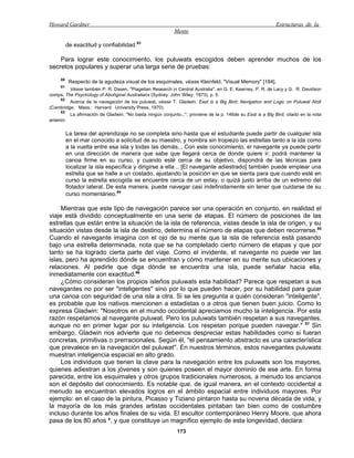 Howard Gardner                                                                                               Estructuras de la
                                                            Mente

          de exactitud y confiabilidad.83

    Para lograr este conocimiento, los puluwats escogidos deben aprender muchos de los
secretos populares y superar una larga serie de pruebas:
     80
           Respecto de la agudeza visual de los esquimales, véase Kleinfeld, "Visual Memory" [184].
     81
          Véase también P. R. Dasen, "Piagetian Research in Central Australia", en G. E. Kearney, P. R. de Lacy y G. R. Davidson
comps. The Psychology of Aboñginal Australians (Sydney: John Wiley, 1973), p. 5.
      82
          Acerca de la navegación de los puluwat, véase T. Gladwin, East is a Big Bird: Navigation and Logic on Puluwat Atoll
(Cambridge, Mass.: Harvard University Press, 1970).
      83
          La afirmación de Gladwin, "No basta ningún conjunto...", proviene de la p. 146de su East is a Big Bird, citado en la nota
anterior.

          La tarea del aprendizaje no se completa sino hasta que el estudiante puede partir de cualquier isla
          en el mar conocido a solicitud de su maestro, y nombra sin tropiezo las estrellas tanto a la ida como
          a la vuelta entre esa isla y todas las demás... Con este conocimiento, el navegante ya puede partir
          en una dirección de manera que sabe que llegará cerca de donde quiere ir; podrá mantener la
          canoa firme en su curso, y cuando esté cerca de su objetivo, dispondrá de las técnicas para
          localizar la isla específica y dirigirse a ella... [El navegante adiestrado] también puede emplear una
          estrella que se halle a un costado, ajustando la posición en que se sienta para que cuando esté en
          curso la estrella escogida se encuentre cerca de un estay, o quizá justo arriba de un extremo del
          flotador lateral. De esta manera, puede navegar casi indefinidamente sin tener que cuidarse de su
          curso momentáneo.84

     Mientras que este tipo de navegación parece ser una operación en conjunto, en realidad el
viaje está dividido conceptualmente en una serie de etapas. El número de posiciones de las
estrellas que están entre la situación de la isla de referencia, vistas desde la isla de origen, y su
situación vistas desde la isla de destino, determina el número de etapas que deben recorrerse.85
Cuando el navegante imagina con el ojo de su mente que la isla de referencia está pasando
bajo una estrella determinada, nota que se ha completado cierto número de etapas y que por
tanto se ha logrado cierta parte del viaje. Como el invidente, el navegante no puede ver las
islas, pero ha aprendido dónde se encuentran y cómo mantener en su mente sus ubicaciones y
relaciones. Al pedirle que diga dónde se encuentra una isla, puede señalar hacia ella,
inmediatamente con exactitud.86
     ¿Cómo consideran los propios isleños puluwats esta habilidad? Parece que respetan a sus
navegantes no por ser "inteligentes" sino por lo que pueden hacer, por su habilidad para guiar
una canoa con seguridad de una isla a otra. Si se les pregunta a quién consideran "inteligente",
es probable que los nativos mencionen a estadistas o a otros que tienen buen juicio. Como lo
expresa Gladwin: "Nosotros en el mundo occidental apreciamos mucho la inteligencia. Por esta
razón respetamos al navegante puluwat. Pero los puluwats también respetan a sus navegantes,
aunque no en primer lugar por su inteligencia. Los respetan porque pueden navegar." 87 Sin
embargo, Gladwin nos advierte que no debemos despreciar estas habilidades como si fueran
concretas, primitivas o prerracionales. Según él, "el pensamiento abstracto es una característica
que prevalece en la navegación del puluwat". En nuestros términos, estos navegantes puluwats
muestran inteligencia espacial en alto grado.
     Los individuos que tienen la clave para la navegación entre los puluwats son los mayores,
quienes adiestran a los jóvenes y son quienes poseen el mayor dominio de ese arte. En forma
parecida, entre los esquimales y otros grupos tradicionales numerosos, a menudo los ancianos
son el depósito del conocimiento. Es notable que, de igual manera, en el contexto occidental a
menudo se encuentran elevados logros en el ámbito espacial entre individuos mayores. Por
ejemplo: en el caso de la pintura, Picasso y Tiziano pintaron hasta su novena década de vida, y
la mayoría de los más grandes artistas occidentales pintaban tan bien como de costumbre
incluso durante los años finales de su vida. El escultor contemporáneo Henry Moore, que ahora
pasa de los 80 años *, y que constituye un magnífico ejemplo de esta longevidad, declara:
                                                             173
 
