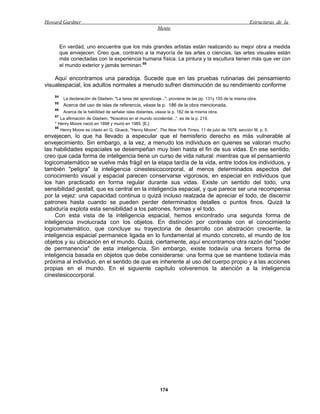 Howard Gardner                                                                                                Estructuras de la
                                                             Mente


         En verdad, uno encuentra que los más grandes artistas están realizando su mejor obra a medida
         que envejecen. Creo que, contrario a la mayoría de las artes o ciencias, las artes visuales están
         más conectadas con la experiencia humana física. La pintura y la escultura tienen más que ver con
         el mundo exterior y jamás terminan.88

    Aquí encontramos una paradoja. Sucede que en las pruebas rutinarias dei pensamiento
visualespacial, los adultos normales a menudo sufren disminución de su rendimiento conforme
    84
          La declaración de Gladwin, "La tarea del aprendizaje...", proviene de las pp. 131y 155 de la misma obra.
    85
          Acerca del uso de islas de referencia, véase la p. 186 de la obra mencionada.
    86
          Acerca de la habilidad de señalar islas distantes, véase la p. 182 de la misma obra.
    87
       La afirmación de Gladwin, "Nosotros en el mundo occidental...", es de la p. 219.
    * Henry Moore nació en 1898 y murió en 1985. [E.]
    88
       Henry Moore es citado en G. Glueck, "Henry Moore", The New York Times, 11 de julio de 1978, sección III, p. 5.
envejecen, lo que ha llevado a especular que el hemisferio derecho es más vulnerable al
envejecimiento. Sin embargo, a la vez, a menudo los individuos en quienes se valoran mucho
las habilidades espaciales se desempeñan muy bien hasta el fin de sus vidas. En ese sentido,
creo que cada forma de inteligencia tiene un curso de vida natural: mientras que el pensamiento
logicomatemático se vuelve más frágil en la etapa tardía de la vida, entre todos los individuos, y
también "peligra" la inteligencia cinestesicocorporal, al menos determinados aspectos del
conocimiento visual y espacial parecen conservarse vigorosos, en especial en individuos que
los han practicado en forma regular durante sus vidas. Existe un sentido del todo, una
sensibilidad gestalt, que es central en la inteligencia espacial, y que parece ser una recompensa
por la vejez: una capacidad continua o quizá incluso realzada de apreciar el todo, de discernir
patrones hasta cuando se pueden perder determinados detalles o puntos finos. Quizá la
sabiduría explota esta sensibilidad a los patrones, formas y el todo.
     Con esta vista de la inteligencia espacial, hemos encontrado una segunda forma de
inteligencia involucrada con los objetos. En distinción por contraste con el conocimiento
logicomatemático, que concluye su trayectoria de desarrollo con abstración creciente, la
inteligencia espacial permanece ligada en lo fundamental al mundo concreto, el mundo de los
objetos y su ubicación en el mundo. Quizá, ciertamente, aquí encontramos otra razón del "poder
de permanencia" de esta inteligencia. Sin embargo, existe todavía una tercera forma de
inteligencia basada en objetos que debe considerarse: una forma que se mantiene todavía más
próxima al individuo, en el sentido de que es inherente al uso del cuerpo propio y a las acciones
propias en el mundo. En el siguiente capítulo volveremos la atención a la inteligencia
cinestesicocorporal.




                                                              174
 