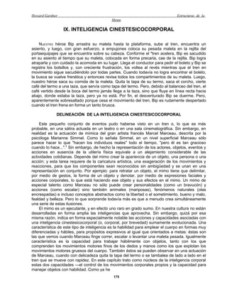 Howard Gardner                                                                  Estructuras de la
                                            Mente

                 IX. INTELIGENCIA CINESTESICOCORPORAL

    NUESTRO héroe Bip arrastra su maleta hasta la plataforma, sube al tren, encuentra un
asiento, y luego, con gran esfuerzo, a empujones coloca su pesada maleta en la rejilla del
portaequipajes que se encuentra sobre su cabeza. Conforme el "tren acelera, Bip es sacudido
en su asiento al tiempo que su maleta, colocada en forma precaria, cae de la rejilla. Bip logra
atraparla y con cuidado la acomoda en su lugar. Llega el conductor para pedir el boleto y Bip se
registra los bolsillos y, con creciente frustración, los voltea al revés mientras que el tren en
movimiento sigue sacudiéndolo por todas partes. Cuando todavía no logra encontrar el boleto,
la busca se vuelve frenética y entonces revisa todos los compartimientos de su maleta. Luego,
nuestro héroe saca su comida de la maleta. Quita la tapa de su termo, saca el corcho, vierte
café del termo a una taza, que servía como tapa del termo. Pero, debido al balanceo del tren, el
café vertido desde la boca del termo jamás llega a la taza, sino que fluye en línea recta hacia
abajo, donde estaba la taza, pero ya no está. Por fin, el desventurado Bip se duerme. Pero,
aparentemente sobresaltado porque cesa el movimiento del tren, Bip es rudamente despertado
cuando el tren frena en forma un tanto brusca.

             DELINEACIÓN DE LA INTELIGENCIA CINESTESICOCORPORAL

     Este pequeño conjunto de eventos pudo haberse visto en un tren o, lo que es más
probable, en una sátira actuada en un teatro o en una sala cinematográfica. Sin embargo, en
realidad es la actuación de mímica del gran artista francés Marcel Marceau, descrita por la
psicóloga Marianne Simmel. Como lo señala Simmel, en un nivel superficial Marceau sólo
parece hacer lo que "hacen los individuos reales" todo el tiempo, "pero él es tan gracioso
cuando lo hace...".1 Sin embargo, de hecho la representación de los actores, objetos, eventos y
acciones en ausencia de la utilería física equivale a un alejamiento considerable de las
actividades cotidianas. Depende del mimo crear la apariencia de un objeto, una persona o una
acción; y esta tarea requiere de la caricatura artística, una exageración de los movimientos y
reacciones, para que los componentes sean reconocidos sin ambigüedad y se unan en una
representación en conjunto. Por ejemplo: para retratar un objeto, el mimo tiene que delimitar,
por medio de gestos, la forma de un objeto y denotar, por medio de expresiones faciales y
acciones corporales, lo que está haciendo ese objeto y sus efectos en el mimo. Un mimo de
especial talento como Marceau no sólo puede crear personalidades (como un bravucón) y
acciones (como escalar) sino también animales (mariposas), fenómenos naturales (olas
encrespadas) e incluso conceptos abstractos como la libertad o el sometimiento, bueno y malo,
fealdad y belleza. Pero lo que sorprende todavía más es que a menudo crea simultáneamente
una serie de estas ilusiones.
     El mimo es un ejecutante, y en efecto uno raro en grado sumo. En nuestra cultura no están
desarrolladas en forma amplia las inteligencias que aprovecha. Sin embargo, quizá por esa
misma razón, indica en forma especialmente notable las acciones y capacidades asociadas con
una inteligencia cinestesicocorporal (o, corporal, por brevedad) sumamente evolucionada. Una
característica de este tipo de inteligencia es la habilidad para emplear el cuerpo en formas muy
diferenciadas y hábiles, para propósitos expresivos al igual que orientados a metas: éstas son
las que vemos cuando Marceau finge correr, escalar o levantar una maleta pesada. Igualmente
característica es la capacidad para trabajar hábilmente con objetos, tanto con los que
comprenden los movimientos motores finos de los dedos y manos como los que explotan los
movimientos motores gruesos del cuerpo. También éstos se pueden observar en una actuación
de Marceau, cuando con delicadeza quita la tapa del termo o se tambalea de lado a lado en el
tren que se mueve con rapidez. En este capítulo trato como núcleos de la inteligencia corporal
estas dos capacidades —el control de los movimientos corporales propios y la capacidad para
manejar objetos con habilidad. Como ya he
                                             175
 