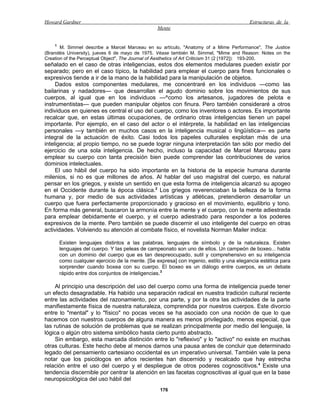 Howard Gardner                                                                            Estructuras de la
                                                  Mente


    1
       M. Simmel describe a Marcel Marceau en su artículo, "Anatomy of a Mime Performance", The Justice
(Brandéis University), jueves 6 de mayo de 1975. Véase también M. Simmel, "Mime and Reason: Notes on the
Creation of the Perceptual Object", The Journal of Aesthetics of Art Criticism 31 (2 [1972]): 193-200.
señalado en el caso de otras inteligencias, estos dos elementos medulares pueden existir por
separado; pero en el caso típico, la habilidad para emplear el cuerpo para fines funcionales o
expresivos tiende a ir de la mano de la habilidad para la manipulación de objetos.
     Dados estos componentes medulares, me concentraré en los individuos —como las
bailarinas y nadadores— que desarrollan el agudo dominio sobre los movimientos de sus
cuerpos, al igual que en los individuos —^como los artesanos, jugadores de pelota e
instrumentistas— que pueden manipular objetos con finura. Pero también consideraré a otros
individuos en quienes es central el uso del cuerpo, como los inventores o actores. Es importante
recalcar que, en estas últimas ocupaciones, de ordinario otras inteligencias tienen un papel
importante. Por ejemplo, en el caso del actor o el intérprete, la habilidad en las inteligencias
personales —y también en muchos casos en la inteligencia musical o lingüística— es parte
integral de la actuación de éxito. Casi todos los papeles culturales explotan más de una
inteligencia; al propio tiempo, no se puede lograr ninguna interpretación tan sólo por medio del
ejercicio de una sola inteligencia. De hecho, incluso la capacidad de Marcel Marceau para
emplear su cuerpo con tanta precisión bien puede comprender las contribuciones de varios
dominios intelectuales.
     El uso hábil del cuerpo ha sido importante en la historia de la especie humana durante
milenios, si no es que millones de años. Al hablar del uso magistral del cuerpo, es natural
pensar en los griegos, y existe un sentido en que esta forma de inteligencia alcanzó su apogeo
en el Occidente durante la época clásica.2 Los griegos reverenciaban la belleza de la forma
humana y, por medio de sus actividades artísticas y atléticas, pretendieron desarrollar un
cuerpo que fuera perfectamente proporcionado y gracioso en el movimiento, equilibrio y tono.
En forma más general, buscaron la armonía entre la mente y el cuerpo, con la mente adiestrada
para emplear debidamente el cuerpo, y el cuerpo adiestrado para responder a los poderes
expresivos de la mente. Pero también se puede discernir el uso inteligente del cuerpo en otras
actividades. Volviendo su atención al combate físico, el novelista Norman Mailer indica:

        Existen lenguajes distintos a las palabras, lenguajes de símbolo y de la naturaleza. Existen
        lenguajes del cuerpo. Y las peleas de campeonato son uno de ellos. Un campeón de boxeo... habla
        con un dominio del cuerpo que es tan despreocupado, sutil y comprehensivo en su inteligencia
        como cualquier ejercicio de la mente. [Se expresa] con ingenio, estilo y una elegancia estética para
        sorprender cuando boxea con su cuerpo. El boxeo es un diálogo entre cuerpos, es un debate
        rápido entre dos conjuntos de inteligencias.3

     Al principio una descripción del uso del cuerpo como una forma de inteligencia puede tener
un efecto desagradable. Ha habido una separación radical en nuestra tradición cultural reciente
entre las actividades del razonamiento, por una parte, y por la otra las actividades de la parte
manifiestamente física de nuestra naturaleza, comprendida por nuestros cuerpos. Este divorcio
entre lo "mental" y lo "físico" no pocas veces se ha asociado con una noción de que lo que
hacemos con nuestros cuerpos de alguna manera es menos privilegiado, menos especial, que
las rutinas de solución de problemas que se realizan principalmente por medio del lenguaje, la
lógica o algún otro sistema simbólico hasta cierto punto abstracto.
     Sin embargo, esta marcada distinción entre lo "reflexivo" y lo "activo" no existe en muchas
otras culturas. Este hecho debe al menos darnos una pausa antes de concluir que determinado
legado del pensamiento cartesiano occidental es un imperativo universal. También vale la pena
notar que los psicólogos en años recientes han discernido y recalcado que hay estrecha
relación entre el uso del cuerpo y el despliegue de otros poderes cognoscitivos.4 Existe una
tendencia discernible por centrar la atención en las facetas cognoscitivas al igual que en la base
neuropsicológica del uso hábil del
                                                   176
 