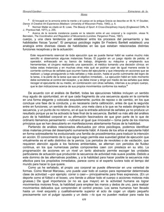 Howard Gardner                                                                                   Estructuras de la
                                                     Mente
      2
          El hincapié en la armonía entre la mente y el cuerpo en la antigua Grecia se describe en M. N. H' Doubler,
Dance: A Creative Art Experience (Madison: University of Wisconsin Press, 1940), p. 9.
      3
          Norman Mailer es citado en B. Lowe, The Beauly of Sport: A Cross-Disciplinary Inquiry (Englewood Cliffs, N.
J.: Prentice-Hall, 1977), p. 255.
      4
          Acerca de la reciente insistencia puesta en la relación entre el uso corporal y la cognición, véase N.
Bernstein, The Coordination and Regulation of Movements (Londres: Pergamon Press, 1967).
cuerpo, y una clara tendencia por establecer entre los procesos del pensamiento y las
habilidades físicas "puras". El perspicaz psicólogo inglés Sir Frederic Bartlett estableció una
analogía entre diversas clases de habilidades en las que estaban relacionadas distintas
funciones receptivas y de la actuación:

       Este requerimiento esencial de toda ejecución que se puede llamar hábil se vuelve mucho más
       sencillo si observamos algunas instancias físicas. El jugador en un juego rápido de pelota; el
       operador, enfrascado en su banco de trabajo, dirigiendo su máquina y empleando sus
       herramientas; el cirujano realizando una operación; el médico tomando una decisión clínica: en
       todas estas instancias y en muchas otras más qué se podrían usar de igual manera existe la
       corriente continua de señales que ocurren fuera del ejecutante y que interpreta en acciones que se
       realizan; y luego prosiguiendo a más señales y más acción, hasta el punto culminante del logro de
       la tarea, o la parte de la tarea que sea el objetivo inmediato... La ejecución hábil en todo momento
       debe someterse al control del receptor, y se debe iniciar y dirigir por medio de las señales que debe
       recoger el ejecutante de su medio, en combinación con otras señales, internas a su propio cuerpo,
       que le dan indicaciones acerca de sus propios movimientos conforme los realiza.5

     De acuerdo con el análisis de Bartlett, todas las ejecuciones hábiles incluyen un sentido
muy agudo de oportunidad, en el que cada fragmento de una secuencia ajusta en la corriente
en una forma elegante y colocada exquisitamente; puntos de reposo o de cambio, en los que
concluye una fase de la conducta, y es necesaria cierta calibración, antes de que la segunda
entre en funciones; un sentido de dirección, una meta clara a la que se ha estado dirigiendo la
secuencia, y un punto de no retorno, en el que la entrada adicional de señales ya no produce un
resultado porque ya se ha activado la fase final de la secuencia. Bartlett va más allá del análisis
puro de la habilidad corporal en su afirmación fascinadora de que gran parte de lo que de
ordinario llamamos pensamiento —rutinario al igual que innovador— toma parte de los mismos
principios que se han descubierto en manifestaciones abiertamente físicas de la habilidad.
     Partiendo de análisis relacionados efectuados por otros psicólogos, podemos identificar
otras materias primas del desempeño sumamente hábil. A través de los años el ejecutante hábil
en forma sobresaliente ha evolucionado una familia de procedimientos para traducir la intención
en acción. El conocimiento de lo que sigue luego permite esa suavidad global de ejecución que
virtualmente es el sello distintivo de la pericia. Los periodos de revoloteo o de vacilación, que
requieren atención aguda a los factores ambientales, se alternan con periodos de fluidez
continua, en los que numerosas partes componentes caen con presteza en su sitio. La
programación de acciones en un nivel un tanto abstracto permite escoger las unidades
particulares de actuación que producirán la secuencia de actividad más suave posible. Debido a
este dominio de las alternativas posibles, y a la habilidad para hacer posible la secuencia más
efectiva para los propósitos inmediatos, parece como si el experto tuviera todo el tiempo del
mundo para hacer lo que quiere.
     Como ya he señalado, el propio uso corporal se puede diferenciar en una variedad de
formas. Como Marcel Marceau, uno puede usar todo el cuerpo para representar determinada
clase de actividad —por ejemplo: correr o caer— principalmente para fines expresivos. (En un
deporte como el fútbol o el boxeo, uno tiende a utilizar todo el cuerpo o acciones motoras más
gruesas.) De igual importancia (si no es que mayor) en la actividad humana es lograr
movimientos motores finos, la habilidad para emplear las manos y dedos de uno, para realizar
movimientos delicados que comprenden el control preciso. Los seres humanos han llevado
hasta un nivel exquisito y cualitativamente superior el acto de coger un objeto pequeño
precisamente con el pulgar opuesto y un dedo —lo que no pueden realizar para nada los
                                                      177
 