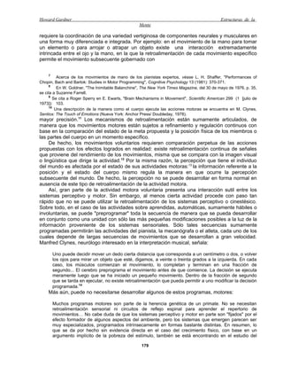 Howard Gardner                                                                                 Estructuras de la
                                                    Mente

requiere la coordinación de una variedad vertiginosa de componentes neurales y musculares en
una forma muy diferenciada e integrada. Por ejemplo: en el movimiento de la mano para tomar
un elemento o para arrojar o atrapar un objeto existe una interacción extremadamente
intrincada entre el ojo y la mano, en la que la retroalimentación de cada movimiento específico
permite el movimiento subsecuente gobernado con


    7
           Acerca de los movimientos de mano de los pianistas expertos, véase L. H. Shaffer, "Performances of
Chopin, Bach and Bartok: Studies in Motor Programming", Cognitive Psychology 13 (1981): 370-371.
      8
           En W. Goldner, "The Inimitable Balanchine", The New York Times Magazine, del 30 de mayo de 1976, p. 35,
se cita a Suzanne Farrell.
      9
         Se cita a Roger Sperry en E. Ewarts, "Brain Mechanisms in Movement", Scientific American 299 (1 [julio de
1973]): 103.
      10
          Una descripción de la manera como el cuerpo ejecuta las acciones motoras se encuentra en M. Clynes,
Sentios: The Touch of Emotions (Nueva York: Anchor Press/ Doubleday, 1978).
mayor precisión.11 Los mecanismos de retroalimentación están sumamente articulados, de
manera que los movimientos motores están sujetos a refinamiento y regulación continuos con
base en la comparación del estado de la meta propuesta y la posición física de los miembros o
las partes del cuerpo en un momento específico.
     De hecho, los movimientos voluntarios requieren comparación perpetua de las acciones
propuestas con los efectos logrados en realidad: existe retroalimentación continua de señales
que proviene del rendimiento de los movimientos, misma que se compara con la imagen visual
o lingüística que dirige la actividad.13 Por la misma razón, la percepción que tiene el individuo
del mundo es afectada por el estado de sus actividades motoras:13 la información referente a la
posición y el estado del cuerpo mismo regula la manera en que ocurre la percepción
subsecuente del mundo. De hecho, la percepción no se puede desarrollar en forma normal en
ausencia de este tipo de retroalimentación de la actividad motora.
     Así, gran parte de la actividad motora voluntaria presenta una interacción sutil entre los
sistemas perceptivo y motor. Sin embargo, al menos cierta actividad procede con paso tan
rápido que no se puede utilizar la retroalimentación de los sistemas perceptivo o cinestésico.
Sobre todo, en el caso de las actividades sobre aprendidas, automáticas, sumamente hábiles o
involuntarias, se puede "preprogramar" toda la secuencia de manera que se pueda desarrollar
en conjunto como una unidad con sólo las más pequeñas modificaciones posibles a la luz de la
información proveniente de los sistemas sensoriales. Sólo tales secuencias sumamente
programadas permitirán las actividades del pianista, la mecanógrafa o el atleta, cada uno de los
cuales depende de largas secuencias de movimientos que se desarrollan a gran velocidad.
Manfred Clynes, neurólogo interesado en la interpretación musical, señala:

        Uno puede decidir mover un dedo cierta distancia que corresponda a un centímetro o dos, o volver
        los ojos para mirar un objeto que esté, digamos, a veinte o treinta grados a la izquierda. En cada
        caso, los músculos comienzan el movimiento, lo completan y terminan en una fracción de
        segundo... El cerebro preprograma el movimiento antes de que comience. La decisión se ejecuta
        meramente luego que se ha iniciado un pequeño movimiento. Dentro de la fracción de segundo
        que se tarda en ejecutar, no existe retroalimentación que pueda permitir a uno modificar la decisión
        programada.14
    Más aún, puede no necesitarse desarrollar algunos de estos programas, motores:

        Muchos programas motores son parte de la herencia genética de un primate. No se necesitan
        retroalimentación sensorial ni circuitos de reflejo espinal para aprender el repertorio de
        movimientos… No cabe duda de que los sistemas perceptivo y motor en parte son "fijados" por el
        efecto formador de algunos aspectos del ambiente, pero los sistemas que emergen parecen ser
        muy especializados, programados intrínsecamente en formas bastante distintas. En resumen, lo
        que se da por hecho sin evidencia directa en el caso del crecimiento físico, con base en un
        argumento implícito de la pobreza del estímulo, también se está encontrando en el estudio del

                                                     179
 