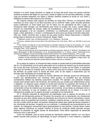 Howard Gardner                                                                                      Estructuras de la
                                                       Mente

entrada a un túnel; luego introduce un objeto en la boca del túnel; hace una pausa mientras
sostiene el extremo del objeto en una mano; extrae el objeto con los termites adheridos, y luego
coge los termites deseados con labios y dientes mientras sostiene la sonda en una mano y
estabiliza el extremo libre sobre la otra muñeca.
    De ninguna manera esta captura de termites es tarea fácil. Primero, el chimpancé debe
encontrar un túnel. (Que no es fácil encontrar uno lo confirma Teleki, quien durante semanas
buscó inútilmente un túnel hasta que* por fin abrió uno sin percatarse de ello.) Luego, el
chimpancé debe escoger una herramienta para hacer la prueba. De nuevo, puede intentar
hacerlo con diversidad de ramitas, tallos de enredaderas o dé hierbas antes de escoger la
sonda apropiada, y de ser necesario, modificarlo. La modificación puede consistir en quitar
hojas u otros apéndices, o romper o mordisquear la rama para que tenga el tamaño adecuado.
Otra vez, Teleki: encontró que, a pesar de que pasó muchos meses observando e imitando,
jamás logró la destreza de un joven chimpancé. Según Teleki:
     22
         Bettelheim analiza "Joey, the Mechanical Boy", en B. Bettelheim, The Empty
     21
         Fortress: Infantile Autism and the Birth of the Self (Nueva York: Free Press, 1967),' pp. 233-239; la cita es de
la p. 235.
      23
         Con relación a la falta de uso de herramientas en animales inferiores al orden de los primates, y el uso de
herramientas en primates inferiores, véase D. Preziosi, Architecwre, Language and Meaning (Bloomington: Indiana
University Press, 1979), ¡página 20.
      24
         Sobre la historia del uso de las herramientas en primates superiores, véase W. C. McGrew, "Socialization and
Object Manipulation of Wild Chimpanzees", en S. Chevalier-Skolnikoff y F. E. Poirier, comps. Primate Bio-social
Development: Biological, Social and Ecológica! Determinants (Nueva York: Garland Publishing, 1977), p. 269.
          la habilidad en la selección es algo que se aprende y que, como la localización de los túneles, debe
          implicar mucha actividad de tanteo respaldada por retención de los resultados a largo plazo. De
          hecho, el periodo de retención puede abarcar toda la vida de un individuo.25

     En la etapa de captura, el chimpancé debe insertar la sonda hasta la profundidad adecuada
(de 8 a 16 centímetros) con los giros adecuados de la muñeca de manera que la sonda recorra
las curvas del túnel. Entonces, se debe mover despacio la sonda con los dedos, lo suficiente
para que los termites la muerdan pero no tanto como para que la rompan. Una vez atrapadas
las termitas, se puede sacar la sonda del túnel, pero no tan rápido o torpemente que los
termites sean derribados por la pared del túnel.
     La captura de termites se realiza en formas distintas por diversos grupos de chimpancés.
Puesto que genéticamente son cercanos estos grupos, es probable que las prácticas
contrastantes reflejen las distintas costumbres sociales. Por ejemplo: una población emplea
sondas para atrapar dentro del montículo, de manera que sus sondas son relativamente cortas
y delgadas; un segundo grupo emplea la sonda para perforar la superficie del montículo, de
manera que sus sondas deben ser un tanto fuertes y rígidas. Otras "diferencias culturales"
comprenden el tipo de material que se escoge como sondas, el que éstas se obtengan cerca o
lejos del montículo, el que se empleen uno o ambos extremos de la misma, o el que el
chimpancé la emplee con un agarre de poder o precisión en la herramienta.
     W. C. McGrew describió la adquisición de habilidades para la captura de termites en la
población de chimpancés gombe en Tanzania. De acuerdo con su descripción, los chimpancés
menores de dos años utilizan todos los elementos de la técnica en forma rudimentaria; comen
termites, pican la superficie del montículo, modifican materias primas, y así por el estilo. Entre
los dos y cuatro años de edad, los jóvenes chimpancés pasan gran parte del tiempo trepando a
los montículos de termites, hurgando en sus interiores, y arrebatando las herramientas de sus
madres. Su integración secuencial mejora gradualmente en ese periodo. Cuándo tienen cuatro
años; algunos individuos ya pueden mostrar la forma de conducta adulta educada aunque
todavía no persistan en largas tandas de alimentación. Esta última capacidad se desarrolla
hacia los cinco o seis años.26
     Como he señalado, para el joven primate es importante sostener relación con una figura
adulta durante este proceso de aprendizaje. El joven chimpancé o mono observa y adquiere

                                                        183
 