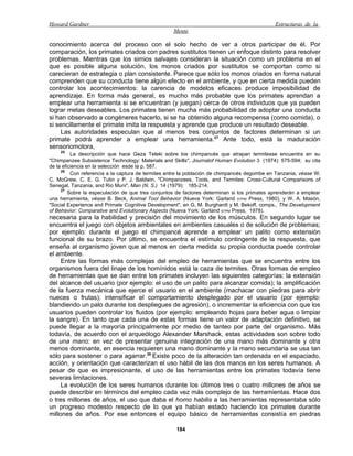 Howard Gardner                                                                               Estructuras de la
                                                   Mente

conocimiento acerca del proceso con el solo hecho de ver a otros participar de él. Por
comparación, los primates criados con padres sustitutos tienen un enfoque distinto para resolver
problemas. Mientras que los simios salvajes consideran la situación como un problema en el
que es posible alguna solución, los monos criados por sustitutos se comportan como si
carecieran de estrategia o plan consistente. Parece que sólo los monos criados en forma natural
comprenden que su conducta tiene algún efecto en el ambiente, y que en cierta medida pueden
controlar los acontecimientos: la carencia de modelos eficaces produce imposibilidad de
aprendizaje. En forma más general, es mucho más probable que los primates aprendan a
emplear una herramienta si se encuentran (y juegan) cerca de otros individuos que ya pueden
lograr metas deseables. Los primates tienen mucha más probabilidad de adoptar una conducta
si han observado a congéneres hacerlo, si se ha obtenido alguna recompensa (como comida), o
si sencillamente el primate imita la respuesta y aprende que produce un resultado deseable.
     Las autoridades especulan que al menos tres conjuntos de factores determinan si un
primate podrá aprender a emplear una herramienta.27 Ante todo, está la maduración
sensoriomotora,
    25
          La descripción que hace Geza Teleki sobre los chimpancés que atrapan termitesse encuentra en su
"Chimpanzee Subsistence Technology: Materials and Skills", Journalof Human Evolution 3 (1974): 575-594; su cita
de la eficiencia en la selección esde la p. 587.
     26
          Con referencia a la captura de termites entre la población de chimpancés degombe en Tanzania, véase W.
C. McGrew, C. E. G. Tutin y P. J. Baldwin, "Chimpanzees, Tools, and Termites: Cross-Cultural Comparisons of
Senegal, Tanzania, and Rio Muni", Man (N. S.) 14 (1979): 185-214.
     27
         Sobre la especulación de que tres conjuntos de factores determinan si los primates aprenderán a emplear
una herramienta, véase B. Beck, Animal Tool Behavior (Nueva York: Garland STPM Press, 1980), y W. A. Masón,
"Social Experience and Primate Cognitive Development", en G. M. Burghardt y M. Bekoff, comps., The Development
of Behavior: Comparative and Evolutionary Aspects (Nueva York: Garland STPM Press, 1978).
necesaria para la habilidad y precisión del movimiento de los músculos. En segundo lugar se
encuentra el juego con objetos ambientales en ambientes casuales o de solución de problemas;
por ejemplo: durante el juego el chimpancé aprende a emplear un palito como extensión
funcional de su brazo. Por último, se encuentra el estímulo contingente de la respuesta, que
enseña al organismo joven que al menos en cierta medida su propia conducta puede controlar
el ambiente.
     Entre las formas más complejas del empleo de herramientas que se encuentra entre los
organismos fuera del linaje de los homínidos está la caza de termites. Otras formas de empleo
de herramientas que se dan entre los primates incluyen las siguientes categorías: la extensión
del alcance del usuario (por ejemplo: el uso de un palito para alcanzar comida); la amplificación
de la fuerza mecánica que ejerce el usuario en el ambiente (machacar con piedras para abrir
nueces o frutas); intensificar el comportamiento desplegado por el usuario (por ejemplo:
blandiendo un palo durante los despliegues de agresión), o incrementar la eficiencia con que los
usuarios pueden controlar los fluidos (por ejemplo: empleando hojas para beber agua o limpiar
la sangre). En tanto que cada una de estas formas tiene un valor de adaptación definitivo, se
puede llegar a la mayoría principalmente por medio de tanteo por parte del organismo. Más
todavía, de acuerdo con el arqueólogo Alexander Marshack, estas actividades son sobre todo
de una mano: en vez de presentar genuina integración de una mano más dominante y otra
menos dominante, en esencia requieren una mano dominante y la mano secundaria se usa tan
sólo para sostener o para agarrar.28 Existe poco de la alteración tan ordenada en el espaciado,
acción, y orientación que caracterizan el uso hábil de las dos manos en los seres humanos. A
pesar de que es impresionante, el uso de las herramientas entre los primates todavía tiene
severas limitaciones.
     La evolución de los seres humanos durante los últimos tres o cuatro millones de años se
puede describir en términos del empleo cada vez más complejo de las herramientas. Hace dos
o tres millones de años, el uso que daba el homo habilis a las herramientas representaba sólo
un progreso modesto respecto de lo que ya habían estado haciendo los primates durante
millones de años. Por ese entonces el equipo básico de herramientas consistía en piedras

                                                    184
 