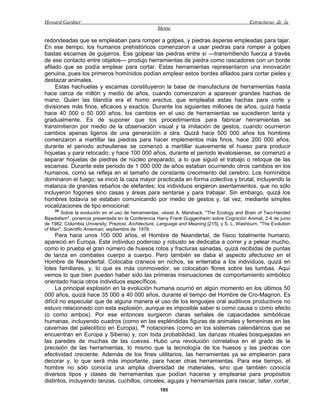 Howard Gardner                                                                                 Estructuras de la
                                                    Mente

redondeadas que se empleaban para romper a golpes, y piedras ásperas empleadas para tajar.
En ese tiempo, los humanos prehistóricos comenzaron a usar piedras para romper a golpes
bastas escamas de guijarros. Ese golpear las piedras entre sí —transmitiendo fuerza a través
de ese contacto entre objetos— produjo herramientas de piedra como rascadores con un borde
afilado que se podía emplear para cortar. Estas herramientas representaron una innovación
genuina, pues los primeros homínidos podían emplear estos bordes afilados para cortar pieles y
destazar animales.
     Estas hachuelas y escamas constituyeron la base de manufactura de herramientas hasta
hace cerca de millón y medio de años, cuando comenzaron a aparecer grandes hachas de
mano. Quien las blandía era el homo erectus, que empleaba estas hachas para corte y
divisiones más finos, eficaces y exactos. Durante los siguientes millones de años, quizá hasta
hace 40 000 o 50 000 años, los cambios en el uso de herramientas se sucedieron lenta y
gradualmente. Es de suponer que los procedimientos para fabricar herramientas se
transmitieron por medio de la observación visual y la imitación de gestos, cuando ocurrieron
cambios apenas ligeros de una generación a otra. Quizá hace 500 000 años los hombres
comenzaron a martillar las piedras para hacer implementos más finos, hace 200 000 años,
durante el periodo acheuliense se comenzó a martillar suavemente el hueso para producir
hojuelas y para retocado; y hace 100 000 años, durante el periodo levaloisiense, se comenzó a
separar hojuelas de piedras de núcleo preparado, a lo que siguió el trabajo o retoque de las
escamas. Durante este periodo de 1 000 000 de años estaban ocurriendo otros cambios en los
humanos, como se refleja en el tamaño de constante crecimiento del cerebro. Los homínidos
dominaron el fuego; se inició la caza mayor practicada en forma colectiva y brutal, incluyendo la
matanza de grandes rebaños de elefantes; los individuos erigieron asentamientos, que no sólo
incluyeron fogones sino casas y áreas para sentarse y para trabajar. Sin embargo, quizá los
hombres todavía se estaban comunicando por medio de gestos y, tal vez, mediante simples
vocalizaciones de tipo emocional.
    28
       Sobre la evolución en el uso de herramientas, véase A. Marshack, "The Ecology and Brain of Two-Handed
Bipedalism", ponencia presentada en la Conferencia Harry Frank Guggenheim sobre Cognición Animal, 2-4 de junio
de 1982, Columbia University; Preziosi, Architecture, Language and Meaning [215], y S. L. Washburn, "The Evolution
of Man", Scientific American, septiembre de 1978.
     Para hace unos 100 000 años, el Hombre de Neandertal, de físico totalmente humano,
apareció en Europa. Este individuo poderoso y robusto se dedicaba a correr y a pelear mucho,
como lo prueba el gran número de huesos rotos y fracturas sanadas, quizá recibidas de puntas
de lanza en combates cuerpo a cuerpo. Pero también se daba el aspecto afectuoso en el
Hombre de Neandertal. Colocaba cráneos en nichos, se enterraba a los individuos, quizá en
lotes familiares, y, lo que es más conmovedor, se colocaban flores sobre las tumbas. Aquí
vemos lo que bien pueden haber sido las primeras insinuaciones de comportamiento simbólico
orientado hacia otros individuos específicos.
     La principal explosión en la evolución humana ocurrió en algún momento en los últimos 50
000 años, quizá hace 35 000 a 40 000 años, durante el tiempo del Hombre de Cro-Magnon. Es
difícil no especular que de alguna manera el uso de los lenguajes oral auditivos productivos no
estuvo relacionado con esta explosión, aunque es imposible saber si como causa o como efecto
(o como ambos). Por ese entonces surgieron claras señales de capacidades simbólicas
humanas, incluyendo cuadros (como en las espléndidas figuras de animales y femeninas en las
cavernas del paleolítico en Europa), 29 notaciones (como en los sistemas calendáricos que se
encuentran en Europa y Siberia) y, con toda probabilidad, las danzas rituales bosquejadas en
las paredes de muchas de las cuevas. Hubo una revolución correlativa en el grado de la
precisión de las herramientas, lo mismo que la tecnología de los huesos y las piedras con
efectividad creciente. Además de los fines utilitarios, las herramientas ya se emplearon para
decorar y, lo que será más importante, para hacer otras herramientas. Para ese tiempo, el
hombre no sólo conocía una amplia diversidad de materiales, sino que también conocía
diversos tipos y clases de herramientas que podían hacerse y emplearse para propósitos
distintos, incluyendo lanzas, cuchillos, cinceles, agujas y herramientas para rascar, tallar, cortar,
                                                     185
 