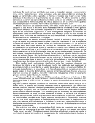 Howard Gardner                                                                                 Estructuras de la
                                                    Mente

individuos. Se puede ver que actividades que antes se realizaban aisladas —como mamar y
mirar o mirar y estirar la mano— ahora se realizan juntas para obtener objetivos familiares. Se
puede ver combinados actos separados en formas novedosas para lograr nuevas metas:
distintivos de la estatura de la permanencia de los objetos. Por último, conforme el infante
comienza a operar en las representaciones mentales como son los símbolos, uno puede notar
que se recapitula la misma secuencia de actos y operaciones en una arena menos pública.
Ahora el empleo de herramientas ha invadido la esfera del "pensamiento puro".
     Muchos estudiosos del desarrollo infantil, entre ellos Jerome Bruner y Kurt Fischer, han
adoptado la idea de que el desarrollo de las habilidades debiera concebirse en forma general,
no sólo con referencia a las actividades corporales de la infancia, sino con respecto a todos los
tipos de las operaciones cognoscitivas.32 Estos investigadores interpretan el desarrollo del
conocimiento como una formación de habilidades más complejas y cada vez más flexibles: los
propios actos suavizados se convierten en los sub-componentes o actos constituyentes de
habilidades cada vez más elevadas y complejas.
     De este modo, por ejemplo, el infante primero combina el alcanzar y mirar en coger; el
coger de objetos singulares evoluciona al pasar objetos de una mano a la otra; el empleo de
conjuntos de objetos para las tareas diarias se transforma en construcción de estructuras
sencillas; estas estructuras sencillas se combinan en despliegues más complicados, y así
sucesivamente. Los eruditos que acosan la idea del conocimiento como habilidad, reconocen la
creciente internalización de la acción pública en el pensamiento privado, pero insisten en que
toda nueva secuencia de habilidades debe pasar por una secuencia paralela de desarrollo. De
esta manera, recuerdan el enfoque de Frederic Bartlett, quien no toleraba distinción marcada
entre las acciones físicas y las habilidades del pensamiento; y se alinean con los estudiosos
contemporáneos del desempeño humano, que se centran en el desarrollo de las habilidades
como mecanografiar, jugar al ajedrez, o programar computadoras, y perciben que cada uno
manifiesta mayor dominio y mejor coordinación entre diversos tipos y niveles de habilidad.
     Bien pueden existir continuidades significativas entre las reacciones circulares más
tempranas del infante y las formas de actividad mucho más elaboradas que caracterizan al
prestidigitador hábil, la mecanógrafa, el jugador de ajedrez, el lector o programador hábiles. Sin
embargo, debe plantearse la pregunta de si de hecho la adquisición de competencia simbólica
puede afectar el desarrollo de la habilidad corporal en formas profundas. Cuando uno puede
expresar una meta en palabras, transmitir verbalmente instrucciones, criticar el desempeño
propio o entrenar a otro individuo, los métodos
    32
        La ponencia "The Growth and Structure of Skill", presentada por J. S. Bruneren la Conferencia de Ciba,
Londres, noviembre de 1968, y K. Fischer, "A Theory of Cognitive Development: The Control of Hierarchies of Skill",
Psychological Review 87 (1980): 477-531, se refieren a la relación del conocimiento con el desarrollo de las
habilidades.
según los cuales se adquieren y combinan las habilidades pueden tomar distinto enfoque. Por la
misma razón, el dominio de funciones simbólicas como la representación (que denota una
entidad, como una persona o un objeto) y la expresión (la comunicación de un estado de ánimo,
como alegría o tragedia) da a los individuos la opción de movilizar las capacidades corporales
para comunicar diversos mensajes. Quizá en cierto grado las actividades del cuerpo operan en
forma independiente de estas funciones simbólicas; al menos, el hecho de que se puedan
disociar las capacidades simbólicas y las actividades motoras entre sí como una consecuencia
de perturbaciones neurológicas es prueba sugestiva en este sentido. Sin embargo, creo que
una vez que se ha vuelto realidad el funcionamiento simbólico humano, el sistema motor se
altera para siempre: el florecimiento de la simbolización provoca un importante abismo entre la
inteligencia corporal como se practica entre los seres humanos y la inteligencia corporal que
despliegan otros animales.
     Una anécdota que relata la neuropsicóloga Edith Kaplan es importante para este tema.
Como parte de una prueba de apraxia, Kaplan pidió a un paciente con apraxia que fingiera
"cortar con un serrucho". Afectado por apraxia ideomotora, el individuo no pudo representar el
movimiento de aserrar por medio de la representación del implemento inexistente (sostener la
                                                      187
 