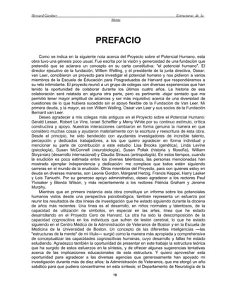 Howard Gardner                                                                  Estructuras de la
                                            Mente




                                   PREFACIO
    Como se indica en la siguiente nota acerca del Proyecto sobre el Potencial Humano, esta
obra tuvo una génesis poco usual. Fue escrita por la visión y generosidad de una fundación que
pretendió que se aclarara un concepto en su carta constitutiva: "el potencial humano". El
director ejecutivo de la fundación, Willem Welling, y el presidente de la junta directiva, Osear:
van Leer, concibieron un proyecto para investigar el potencial humano y nos pidieron a varios
miembros de la Escuela de Educación para Posgraduados de Harvard que respondiéramos a
su reto intimidante. El proyecto reunió a un grupo de colegas con diversas experiencias que han
tenido la oportunidad de colaborar durante los últimos cuatro años. La historia de esa
colaboración será relatada en alguna otra parte, pero es pertinente -dejar sentado que me
permitió tener mayor amplitud de alcances y ser más inquisitivo acerca de una diversidad de
cuestiones de lo que hubiera sucedido sin el apoyo flexible de la Fundación de Van Leer. Mi
primera deuda, y la mayor, es con Willem Welling, Osear van Leer y sus socios de la Fundación
Bernard van Leer.
    Deseo agradecer a mis colegas más antiguos en el Proyecto sobre el Potencial Humano:
Gerald Lesser, Robert Le Vine, Israel Scheffler y Merry White por su continuo estímulo, crítica
constructiva y apoyo. Nuestras interacciones cambiaron en forma genuina la manera en que
considero muchas cosas y ayudaron materialmente con la escritura y reescritura de esta obra.
Desde el principio, he sido bendecido con ayudantes investigadores de increíble talento,
percepción y dedicados trabajadores, a los que quiero agradecer en forma individual y
mencionar su parte de contribución a este estudio: Lisa Brooks (genética), Linda Levine
(psicología), Susan McConnell (neurobiología), Susan Pollak (historia y filosofía), William
Skryzniarz (desarrollo internacional) y Claudia Strauss (antropología). En estos tiempos, cuando
la erudición es poco estimada entre los jóvenes talentosos, las personas mencionadas han
mostrado ejemplar independencia y dedicación: me complace que todos estén siguiendo
carreras en el mundo de la erudición. Otros miembros del Proyecto, para con quienes estoy en
deuda en diversas maneras, son Leonie Gordon, Margaret Herzig, Francis Keppel, Harry Lasker
y Lois Taniuchi. Por su generoso apoyo administrativo, deseo agradecer a los rectores Paul
Ylvisaker y Blenda Wilson, y más recientemente a los rectores Patricia Graham y Jerome
Murphy.
    Mientras que en primera instancia esta obra constituye un informe sobre los potenciales
humanos vistos desde una perspectiva psicobiológica, también representa un esfuerzo por
reunir los resultados de dos líneas de investigación que he estado siguiendo durante la docena
de años más recientes. Una línea es el desarrollo, en niños normales y talentosos, de la
capacidad de utilización de símbolos, en especial en las artes, línea que he estado
desarrollando en el Proyecto Cero de Harvard. La otra ha sido la descomposición de la
capacidad cognoscitiva en los individuos que sufren de lesión cerebral, lo que he estado
siguiendo en el Centro Médico de la Administración de Veteranos de Boston y en la Escuela de
Medicina de la Universidad de Boston. Un concepto de las diferentes inteligencias —las
"estructuras de la mente" de mi título— surgió como la manera más apropiada y comprehensiva
de conceptualizar las capacidades cognoscitivas humanas, cuyo desarrollo y fallas he estado
estudiando. Agradezco también la oportunidad de presentar en este trabajo la estructura teórica
que ha surgido de estos esfuerzos en la síntesis, y de ofrecer algunas sugerencias tentativas
acerca de las implicaciones educacionales de esta estructura. Y quiero aprovechar esta
oportunidad para agradecer a las diversas agencias que generosamente han apoyado mi
investigación durante más de diez años: la Administración de Veteranos, que me otorgó un año
sabático para que pudiera concentrarme en esta síntesis; el Departamento de Neurología de la

                                             19
 