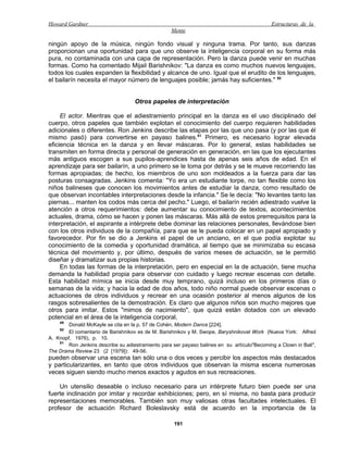 Howard Gardner                                                                               Estructuras de la
                                                   Mente

ningún apoyo de la música, ningún fondo visual y ninguna trama. Por tanto, sus danzas
proporcionan una oportunidad para que uno observe la inteligencia corporal en su forma más
pura, no contaminada con una capa de representación. Pero la danza puede venir en muchas
formas. Como ha comentado Mijail Barishnikov: "La danza es como muchos nuevos lenguajes,
todos los cuales expanden la flexibilidad y alcance de uno. Igual que el erudito de los lenguajes,
el bailarín necesita el mayor número de lenguajes posible; jamás hay suficientes." 50


                                    Otros papeles de interpretación

     El actor. Mientras que el adiestramiento principal en la danza es el uso disciplinado del
cuerpo, otros papeles que también explotan el conocimiento del cuerpo requieren habilidades
adicionales o diferentes. Ron Jenkins describe las etapas por las que uno pasa (y por las que él
mismo pasó) para convertirse en payaso balines.51 Primero, es necesario lograr elevada
eficiencia técnica en la danza y en llevar máscaras. Por lo general, estas habilidades se
transmiten en forma directa y personal de generación en generación, en las que los ejecutantes
más antiguos escogen a sus pupilos-aprendices hasta de apenas seis años de edad. En el
aprendizaje para ser bailarín, a uno primero se le toma por detrás y se le mueve recorriendo las
formas apropiadas; de hecho, los miembros de uno son moldeados a la fuerza para dar las
posturas consagradas. Jenkins comenta: "Yo era un estudiante torpe, no tan flexible como los
niños balineses que conocen los movimientos antes de estudiar la danza, como resultado de
que observan incontables interpretaciones desde la infancia." Se le decía: "No levantes tanto las
piernas... manten los codos más cerca del pecho." Luego, el bailarín recién adiestrado vuelve la
atención a otros requerimientos: debe aumentar su conocimiento de textos, acontecimientos
actuales, drama, cómo se hacen y ponen las máscaras. Más allá de estos prerrequisitos para la
interpretación, el aspirante a intérprete debe dominar las relaciones personales, llevándose bien
con los otros individuos de la compañía, para que se le pueda colocar en un papel apropiado y
favorecedor. Por fin se dio a Jenkins el papel de un anciano, en el que podía explotar su
conocimiento de la comedia y oportunidad dramática, al tiempo que se minimizaba su escasa
técnica del movimiento y, por último, después de varios meses de actuación, se le permitió
diseñar y dramatizar sus propias historias.
     En todas las formas de la interpretación, pero en especial en la de actuación, tiene mucha
demanda la habilidad propia para observar con cuidado y luego recrear escenas con detalle.
Esta habilidad mímica se inicia desde muy temprano, quizá incluso en los primeros días o
semanas de la vida; y hacia la edad de dos años, todo niño normal puede observar escenas o
actuaciones de otros individuos y recrear en una ocasión posterior al menos algunos de los
rasgos sobresalientes de la demostración. Es claro que algunos niños son mucho mejores que
otros para imitar. Estos "mimos de nacimiento", que quizá están dotados con un elevado
potencial en el área de la inteligencia corporal,
    49
        Donald McKayle se cita en la p. 57 de Cohén, Modern Dance [224].
    50
        El comentario de Barishnikov es de M. Barishnikov y M. Swope, Baryshnikovat Work (Nueva York: Alfred
A. Knopf, 1976), p. 10.
    51
        Ron Jenkins describe su adiestramiento para ser payaso balines en su artículo"Becoming a Clown in Bali",
The Drama Review 23 (2 [1979]): 49-56.
pueden observar una escena tan sólo una o dos veces y percibir los aspectos más destacados
y particularizantes, en tanto que otros individuos que observan la misma escena numerosas
veces siguen siendo mucho menos exactos y agudos en sus recreaciones.

    Un utensilio deseable o incluso necesario para un intérprete futuro bien puede ser una
fuerte inclinación por imitar y recordar exhibiciones; pero, en sí misma, no basta para producir
representaciones memorables. También son muy valiosas otras facultades intelectuales. El
profesor de actuación Richard Boleslavsky está de acuerdo en la importancia de la

                                                    191
 