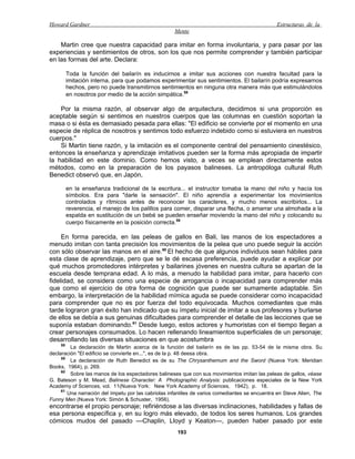 Howard Gardner                                                                                  Estructuras de la
                                                     Mente

    Martin cree que nuestra capacidad para imitar en forma involuntaria, y para pasar por las
experiencias y sentimientos de otros, son los que nos permite comprender y también participar
en las formas del arte. Declara:

         Toda la función del bailarín es inducirnos a imitar sus acciones con nuestra facultad para la
         imitación interna, para que podamos experimentar sus sentimientos. El bailarín podría expresarnos
         hechos, pero no puede transmitirnos sentimientos en ninguna otra manera más que estimulándolos
         en nosotros por medio de la acción simpática.58

    Por la misma razón, al observar algo de arquitectura, decidimos si una proporción es
aceptable según si sentimos en nuestros cuerpos que las columnas en cuestión soportan la
masa o si ésta es demasiado pesada para ellas: "El edificio se convierte por el momento en una
especie de réplica de nosotros y sentimos todo esfuerzo indebido como si estuviera en nuestros
cuerpos."
    Si Martin tiene razón, y la imitación es el componente central del pensamiento cinestésico,
entonces la enseñanza y aprendizaje imitativos pueden ser la forma más apropiada de impartir
la habilidad en este dominio. Como hemos visto, a veces se emplean directamente estos
métodos, como en la preparación de los payasos balineses. La antropóloga cultural Ruth
Benedict observó que, en Japón,

         en la enseñanza tradicional de la escritura... el instructor tomaba la mano del niño y hacía los
         símbolos. Era para "darle la sensación". El niño aprendía a experimentar los movimientos
         controlados y rítmicos antes de reconocer los caracteres, y mucho menos escribirlos... La
         reverencia, el manejo de los palillos para comer, disparar una flecha, o amarrar una almohada a la
         espalda en sustitución de un bebé se pueden enseñar moviendo la mano del niño y colocando su
         cuerpo físicamente en la posición correcta.59

     En forma parecida, en las peleas de gallos en Bali, las manos de los espectadores a
menudo imitan con tanta precisión los movimientos de la pelea que uno puede seguir la acción
con sólo observar las manos en el aire.60 El hecho de que algunos individuos sean hábiles para
esta clase de aprendizaje, pero que se le dé escasa preferencia, puede ayudar a explicar por
qué muchos promotedores intérpretes y bailarines jóvenes en nuestra cultura se apartan de la
escuela desde temprana edad. A lo más, a menudo la habilidad para imitar, para hacerlo con
fidelidad, se considera como una especie de arrogancia o incapacidad para comprender más
que como el ejercicio de otra forma de cognición que puede ser sumamente adaptable. Sin
embargo, la interpretación de la habilidad mímica aguda se puede considerar como incapacidad
para comprender que no es por fuerza del todo equivocada. Muchos comediantes que más
tarde lograron gran éxito han indicado que su ímpetu inicial de imitar a sus profesores y burlarse
de ellos se debía a sus genuinas dificultades para comprender el detalle de las lecciones que se
suponía estaban dominando.61 Desde luego, estos actores y humoristas con el tiempo llegan a
crear personajes consumados. Lo hacen rellenando lineamientos superficiales de un personaje;
desarrollando las diversas situaciones en que acostumbra
    58
         La declaración de Martin acerca de la función del bailarín es de las pp. 53-54 de la misma obra. Su
declaración "El edificio se convierte en...", es de la p. 48 deesa obra.
     59
         La declaración de Ruth Benedict es de su The Chrysanthemum and the Sword (Nueva York: Meridian
Books, 1964), p. 269.
     60
         Sobre las manos de los espectadores balineses que con sus movimientos imitan las peleas de gallos, véase
G. Bateson y M. Mead, Balinese Character: A Photographic Analysis: publicaciones especiales de la New York
Academy of Sciences, vol. 11(Nueva York: New York Academy of Sciences, 1942), p. 18.
     61
        Una narración del ímpetu por las cabriolas infantiles de varios comediantes se encuentra en Steve Alien, The
Funny Men (Nueva York: Simón & Schuster, 1956).
encontrarse el propio personaje; refiriéndose a las diversas inclinaciones, habilidades y fallas de
esa persona específica y, en su logro más elevado, de todos los seres humanos. Los grandes
cómicos mudos del pasado —Chaplin, Lloyd y Keaton—, pueden haber pasado por este
                                                      193
 