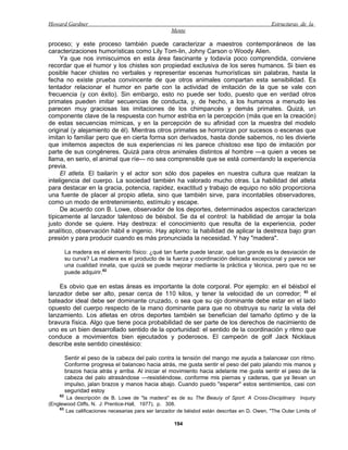 Howard Gardner                                                                                 Estructuras de la
                                                    Mente

proceso; y este proceso también puede caracterizar a maestros contemporáneos de las
caracterizaciones humorísticas como Lily Tom-lin, Johny Carson o Woody Alien.
     Ya que nos inmiscuimos en esta área fascinante y todavía poco comprendida, conviene
recordar que el humor y los chistes son propiedad exclusiva de los seres humanos. Si bien es
posible hacer chistes no verbales y representar escenas humorísticas sin palabras, hasta la
fecha no existe prueba convincente de que otros animales compartan esta sensibilidad. Es
tentador relacionar el humor en parte con la actividad de imitación de la que se vale con
frecuencia (y con éxito). Sin embargo, esto no puede ser todo, puesto que en verdad otros
primates pueden imitar secuencias de conducta, y, de hecho, a los humanos a menudo les
parecen muy graciosas las imitaciones de los chimpancés y demás primates. Quizá, un
componente clave de la respuesta con humor estriba en la percepción (más que en la creación)
de estas secuencias mímicas, y en la percepción de su afinidad con la muestra del modelo
original (y alejamiento de él). Mientras otros primates se horrorizan por sucesos o escenas que
imitan lo familiar pero que en cierta forma son derivados, hasta donde sabemos, no les divierte
que imitemos aspectos de sus experiencias ni les parece chistoso ese tipo de imitación por
parte de sus congéneres. Quizá para otros animales distintos al hombre —a quien a veces se
llama, en serio, el animal que ríe— no sea comprensible que se está comentando la experiencia
previa.
     El atleta. El bailarín y el actor son sólo dos papeles en nuestra cultura que realzan la
inteligencia del cuerpo. La sociedad también ha valorado mucho otras. La habilidad del atleta
para destacar en la gracia, potencia, rapidez, exactitud y trabajo de equipo no sólo proporciona
una fuente de placer al propio atleta, sino que también sirve, para incontables observadores,
como un modo de entretenimiento, estímulo y escape.
     De acuerdo con B. Lowe, observador de los deportes, determinados aspectos caracterizan
típicamente al lanzador talentoso de béisbol. Se da el control: la habilidad de arrojar la bola
justo donde se quiere. Hay destreza: el conocimiento que resulta de la experiencia, poder
analítico, observación hábil e ingenio. Hay aplomo: la habilidad de aplicar la destreza bajo gran
presión y para producir cuando es más pronunciada la necesidad. Y hay "madera".

         La madera es el elemento físico: ¿qué tan fuerte puede lanzar, qué tan grande es la desviación de
         su curva? La madera es el producto de la fuerza y coordinación delicada excepcional y parece ser
         una cualidad innata, que quizá se puede mejorar medíante la práctica y técnica, pero que no se
         puede adquirir.62

    Es obvio que en estas áreas es importante la dote corporal. Por ejemplo: en el béisbol el
lanzador debe ser alto, pesar cerca de 110 kilos, y tener la velocidad de un corredor; 63 el
bateador ideal debe ser dominante cruzado, o sea que su ojo dominante debe estar en el lado
opuesto del cuerpo respecto de la mano dominante para que no obstruya su nariz la vista del
lanzamiento. Los atletas en otros deportes también se benefician del tamaño óptimo y de la
bravura física. Algo que tiene poca probabilidad de ser parte de los derechos de nacimiento de
uno es un bien desarrollado sentido de la oportunidad: el sentido de la coordinación y ritmo que
conduce a movimientos bien ejecutados y poderosos. El campeón de golf Jack Nicklaus
describe este sentido cinestésico:

         Sentir el peso de la cabeza del palo contra la tensión del mango me ayuda a balancear con ritmo.
         Conforme progresa el balanceo hacia atrás, me gusta sentir el peso del palo jalando mis manos y
         brazos hacia atrás y arriba. Al iniciar el movimiento hacia adelante me gusta sentir el peso de la
         cabeza del palo atrasándose —resistiéndose, conforme mis piernas y caderas, que ya llevan un
         impulso, jalan brazos y manos hacia abajo. Cuando puedo "esperar" estos sentimientos, casi con
         seguridad estoy
    62
       La descripción de B. Lowe de "la madera" es de su The Beauíy of Sport: A Cross-Dixciplinary Inquiry
(Englewood Cliffs, N. J: Prentice-Hall, 1977), p. 308.
    63
       Las calificaciones necesarias para ser lanzador de béisbol están descritas en D. Owen, "The Outer Limits of

                                                     194
 