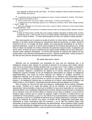 Howard Gardner                                                                                 Estructuras de la
                                                    Mente

      acto, dejando sin alterar el resto del cuerpo... El músculo utilizado no lleva a todos los demás a un
      acto unificado, sino que se

     69
         La afirmación sobre el respeto de los griegos por el cuerpo humano provienede E. Hawkins, "Puré Poetry",
en Cohén, Modern Dance [224], pp. 40-41.
     70
         Sobre la danza entre los ibos de Nigeria, véase Hanna, To Dance Is Human [222], p. 34.
     71
         La declaración de John Messenger aparece en su "Reflections on Esthetic Talent", Basic College Quarterly
4 (20-24 [1958]): 23.
     72
         Sobre las habilidades en el mar de los niños manus, véase M. Mead, Growing Up in New Guinea (Nueva
York: William Morrow, 1975).
     73
         Las descripciones de la atención a la habilidad corporal en Bali son de Batesony Mead, Balinese Character
[228], pp. 15 y 17.
      mueven en forma suave y simple sólo unas cuantas unidades pequeñas: los dedos solos, la mano
      y antebrazo solos, o sólo los ojos como en el hábito balines característico de mover los ojos de
      lado sin voltear la cabeza.. . El cuerpo [balines] ejecuta sin falla y con rapidez el trabajo requerido.

    Esta preocupación por la gracia se puede encontrar en otras tierras contemporáneas, por
ejemplo: en la India, donde la torpeza es virtualmente señal de inmadurez; en Japón, donde la
ceremonia del té o el arreglo de flores reflejan una preocupación persistente en la forma y
patrones delicados; y quizá en su forma más completa en los enclaves del budismo zen, donde
reina el deseo de exceder los límites ordinarios del potencial corporal propio. Cualquiera que
sea la razón, el hecho de que un maestro de zen pueda romper ladrillos con la mano desnuda o
caminar sobre carbones encendidos —en forma más general, la creencia del maestro de que
puede traducir una intención directamente en acción— merece la admiración, incluso aunque (o
tan sólo por eso) reta los cánones de la explicación científica actual.

                                       EL CUERPO COMO SUJETO Y OBJETO

     Mientras que he considerado una diversidad de usos que los individuos dan a su
inteligencia corporal, este capítulo ha centrado la atención en el cuerpo como objeto. Hemos
visto cómo los danzantes y artistas emplean todo su cuerpo como "mero" objeto, y señalamos
cómo los inventores y otros trabajadores utilizan partes del cuerpo —en especial las manos—
para manipular, disponer y transformar los objetos en el mundo. Descrita en esta vena, la
inteligencia corporal completa un trío de inteligencias relacionadas con objetos: la inteligencia
logicomatemática, que surge de formar patrones con objetos en arreglos numéricos; la
inteligencia espacial, que se centra en la habilidad de un individuo para transformar objetos
dentro de su ambiente y para encontrar su camino en medio de un mundo de objetos en el
espacio, y la inteligencia corporal que, al centrarse en el interior, está limitada al ejercicio del
propio cuerpo y, en el exterior, comprende acciones físicas sobre los objetos en el mundo.
     Pero el cuerpo es más que tan sólo otra máquina, indistinguible de los objetos artificiales
del mundo. También es la vasija del sentido del yo del individuo, de sus sentimientos y
aspiraciones más personales, al igual que la entidad a la que otros responden en una manera
especial debido a sus cualidades singularmente humanas. Desde el mero principio, la existencia
de un individuo como ser humano afecta la manera en que otros lo tratarán, y muy pronto el
individuo llega a pensar que su cuerpo es especial. Llega a formarse un sentido del yo que
modificará en forma perpetua, y que a su vez influirá en sus pensamientos y conducta a medida
que responde a otros en su ambiente en términos de sus rasgos distintivos y conductas. Si bien
todavía se entiende de manera muy pobre, el ámbito de las inteligencias personales tiene
claramente la mayor importancia para los humanos, y es el sitio de nuestros logros más
admirables al igual que nuestras tendencias más aterrorizantes. Ahora debemos dirigir nuestra
mirada a esta variedad de inteligencia con dos caras como Jano —en parte atascada dentro de
la esfera emocional afectiva interna, y que en parte mira al exterior al círculo de otras personas.


                                                     198
 