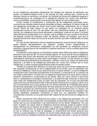 Howard Gardner                                                                      Estructuras de la
                                              Mente

de las inteligencias personales rápidamente son dirigidas por sistemas de significado que
pueden ser bastante distintos entre sí. De acuerdo con esto, mientras que a través de las
diversas culturas se identifican y comparan con facilidad las formas de inteligencia espacial o
cinestesicocorporal, las variedades de la inteligencia personal son mucho más distintivas,
menos comparables, quizá también inconocibles para alguien de una sociedad ajena.
     Incluso aunque la simbolización y aculturación de las inteligencias personales toman
muchas formas, también existen muchas variedades de fallas y patologías. En efecto, la falla de
las inteligencias personales por fuerza toma formas diferentes, dependiendo de la "mezcla
normal" dentro de cada cultura: lo que podría ser patológico en un ambiente podría
considerarse normal en otro. Por otra parte, más que simplemente declinar en agudeza, a
menudo una inteligencia toma formas aberrantes y patológicas, conforme se hacen y se actúa
sobre distinciones inapropiadas. En un sentido, esto es análogo a lo que sucede en el dominio
del lenguaje cuando los individuos sufren de distintas afasias; sin embargo, para que la
analogía sea del todo válida, las formas de la afasia tendrían que diferir notablemente en todas
las culturas.
     En vista de tales distinciones entre la inteligencia personal y otras formas de inteligencia, se
puede plantear apropiadamente una pregunta: ¿Existen formas intrapersonales o
interpersonales de conocimiento comparables con las facultades de inteligencia musical,
lingüística o espacial que se han estudiado en capítulos anteriores, o se ha cometido algún error
de clasificación?
     Al responder a esta pregunta, es importante no glosar sobre diferencias entre la inteligencia
personal y otros tipos de ella. Ya hemos indicado algunas. El "curso natural" de las inteligencias
personales está mucho más atenuado que en otras formas, ya que los sistemas simbólicos o
interpretativos particulares de cada cultura pronto llegan a imponer un matiz decisivo en estas
últimas formas de procesamiento de información. También, como ya he notado, los patrones de
desarrollo y de falla en las inteligencias personales son mucho más variados que en otras
inteligencias, y existe una gama especialmente amplia de estados finales.
     También ha sugerido otra diferencia. En tanto que cada una de las demás inteligencias se
han estudiado cómodamente en forma independiente de las demás, aquí he relacionado dos
formas de inteligencia. Cierto es que cada forma tiene su propio atractivo, en que la inteligencia
intrapersonal está involucrada principalmente en el examen y conocimiento de un individuo de
sus propios sentimientos, en tanto que la inteligencia interpersonal mira hacia afuera, hacia la
conducta, sentimientos y motivaciones de los demás. Más aún, como veremos, cada forma
tiene su representación neurológica característica, y su patrón de falla. Entonces, la razón para
tratar estas dos inteligencias juntas es sobre todo de exposición. En el curso del desarrollo
estas dos formas de conocimiento están entremezcladas íntimamente en cualquier cultura, en la
que el conocimiento de la propia persona de uno siempre depende de la habilidad para aplicar
las lecciones aprendidas de la observación de otras personas, en tanto que el conocimiento de
los demás aprovecha las discriminaciones internas que rutinariamente hace el individuo. De
hecho, nuestras dos formas de inteligencia personal podrían ser descritas por separado; pero
hacerlo significaría duplicación innecesaria al igual que una separación artificial. En
circunstancias ordinarias, no se puede desarrollar ninguna de las dos formas de inteligencia sin
la otra.
     Deben mencionarse otras diferencias que rodean a las inteligencias personales. Por una
parte, las sanciones que corresponden a las patologías en esas áreas tienden a ser mucho más
fuertes que las que corresponden a las perturbaciones de las demás inteligencias. Por otra
parte, el premio por actuar sobre la inteligencia personal particular propia es todavía mucho
mayor. Mientras que la decisión de emplear (OJIO emplear) la inteligencia musical o espacial
propia no cuesta mucho, las presiones para emplear las inteligencias personales son agudas:
es raro el individuo que no trata de desplegar su entendimiento del ámbito personal para
mejorar su propio bienestar o su relación con la comunidad. Desde luego, no existe garantía de
que esta forma de inteligencia personal sea adecuada para esta tarea, o de que el individuo

                                               201
 