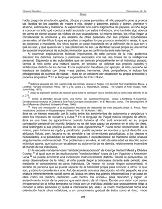 Howard Gardner                                                                                    Estructuras de la
                                                      Mente

habla, juego de simulación, gestos, dibujos y cosas parecidas, el niño pequeño pone a prueba
las facetas de los papeles de madre e hijo, doctor y paciente, policía y ladrón, profesor y
alumno, astronauta y marciano. Al experimentar con estos fragmentos de papeles, el niño llega
a conocer no sólo qué conducta está asociada con estos individuos, sino también algo acerca
de cómo se siente ocupar los nichos de sus ocupaciones. Al mismo tiempo, los niños llegan a
correlacionar la conducta y los estados de otras personas con sus propias experiencias
personales, al identificar lo que es positivo o negativo, lo que provoca ansiedad o relaja, lo que
es poderoso o impotente, los niños logran un paso importante en la definición de lo que son y
qué no son, y qué quieren ser y qué preferirían no ser. La identidad sexual propia es una forma
de especial importancia de autodiscriminación que se confirma durante este tiempo.17
     Al examinar explicaciones teóricas importantes de este periodo de la vida, podemos
discernir los distintos caminos y patrones asociados con las dos líneas de la inteligencia
personal. Siguiendo a las autoridades que se centran principalmente en el individuo aislado,
vemos al niño como una criatura aparte, en proceso de delinear sus propios papeles y
sintiéndose distinto de los demás. En la explicación freudiana por ejemplo, el niño pequeño se
involucra en batallas con otros —sus padres, hermanos, otros compañeros, e incluso los
protagonistas de cuentos de hadas— todo en un esfuerzo por establecer su propia presencia y
poderes singulares.18 En el lenguaje sugerente de Erik Erikson,
    16
        Sobre la angustia del niño cuando viola las normas, véanse J. Kegan, The Second Year (Cambridge, Mass., y
Londres: Harvard University Press, 1981), y M. Lewis y L. Rosenblum, comps., The Origins of Fear (Nueva York:
John Wiley, 1975).
     * Utilizo la expresión sentido de persona para evitar la confusión con el sentido del yo como está definido en la
p. 273.
     17
         Sobre la identidad sexual como una forma de autodiscriminación, véase L.Kohlberg, "A Cognitive-
Developmental Analysis of Children's Sex-Role Concepts andAttitudes", en E. Maccoby, comp., The Development of
Sex Differences (Stanford: University Press, 1966).
     18
         Para una introducción a la explicación freudiana del desarrollo del niño pequeño,véase S. Freud, New
Introductory Lectures on Psychoanalysis (Nueva York: W. W.Norton, 1965).
éste es un tiempo marcado por la lucha entre los sentimientos de autonomía y vergüenza y
entre los impulsos de iniciativa y culpa.19 En el lenguaje de Piaget menos cargado de afecto,
ésta es una fase de egocentrismo cuando todavía el niño está encerrado en su propia
concepción personal del mundo: todavía no es del todo capaz de ponerse en el sitio de otros,
está restringido a sus propios puntos de vista egocéntricos.20 Puede tener conocimiento de sí
mismo, pero todavía es rígido y paralizado: puede expresar su nombre y quizá describir sus
atributos físicos, pero todavía no es sensible a las dimensiones psicológicas, a los deseos o
necesidades, a la posibilidad de cambiar papeles o expectaciones: se mantiene como criatura
singularmente unidimensional. Con problemas o sin ellos, el niño de esta edad es descrito como
individuo aparte, que lucha por establecer su autonomía de los demás, relativamente insensible
al mundo de los individuos.
     En la escuela norteamericana "simbolicointeraccionista" de George Herbert Mead y Charles
Cooley, 21 al igual que en las explicaciones "mediacionistas" rusas de Lev Vygotsky y Alexander
Luria 22 se puede encontrar una inclinación instructivamente distinta. Desde la perspectiva de
estos observadores de la niñez, el niño puede llegar a conocerse durante este periodo sólo
mediante el conocimiento de otros individuos. De hecho, no existe ningún conocimiento ni
sentido de persona que se pueda separar de la habilidad propia para conocer a otros: lo que
son, y cómo lo consideran a uno. Así, de acuerdo con esta descripción, el niño pequeño es una
criatura inherentemente social como tal, busca en otros sus planes interpretativos y se basa en
ellos como los medios preferidos —de hecho, los únicos— para descubrir y lograr un
entendimiento inicial de la persona que está dentro de sí misma. Donde una visión con centro
/nírapersonal de la niñez temprana se inicia con un individuo aislado que gradualmente llega a
conocer a otras personas (y quizá a interesarse por ellas), la visión míerpersonal toma una
orientación hacia otros individuos, y un conocimiento gradual de éstos como el único modo

                                                       206
 