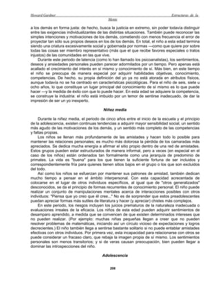Howard Gardner                                                                   Estructuras de la
                                            Mente

a los demás en forma justa: de hecho, busca la justicia en extremo, sin poder todavía distinguir
entre las exigencias individualizantes de las distintas situaciones. También puede reconocer las
simples intenciones y motivaciones de los demás, cometiendo con menos frecuencia el error de
proyectar tan sólo sus propios deseos en los de los demás. En total, el niño a esta edad termina
siendo una criatura excesivamente social y gobernada por normas —como que quiere por sobre
todas las cosas ser miembro representativo (más que el que recibe favores especiales o tratos
injustos) de las comunidades en las que vive.
     Durante este periodo de latencia (como lo han llamado los psicoanalistas), los sentimientos,
deseos y ansiedades personales pueden parecer adormilados por un tiempo. Pero apenas está
acallado el crecimiento del interés en sí mismo y conocimiento de sí. Más bien, en este tiempo
el niño se preocupa de manera especial por adquirir habilidades objetivas, conocimiento,
competencias. De hecho, su propia definición del yo ya no está atorada en atributos físicos,
aunque todavía no se ha centrado en características psicológicas. Para el niño de seis, siete u
ocho años, lo que constituye un lugar principal del conocimiento de sí mismo es lo que puede
hacer —y la medida de éxito con que lo puede hacer. En esta edad se adquiere la competencia,
se construye la industria: el niño está imbuido por un temor de sentirse inadecuado, de dar la
impresión de ser un yo inexperto.

                                          Niñez media

     Durante la niñez media, el periodo de cinco años entre el inicio de la escuela y el principio
de la adolescencia, existen continuas tendencias a adquirir mayor sensibilidad social, un sentido
más agudo de las motivaciones de los demás, y un sentido más completo de las competencias
y faltas propias.
     Los niños se llenan más profundamente de las amistades y hacen todo lo posible para
mantener las relaciones personales; es mucho más dolorosa la pérdida de los camaradas más
apreciados. Se dedica mucha energía a afirmar el sitio propio dentro de una red de amistades.
Estos grupos pueden estar estructurados de manera informal, pero a veces (en especial en el
caso de los niños) están ordenados tan formalmente como una jerarquía de predominio de
primates. La vida es "buena" para los que tienen la suficiente fortuna de ser incluidos y
correspondientemente fría para quienes tienen sitios bajos en el grupo o los que son excluidos
del todo.
     Así como los niños se esfuerzan por mantener sus patrones de amistad, también dedican
mucho tiempo a pensar en el ámbito interpersonal. Con esta capacidad acrecentada de
colocarse en el lugar de otros individuos específicos, al igual que de "otros generalizados"
desconocidos, se da el principio de formas recurrentes de conocimiento personal. El niño puede
realizar un conjunto de manipulaciones mentales acerca de interacciones posibles con otros
individuos: "Piensa que yo creo que él cree..." No es de sorprender que estos preadolescentes
puedan apreciar formas más sutiles de literatura y hacer (y apreciar) chistes más complejos.
     En este periodo, los riesgos incluyen los juicios prematuros de la naturaleza inadecuada o
evaluaciones irreales de la eficacia. Los niños de esta edad pueden adquirir sentimientos de
desamparo aprendido, a medida que se convencen de que existen determinados intereses que
no pueden realizar. (Por ejemplo: muchas niñas pequeñas llegan a creer que no pueden
resolver problemas de matemáticas, iniciando así un círculo vicioso de expectaciones y logros
decrecientes.) El niño también llega a sentirse bastante solitario si no puede entablar amistades
efectivas con otros individuos. Por primera vez, esta incapacidad para relacionarse con otros se
puede considerar un fracaso claro, que rebaja la imagen propia de sí mismo. Los sentimientos
personales son menos transitorios; y si de veras causan preocupación, bien pueden llegar a
dominar las introspecciones del niño.

                                         Adolescencia


                                              208
 