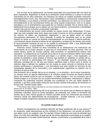 Howard Gardner                                                                                 Estructuras de la
                                                    Mente

     Con el inicio de la adolescencia, las formas personales de conocimiento dan una serie de
giros importantes. Alejándose un tanto de la orientación social frenética (y a veces no del todo
examinada) de los años anteriores, los individuos (al menos en nuestra sociedad) armonizan
psicológicamente mucho más. Demuestran mayor sensibilidad a motivaciones subyacentes de
otros individuos, a sus deseos y temores escondidos. Las relaciones con otros ya no se basan
primordialmente en las recompensas físicas que otros pueden proporcionar, sino en el apoyo
psicológico y en el entendimiento que puede dar un individuo sensible. Por la misma razón, el
adolescente busca amigos que lo valoren por sus discernimientos, conocimientos y sensibilidad
propios más que por su fuerza o posesiones materiales.
     El entendimiento del mundo social también se vuelve mucho más diferenciado. El joven
sabe que toda sociedad debe tener leyes para poder funcionar en forma apropiada, pero que
las mismas no deben ser obedecidas ciegamente, y que se deben tomar en cuenta
circunstancias atenuantes. En forma parecida, la justicia es importante pero no se puede
impartir sin tomar en cuenta los factores individualizantes en una disputa o dilema particular.
Los individuos siguen teniendo el deseo de ser apreciados y amados por los demás, pero existe
el reconocimiento creciente de que no es posible la participación total, y que determinadas
cuestiones deben —y quizá debieran— mantenerse privadas.
     Entonces vemos, durante los años turbulentos de la adolescencia una maduración del
conocimiento de la propia persona al igual que el conocimiento de otras personas. Pero al
mismo tiempo, dentro de muchas culturas, está ocurriendo un acontecimiento todavía más
importante. La adolescencia es el periodo de la vida en el que los individuos deben reunir estas
dos formas de conocimiento personal para llegar a un sentido mayor y más organizado, un
sentido de identidad o (para emplear el término que preferiré en adelante) un sentido del yo.
Como lo formuló el psicoanalista Erik Erikson, 24 una identidad naciente comprende una
definición compleja del yo, del tipo que hubiera satisfecho tanto a Freud como a James: el
individuo llega a delinear los papeles con los cuales se siente cómodo en términos de sus
propios sentimientos y aspiraciones, y una formulación que tiene sentido en términos de las
necesidades globales de la comunidad y sus expectaciones específicas en relación con el
individuo de que se trata.
Esta formación de un sentido del yo es un proyecto —y un proceso— de la mayor importancia.
La manera como se ejecute determinará si el individuo puede funcionar de manera efectiva
dentro del contexto social en que ha escogido —o debe escoger— vivir. Es necesario que el
individuo llegue a un acuerdo con sus propios sentimientos personales, motivaciones y deseos,
incluyendo los poderosos impulsos sexuales que constituyen su sino por haber pasado la
pubertad, y así bien puede haber presiones que encarar durante este periodo de tensiones en
el ciclo vital. También puede haber
    24
       Erik Erikson habla sobre la identidad en sus obras Chüdhood and Society [247], e ldentity, Youth and Crisis
(Nueva York: W. W. Norton, 1968).
conocimiento preposicional acerca del yo se convierte en una opción que se atesora en algunos
ambientes culturales. Quizá en forma paradójica, las presiones que rodean la formación del
sentido del yo sean menos agudas en medios culturales donde son menoíones que encara el
individuo: donde son determinantes las ex-pectacione sociales externas, y es muy posible
relegar al estado marginal las aspiraciones queridas del individuo.


                                        Un sentido maduro del yo

    Muchos investigadores han intentado describir las fases posteriores del yo que madura. 25
En ocasiones, estas descripciones se han centrado en las decisiones o los puntos de tensión
que deben ocurrir en cualquier vida. Por ejemplo: Erikson habla de una crisis de intimidad que
sigue a la crisis de la identidad, al igual que de las luchas siguientes involucradas en la cuestión
de la generación en la edad media (transmitir valores, conocimiento y la posibilidad de la vida a

                                                     209
 