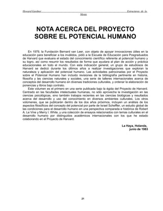 Howard Gardner                                                                    Estructuras de la
                                             Mente




         NOTA ACERCA DEL PROYECTO
         SOBRE EL POTENCIAL HUMANO

     En 1979, la Fundación Bernard van Leer, con objeto de apoyar innovaciones útiles en la
educación para beneficiar a los inválidos, pidió a la Escuela de Educación para Posgraduados
de Harvard que evaluara el estado del conocimiento científico referente al potencial humano y
su logro, así como resumir los resultados de forma que ayudara al plan de acción y práctica
educacionales en todo el mundo. Con esta indicación general, un grupo de estudiosos de
Harvard se dedicó durante los últimos años a realizar investigaciones que exploran la
naturaleza y aplicación del potencial humano. Las actividades patrocinadas por el Proyecto
sobre el Potencial Humano han incluido revisiones de la bibliografía pertinente en historia,
filosofía y las ciencias naturales y sociales, una serie de talleres internacionales acerca de
conceptos del desarrollo humano en diversas tradiciones culturales, y ordenar la elaboración de
ponencias y libros bajo contrato.
     Este volumen es el primero en una serie publicada bajo la égida del Proyecto de Harvard.
Centrado en las facultades intelectuales humanas, no sólo aprovecha la investigación en las
ciencias psicológicas, sino también trabajos recientes en las ciencias biológicas y resultados
acerca del desarrollo y uso del conocimiento en diversos ambientes culturales. Los otros
volúmenes, que se publicarán dentro de los dos años próximos, incluyen un análisis de los
aspectos filosóficos del concepto del potencial por parte de Israel Scheffler, un estudio global de
las condiciones para el desarrollo humano en una perspectiva comparada e histórica de Robert
A. Le Vine y Merry I. White, y una colección de ensayos relacionados con temas culturales en el
desarrollo humano por distinguidos académicos internacionales con los que he estado
colaborando en el Proyecto de Harvard.

                                                                              La Haya, Holanda,
                                                                                   junio de 1983




                                              21
 