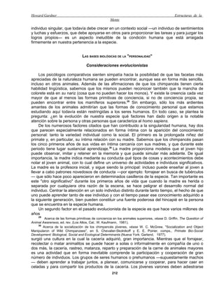 Howard Gardner                                                                                 Estructuras de la
                                                    Mente

individuo singular, que todavía debe crecer en un contexto social —un individuo de sentimientos
y luchas y esfuerzos, que debe apoyarse en otros para proporcionar las tareas y para juzgar los
logros propios— es un aspecto ineludible de la condición humana que está arraigada
firmemente en nuestra pertenencia a la especie.


                                  LAS BASES BIOLÓGICAS DE LA "PERSONALIDAD"

                                    Consideraciones evolucionistas

     Los psicólogos comparativos sienten simpatía hacia la posibilidad de que las facetas más
apreciadas de la naturaleza humana se pueden encontrar, aunque sea en forma más sencilla,
incluso en otros animales. Además de las afirmaciones de que los chimpancés tienen cierta
habilidad lingüística, sabemos que los mismos pueden reconocer también que la mancha de
colorete está en su nariz (cosa que no pueden hacer los monos). Y existe la creencia cada vez
mayor de que al menos las formas primitivas de conciencia, si no de conciencia propia, se
pueden encontrar entre los mamíferos superiores.29 Sin embargo, sólo los más ardientes
amantes de los animales admitirían que las formas de conocimiento personal que estamos
estudiando aquí todavía están restringidas a los seres humanos. En todo caso, se plantea la
pregunta: ¿en la evolución de nuestra especie qué factores han dado origen a la notable
atención sobre la persona y otras personas que caracteriza al homo sapiens.
     De los numerosos factores citados que han contribuido a la singularidad humana, hay dos
que parecen especialmente relacionados en forma íntima con la aparición del conocimiento
personal: tanto la variedad individual como la social. El primero es la prolongada niñez del
primate y, en particular, su íntima relación con su madre. Sabemos que los chimpancés pasan
los cinco primeros años de sus vidas en íntima cercanía con sus madres, y que durante este
periodo tiene lugar sustancial aprendizaje.30 La madre proporciona modelos que el joven hijo
puede observar, imitar y retener en la memoria y que puede simular más adelante. De igual
importancia, la madre indica mediante su conducta qué tipos de cosas y acontecimientos debe
notar el joven animal, con lo cual define un universo de actividades e individuos significativos.
La madre es la profesora inicial, y sigue siendo la principal: incluso puede enseñar al joven a
llevar a cabo patrones novedosos de conducta —por ejemplo: forrajear en busca de tubérculos
— que sólo hace poco aparecieron en determinados casilleros de la especie. Tan importante es
este "otro significativo" durante los primeros años de vida que cuando la madre es herida o
separada por cualquiera otra razón de la escena, se hace peligrar el desarrollo normal del
individuo. Centrar la atención en un solo individuo distinto durante tanto tiempo, el hecho de que
uno puede aprender tanto de ese individuo y con el tiempo pasar ese conocimiento adquirido a
la siguiente generación, bien pueden constituir una fuente poderosa del hincapié en la persona
que se encuentra en la especie humana.
     Un segundo factor en el pasado evolucionista de la especie es que hace varios millones de
años
    29
        Acerca de las formas primitivas de conciencia en los animales superiores, véase D. Griffin, The Question of
Animal Awareness, ed. rev. (Los Altos, Cal.: W. Kaufmann, 1981).
    30
       Acerca de la socialización de los chimpancés jóvenes, véase W. C. McGrew, "Socialization and Object
Manipularon of Wild Chimpanzees", en S. Chevalier-Skolnikoff y E. E. Poirier, comps., Primate Bio-Social
Development: Biological, Social and Ecological Determinants (Nueva York: Garland, 1977).
surgió una cultura en la cual la cacería adquirió, gran importancia. Mientras que el forrajear,
recolectar o matar animalitos se puede hacer a solas o informalmente en compañía de uno o
dos más, la cacería, rastreo, matanza, reparto y preparación de la carne de animales mayores
es una actividad que en forma inevitable comprende la participación y cooperación de gran
número de individuos. Los grupos de seres humanos o prehumanos —supuestamente machos
— deben aprender a trabajar juntos, a planear, comunicarse y cooperar, para hacer caer en
celadas y para compartir los productos de la cacería. Los jóvenes varones deben adiestrarse
                                                      212
 