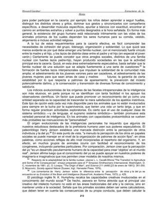 Howard Gardner                                                                                    Estructuras de la
                                                      Mente

para poder participar en la cacería; por ejemplo: los niños deben aprender a seguir huellas,
distinguir los distintos olores y gritos, dominar sus gestos y sincronizarlos con compañeros
específicos, a desarrollar músculos específicos, apuntar a blancos con exactitud, encontrar el
camino en ambientes extraños y volver a puntos designados a la hora señalada. En forma más
general, la existencia del grupo humano está relacionada íntimamente con las vidas de los
animales próximos de los cuales dependen los seres humanos para su comida, vestido,
alojamiento e incluso actividad religiosa.
     A la luz de estos requerimientos para la cacería efectiva, es fácil comprender las
necesidades de cohesión del grupo, liderazgo, organización y solidaridad. Lo que quizá sea
menos evidente es por qué debe emerger una familia nuclear, con el mencionado fuerte vínculo
entre la madre y el hijo, y los lazos de distinta clase entre el padre y el hijo (en especial el joven
varón.) Ciertamente se puede concebir que otros arreglos sociales, distintos de una familia
nuclear con fuertes lazos padre-hijo, hayan producido sociedades en las que la actividad
principal era la cacería. Quizá, en esta área extremadamente especulativa, basta señalar que la
familia nuclear da una solución que se adapta fuertemente a una serie de cuestiones:31 la
formación de fuertes lazos interpersonales que impulsan la solidaridad de la comunidad más
amplia; el adiestramiento de los jóvenes varones para ser cazadores, el adiestramiento de las
jóvenes mujeres para que sean amas de casa y madres                   futuras; la garantía de cierta
estabilidad por lo que respecta a patrones de apareamiento; la prevención del incesto
potencialmente dañino, y la conservación y transmisión de diversas formas de conocimiento y
sabiduría.
     Los indicios evolucionistas de los orígenes de las facetas intrapersonales de la inteligencia
son más elusivos, en parte porque no se identifican con tanta facilidad ni los apoyan los
observadores científicos. Un factor que puede promover un reconocimiento del yo como una
entidad separada es la capacidad de trascender la mera satisfacción de los apetitos instintivos.
Este tipo de opción está cada vez más disponible para los animales que no están involucrados
para siempre en la lucha por la supervivencia, que tienen una vida un tanto larga, y que en
forma regular practican actividades exploratorias. Es cierto que el uso de cualquier clase de
sistema simbólico —y de lenguaje, el supremo sistema simbólico— también promueve esta
variedad personal de inteligencia. En los animales con capacidades protosimbólica se vuelven
más probables las insinuaciones de "personalidad".
     El origen evolucionista de las inteligencias personales ha requerido que algunos de
nuestros estudiosos destacados de la prehistoria humana usen sus poderes especulativos. El
paleontólogo Harry Jerison establece una marcada distinción entre la percepción de otros
individuos y la del yo.32 En este punto de vista, "a menudo la percepción de los otros en papeles
sociales se puede manejar en el nivel de la organización de patrones de acción fijos"; en otras
palabras, como acciones reflejas de alto nivel incorporadas al repertorio del organismo. Y, en
efecto, en muchos grupos de animales ocurre con facilidad el reconocimiento de los
congéneres, incluyendo parientes particulares. Por comparación, Jerison cree que la percepción
del yo "es un desarrollo peculiarmente humano de la capacidad para crear 'objetos' en el mundo
real". Jerison afirma luego que el conocimiento del yo se puede apoyar en nuestros poderes de
imaginería e imaginativos que nos permiten crear modelos de nosotros mismos.
    31
        Respecto de la adaptabilidad de la familia nuclear, véanse L. L. Cavalli-Sforza,"The Transition to Agriculture
and Some of Its Consequences", ensayo preparado para el 7" Simposio Smithsoniano Internacional, Washington, D.
C, noviembre de 1981; yC. O. Lovejoy, "The Origin of Man", and Science 211 (4480 [23 de enero de 1981]): 341-350;
S. Moscovici, Society against Nature (Sussex, Ingl.: Harvester Press, 1976).
     32
        Los comentarios de Harry Jerison sobre la diferencia entre la percepción de otros y la del yo se
encuentra en su Evolution of the Brain and Intelligence (NuevaYork: Academic Press, 1973), p. 429.
    El psicólogo inglés N. K. Humphrey recalca las capacidades creativas involucradas en el
conocimiento del mundo social.33 De hecho, asevera en forma atrevida que el principal uso
creativo del intelecto humano no está en las áreas tradicionales del arte y la ciencia, sino en
mantener unida a la sociedad. Señala que los primates sociales deben ser seres calculadores,
que deben tener en cuenta las consecuencias de su propia conducta, que deben calcular la
                                                       213
 