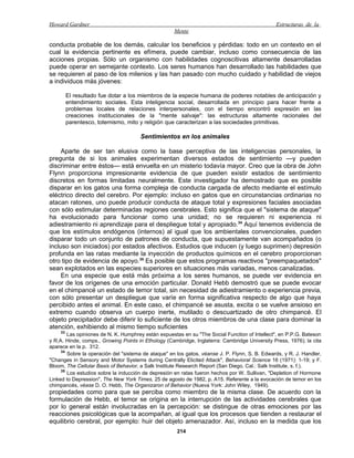 Howard Gardner                                                                                  Estructuras de la
                                                     Mente

conducta probable de los demás, calcular los beneficios y pérdidas: todo en un contexto en el
cual la evidencia pertinente es efímera, puede cambiar, incluso como consecuencia de las
acciones propias. Sólo un organismo con habilidades cognoscitivas altamente desarrolladas
puede operar en semejante contexto. Los seres humanos han desarrollado las habilidades que
se requieren al paso de los milenios y las han pasado con mucho cuidado y habilidad de viejos
a individuos más jóvenes:

         El resultado fue dotar a los miembros de la especie humana de poderes notables de anticipación y
         entendimiento sociales. Esta inteligencia social, desarrollada en principio para hacer frente a
         problemas locales de relaciones interpersonales, con el tiempo encontró expresión en las
         creaciones institucionales de la "mente salvaje": las estructuras altamente racionales del
         parentesco, totemismo, mito y religión que caracterizan a las sociedades primitivas.

                                      Sentimientos en los animales

     Aparte de ser tan elusiva como la base perceptiva de las inteligencias personales, la
pregunta de si los animales experimentan diversos estados de sentimiento —y pueden
discriminar entre éstos— está envuelta en un misterio todavía mayor. Creo que la obra de John
Flynn proporciona impresionante evidencia de que pueden existir estados de sentimiento
discretos en formas limitadas neuralmente. Este investigador ha demostrado que es posible
disparar en los gatos una forma compleja de conducta cargada de afecto mediante el estímulo
eléctrico directo del cerebro. Por ejemplo: incluso en gatos que en circunstancias ordinarias no
atacan ratones, uno puede producir conducta de ataque total y expresiones faciales asociadas
con sólo estimular determinadas regiones cerebrales. Esto significa que el "sistema de ataque"
ha evolucionado para funcionar como una unidad; no se requieren ni experiencia ni
adiestramiento ni aprendizaje para el despliegue total y apropiado.34 Aquí tenemos evidencia de
que los estímulos endógenos (internos) al igual que los ambientales convencionales, pueden
disparar todo un conjunto de patrones de conducta, que supuestamente van acompañados (o
incluso son iniciados) por estados afectivos. Estudios que inducen (y luego suprimen) depresión
profunda en las ratas mediante la inyección de productos químicos en el cerebro proporcionan
otro tipo de evidencia de apoyo.35 Es posible que estos programas reactivos "preempaquetados"
sean explotados en las especies superiores en situaciones más variadas, menos canalizadas.
     En una especie que está más próxima a los seres humanos, se puede ver evidencia en
favor de los orígenes de una emoción particular. Donald Hebb demostró que se puede evocar
en el chimpancé un estado de temor total, sin necesidad de adiestramiento o experiencia previa,
con sólo presentar un despliegue que varíe en forma significativa respecto de algo que haya
percibido antes el animal. En este caso, el chimpancé se asusta, excita o se vuelve ansioso en
extremo cuando observa un cuerpo inerte, mutilado o descuartizado de otro chimpancé. El
objeto precipitador debe diferir lo suficiente de los otros miembros de una clase para dominar la
atención, exhibiendo al mismo tiempo suficientes
    33
        Las opiniones de N. K. Humphrey están expuestas en su "The Social Function of Intellect", en P.P.G. Bateson
y R.A. Hinde, comps., Growing Points in Ethology (Cambridge, Inglaterra: Cambridge University Press, 1976); la cita
aparece en la p. 312.
     34
        Sobre la operación del "sistema de ataque" en los gatos, véanse J. P. Flynn, S. B. Edwards, y R. J. Handler,
"Changes in Sensory and Motor Systems during Centrally Elicited Attack", Behavioral Science 16 (1971): 1-19; y F.
Bloom, The Cellular Basis of Behavior, a Salk Institute Research Report (San Diego, Cal.: Salk Institute, s. f.).
     35
        Los estudios sobre la inducción de depresión en ratas fueron hechos por W. Sullivan, "Depletion of Hormone
Linked to Depression", The New York Times, 25 de agosto de 1982, p. A15. Referente a la evocación de temor en los
chimpancés, véase D. O. Hebb, The Organizaron of Behavior (Nueva York: John Wiley, 1949).
propiedades como para que se perciba como miembro de la misma clase. De acuerdo con la
formulación de Hebb, el temor se origina en la interrupción de las actividades cerebrales que
por lo general están involucradas en la percepción: se distingue de otras emociones por las
reacciones psicológicas que la acompañan, al igual que los procesos que tienden a restaurar el
equilibrio cerebral, por ejemplo: huir del objeto amenazador. Así, incluso en la medida que los
                                                      214
 