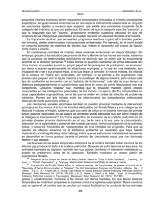 Howard Gardner                                                                              Estructuras de la
                                                  Mente

pequeños infantes humanos tienen reacciones emocionales vinculadas a eventos precipitantes
específicos, de igual manera encontramos en una especie íntimamente relacionada un conjunto
de reacciones ligadas a sucesos que sugieren que existe una conciencia incipiente de la
categoría del individuo al que uno pertenece. El hecho de que la categoría sea otra "persona", y
que la respuesta sea tan "severa", proporciona evidencia sugestiva adicional de que los
orígenes de las inteligencias personales se pueden discernir en especies distintas a la nuestra.
     Es importante recalcar que semejantes programas reactivos organizados también pueden
ser minados, dadas determinadas manipulaciones ambientales. Por ejemplo; en el mono existe
un conjunto complejo de sistemas de afectos que rodean el desarrollo del enlace de fijación
entre madre e infante.
     En condiciones normales de crianza, estos sistemas evolucionan sin mayor dificultad. Sin
embargo, gracias a los estudios precursores de Harry Harlow de los monos sin madre, sabemos
que la ausencia de determinadas condiciones de estímulo dan un mono que es mayormente
anormal en el dominio "personal".36 Estos monos no pueden reaccionar en forma adecuada con
otros monos; no pueden asumir su propio papel en las jerarquías de predominio; se acurrucan
por temor o atacan agresivamente en situaciones impropias, y, lo que es más revelador, son
incapaces de criar a sus propios hijos, si es que llegan a concebir. En cierta medida, los efectos
de la crianza sin madre son reversibles; por ejemplo: si se permite a los organismos más
jóvenes que jueguen con la figura materna y la sustituyan de alguna manera; pero incluso este
tipo de sustitución se encuentra con un "estatuto de limitaciones", más allá de cuyo tiempo se
deteriora permanentemente el conocimiento que tiene el mono de cómo relacionarse con sus
congéneres. Conviene recalcar que, mientras que la privación materna ejerce efectos
irreversibles en las inteligencias personales de los monos, no ejerce efectos comparables en
otras capacidades cognoscitivas, como las que se miden en tareas de solución de problemas
rutinarios. Parece ser que incluso entre los infrahumanos las competencias intelectuales
disfrutan de cierta autonomía entre sí.
     Las reacciones sociales anormales también se pueden provocar mediante la intervención
quirúrgica en los monos. A la luz de estudios efectuados por Ronald Myers y sus colegas en los
National Institutes of Health, sabemos que una serie de sitios en el sistema nervioso del primate
tienen papeles esenciales en las clases de conducta social adecuada que son parte íntegra de
la inteligencia interpersonal.37 En forma específica, la supresión de la corteza prefrontal en los
primates jóvenes provoca disminución en el uso de la cara y la voz para la comunicación,
alteración en la agresividad y patrones del cuidado personal, menor participación en la actividad
lúdica, y sesiones frecuentes de hiperactividad de una variedad sin propósito. Para que se
sientan los efectos adversos de la lobotomía prefrontal es necesario que haya habido
maduración social significativa; este hallazgo indica que las estructuras moduladoras necesarias
se desarrollan en forma gradual durante el periodo del crecimiento social que han iluminado
Harlow y sus colegas.
     Las lesiones en las áreas temporales anteriores de la corteza también imitan muchos de los
efectos que produce el daño a la corteza prefrontal. Después de sufrir lesiones en esa área, los
animales operados no lograron reunirse con sus grupos familiares ni intentaron restablecer su
estado de predominio antes de la operación. También mostraron un menor patrón de
expresiones faciales,
     36
         Respecto de los simios sin madre de Harry Harlow, véase su "Love in Infant Monkeys", Learning to
Love, y "Social Deprivation" y "Various Mother-Infant Relationships" [244], de Harlow y Harlow.
     37
         Los estudios de Ronald Myers sobre el sistema nervioso de los primates se pueden encontrar en su
"Neurology of Social Communication in Primates", The 2nd International Congress on-Primates (Atlanta, Ga.) 3
(1968): 1-9; E. A. Frazen yR. E. Myers, "Age Effects on Social Behavior Déficits Following Prefrontal Lesionsin
Monkeys", Brain Research 54 (1973): 277-286; y R. E. Myers, C. Swett, y M. Miller, "Loss of Group-Affinity
Following Prefrontal Lesions in Free-ranging Macaques", Brain Research 64 (1973): 257-269.
gestos y vocalizaciones. Contrario a los monos con daños frontales, los que tenían lesiones
temporales se mostraron propensos a expresar conducta agresiva inapropiada. Myers concluye
que, en general, el cambio que se percibe con mayor facilidad en la conducta de los animales
                                                    215
 