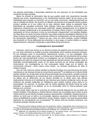 Howard Gardner                                                                                 Estructuras de la
                                                    Mente

con lesiones prefrontales o temporales anteriores fue una reducción en las actividades que
mantienen los lazos sociales.
     Myers ha ofrecido la estimulante idea de que pueden existir dos mecanismos neurales
distintos que sirven, respectivamente, a los "sentimientos internos reales" de los monos y sus
habilidades para expresar (o transmitir) con la cara estas emociones, independientemente de
que en realidad los sientan. De acuerdo con Meyers, las lesiones en la base del cerebro pueden
producir parálisis en el uso volitivo de la cara mientras dejan intacta la expresión facial
espontánea de naturaleza emocional. Este hallazgo indica que podemos encontrar en los
organismos infrahumanos una insinuación preliminar, basada biológicamente en la diferencia
entre el acceso intrapersonal a los sentimientos (el estado interno propio) y la habilidad para
expresarlos en forma voluntaria a otros (la comunicación interpersonal). Los estudios dirigidos
por Ross Buck con seres humanos confirman que existen sistemas neurológicos distintos en los
seres humanos para manejar las expresiones volitivas en contraposición con las expresiones de
las sensaciones espontáneas: 38 parece ser que, como con otros primates, nuestra habilidad
para transmitir en forma deliberada las emociones a otros sigue un camino distinto a nuestra
experimentación y expresión involuntaria y espontánea de las emociones.

                                    La patología de la "personalidad"

    Entonces, vemos que incluso en un dominio humano tan patente como el conocimiento del
yo y de otros individuos es posible encontrar antecedentes entre nuestros hermanos primates.
En las analogías entre el conocimiento interpersonal humano y el que despliegan otros
primates; parece haber poca duda, y mientras que el desarrollo del conocimiento del yo propio
parece ser más peculiarmente humano, la investigación con los chimpancés proporciona una
perspectiva útil sobre los orígenes de esta capacidad por demás humana. Sin embargo, dado el
desarrollo incomparablemente mayor en los seres humanos de las formas personales del
conocimiento, los investigadores se han preocupado desde luego por el destino del
conocimiento personal —tanto interno como social— en diversas condiciones de daño al
cerebro humano.
    Una vez más, todos los índices señalan los lóbulos frontales como las estructuras de mayor
importancia en las diversas formas de conocimiento personal.39 Los defectos en el lóbulo frontal
pueden interferir con el desarrollo de las formas personales del conocimiento y pueden provocar
diversas formas patológicas de conocimiento intra e interpersonal. Durante más de un siglo se
ha sabido que la destrucción de los lóbulos frontales en el adulto tiene sólo efectos
relativamente menores en la habilidad de ese individuo para resolver problemas (como los que
contienen las pruebas habituales de inteligencia) pero pueden producir grave daño en su
personalidad. En resumen, el individuo que ha sufrido patología del lóbulo frontal de suma
gravedad, en especial si es bilateral, ya no es reconocible como la "misma persona" para
quienes ya lo conocían.
    Bien puede haber más de un síndrome de cambio personal después de que se dañen los
lóbulos frontales. Frank Benson y Dietrich Blumer indican que es probable que el daño al área
orbital (inferior) de los lóbulos frontales produzca hiperactividad, irritabilidad, despreocupación y
euforia; en tanto que un daño a la convexidad (regiones superiores) del lóbulo frontal tiene
mayor probabilidad de producir indiferencia, inercia, lentitud y apatía: una clase de personalidad
depresiva (en contraposición con la psicópata).40 En efecto, entre los diversos individuos, uno
encuentra variadas mezclas de estos
     38
         Ross Buck estudió sistemas distintos para las expresiones volitivas y espontáneas de las emociones en su
"A Theory of Spontaneous and Symbolic Expression: Implications for Facial Lateralization", ponencia presentada ante
la reunión de la Sociedad Neuropsicológica Internacional, Pittsburgh, Pa., 4 de febrero de 1982.
     39
         Referente a la importancia de los lóbulos frontales en las diversas formas del conocimiento personal,
véase H. Gardner, The Shattered Mind (Nueva York: Knopf, 1975), capítulo 10.
     40
         Acerca de los efectos de daño al área orbital de los lóbulos frontales, véase D. Blumer y D. F. Benson,
                                                      216
 