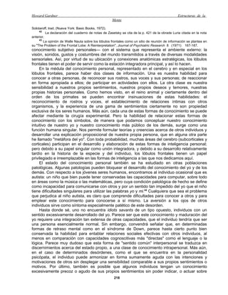 Howard Gardner                                                                                  Estructuras de la
                                                     Mente

Solotaroff, trad. (Nueva York: Basic Books, 1972).
     42
          La declaración del cuaderno de notas de Zasetsky se cita de la p. 421 de la obrade Luria citada en la nota
anterior.
     43
        La opinión de Walle Nauta sobre los lóbulos frontales como un sitio de reunión de información se plantea en
su "The Problem of the Frontal Lobe: A Reinterpretation", Journal of Psychiatric Research 8 (1971): 167-187.
conocimiento subjetivo personales— con el sistema que representa el ambiente externo: la
visión, sonidos, gustos y costumbres del mundo transmitidos a través de diversas modalidades
sensoriales. Así, por virtud de su ubicación y conexiones anatómicas estratégicas, los lóbulos
frontales tienen el poder de servir como la estación integradora principal, y así lo hacen.
     En la médula del conocimiento personal, representado en el cerebro y en especial en los
lóbulos frontales, parece haber dos clases de información. Una es nuestra habilidad para
conocer a otras personas, de reconocer sus rostros, sus voces y sus personas; de reaccionar
en forma apropiada a ellos; de participar en actividades con ellos. La otra clase es nuestra
sensibilidad a nuestros propios sentimientos, nuestros propios deseos y temores, nuestras
propias historias personales. Como hemos visto, en el reino animal y ciertamente dentro del
orden de los primates se pueden encontrar insinuaciones de estas habilidades: el
reconocimiento de rostros y voces, el establecimiento de relaciones íntimas con otros
organismos, y la experiencia de una gama de sentimientos ciertamente no son propiedad
exclusiva de los seres humanos. Más aún, cada una de estas formas de conocimiento se puede
afectar mediante la cirugía experimental. Pero la habilidad de relacionar estas formas de
conocimiento con los símbolos, de manera que podamos conceptuar nuestro conocimiento
intuitivo de nuestro yo y nuestro conocimiento más público de los demás, surge como una
función humana singular. Nos permite formular teorías y creencias acerca de otros individuos y
desarrollar una explicación proposicional de nuestra propia persona, que en alguna otra parte
he llamado "metáfora del yo". Con toda probabilidad, muchas áreas del cerebro (subcorticales y
corticales) participan en el desarrollo y elaboración de estas formas de inteligencia personal;
pero debido a su papel singular como unión integradora, y debido a su desarrollo relativamente
tardío en la historia de la especie y del individuo, los lóbulos frontales tienen un papel
privilegiado e irreemplazable en las formas de inteligencia a las que nos dedicamos aquí.
     El estado del conocimiento personal también se ha estudiado en otras poblaciones
patológicas. Algunas patologías pueden bloquear el desarrollo del conocimiento del yo y de los
demás. Con respecto a los jóvenes seres humanos, encontramos al individuo ocasional que es
autista: un niño que bien puede tener conservadas las capacidades para computar, sobre todo
en áreas como la música o las matemáticas, pero cuya condición patológica de hecho se define
como incapacidad para comunicarse con otros y por un sentido tan impedido del yo que el niño
tiene dificultades singulares para utilizar las palabras yo y mi.44 Cualquiera que sea el problema
que perjudica al niño autista, es claro que comprende dificultades para conocer a otros y para
emplear este conocimiento para conocerse a sí mismo. La aversión a los ojos de otros
individuos sirve como síntoma especialmente patético de este desorden.
     Hasta donde sé, uno no encuentra idiots savants de un tipo opuesto, individuos con un
sentido excesivamente desarrollado del yo. Parece ser que este conocimiento y maduración del
yo requiere una integración tan extensa de otras capacidades, que el individuo tendría que ser
una persona esencialmente normal. Sin embargo, convendrá señalar que, en determinadas
formas de retraso mental como en el síndrome de Down, parece hasta cierto punto bien
conservada la habilidad para entablar relaciones sociales efectivas con otros individuos, al
menos en comparación con capacidades cognoscitivas más "directas" como el lenguaje o la
lógica. Parece muy dudoso que esta forma de "sentido común" interpersonal se traduzca en
discernimientos acerca del estado propio, a una clase de conocimiento intrapersonal. Más aún,
en el caso de determinados desórdenes, como el que se encuentra en la personalidad
psicópata, el individuo puede armonizar en forma sumamente aguda con las intenciones y
motivaciones de otros sin desplegar una sensibilidad comparable a sus propios sentimientos o
motivos. Por último, también es posible que algunos individuos tengan un conocimiento
excesivamente precoz o agudo de sus propios sentimientos sin poder indicar, o actuar sobre
                                                      218
 