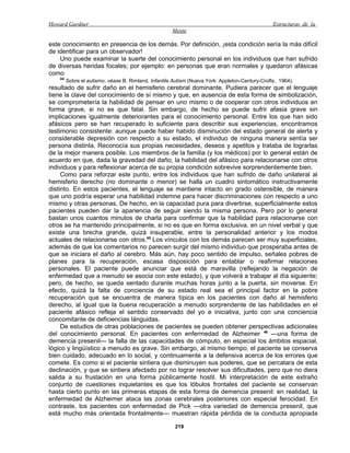 Howard Gardner                                                                                   Estructuras de la
                                                      Mente

este conocimiento en presencia de los demás. Por definición, ¡esta condición sería la más difícil
de identificar para un observador!
    Uno puede examinar la suerte del conocimiento personal en los individuos que han sufrido
de diversas heridas focales; por ejemplo: en personas que eran normales y quedaron afásicas
como
    44
         Sobre el autismo, véase B. Rimland, Infantile Autism (Nueva York: Appleton-Century-Crofts, 1964).
resultado de sufrir daño en el hemisferio cerebral dominante. Pudiera parecer que el lenguaje
tiene la clave del conocimiento de sí mismo y que, en ausencia de esta forma de simbolización,
se comprometería la habilidad de pensar en uno mismo o de cooperar con otros individuos en
forma grave, si no es que fatal. Sin embargo, de hecho se puede sufrir afasia grave sin
implicaciones igualmente deteriorantes para el conocimiento personal. Entre los que han sido
afásicos pero se han recuperado lo suficiente para describir sus experiencias, encontramos
testimonio consistente: aunque puede haber habido disminución del estado general de alerta y
considerable depresión con respecto a su estado, el individuo de ninguna manera sentía ser
persona distinta. Reconocía sus propias necesidades, deseos y apetitos y trataba de lograrlas
de la mejor manera posible. Los miembros de la familia (y los médicos) por lo general están de
acuerdo en que, dada la gravedad del daño, la habilidad del afásico para relacionarse con otros
individuos y para reflexionar acerca de su propia condición sobrevive sorprendentemente bien.
     Como para reforzar este punto, entre los individuos que han sufrido de daño unilateral al
hemisferio derecho (no dominante o menor) se halla un cuadro sintomático instructivamente
distinto. En estos pacientes, el lenguaje se mantiene intacto en grado ostensible, de manera
que uno podría esperar una habilidad indemne para hacer discriminaciones con respecto a uno
mismo y otras personas. De hecho, en la capacidad pura para divertirse, superficialmente estos
pacientes pueden dar la apariencia de seguir siendo la misma persona. Pero por lo general
bastan unos cuantos minutos de charla para confirmar que la habilidad para relacionarse con
otros se ha mantenido principalmente, si no es que en forma exclusiva, en un nivel verbal y que
existe una brecha grande, quizá insuperable, entre la personalidad anterior y los modos
actuales de relacionarse con otros.45 Los vínculos con los demás parecen ser muy superficiales,
además de que los comentarios no parecen surgir del mismo individuo que prosperaba antes de
que se iniciara el daño al cerebro. Más aún, hay poco sentido de impulso, señales pobres de
planes para la recuperación, escasa disposición para entablar o reafirmar relaciones
personales. El paciente puede anunciar que está de maravilla (reflejando la negación de
enfermedad que a menudo se asocia con este estado), y que volverá a trabajar al día siguiente;
pero, de hecho, se queda sentado durante muchas horas junto a la puerta, sin moverse. En
efecto, quizá la falta de conciencia de su estado real sea el principal factor en la pobre
recuperación que se encuentra de manera típica en los pacientes con daño al hemisferio
derecho, al igual que la buena recuperación a menudo sorprendente de las habilidades en el
paciente afásico refleja el sentido conservado del yo e iniciativa, junto con una conciencia
concomitante de deficiencias lánguidas.
     De estudios de otras poblaciones de pacientes se pueden obtener perspectivas adicionales
del conocimiento personal. En pacientes con enfermedad de Alzheimer 46 —una forma de
demencia presenil— la falla de las capacidades de cómputo, en especial los ámbitos espacial,
lógico y lingüístico a menudo es grave. Sin embargo, al mismo tiempo, el paciente se conserva
bien cuidado, adecuado en lo social, y continuamente a la defensiva acerca de los errores que
comete. Es como si el paciente sintiera que disminuyen sus poderes, que se percatara de esta
declinación, y que se sintiera afectado por no lograr resolver sus dificultades, pero que no diera
salida a su frustación en una forma públicamente hostil. Mi interpretación de este extraño
conjunto de cuestiones inquietantes es que los lóbulos frontales del paciente se conservan
hasta cierto punto en las primeras etapas de esta forma de demencia presenil: en realidad, la
enfermedad de Alzheimer ataca las zonas cerebrales posteriores con especial ferocidad. En
contraste, los pacientes con enfermedad de Pick —otra variedad de demencia presenil, que
está mucho más orientada frontalmente— muestran rápida pérdida de la conducta apropiada

                                                       219
 