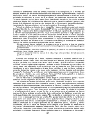 Howard Gardner                                                                                Estructuras de la
                                                   Mente

variables de distinciones sobre las formas personales de la inteligencia por sí mismas; por
ejemplo: en tanto que en el contexto occidental las inteligencias logicomatemática y lingüística
se subrayan mucho, las formas de inteligencia personal correlativamente se acentúan en las
sociedades tradicionales, e incluso en la actualidad, en sociedades desarrolladas fuera de
Occidente (como en Japón). Sólo a través de un viaje global a las culturas del mundo, no existe
manera de retratar del todo la gama de soluciones que se han encontrado con respecto a las
formas de la inteligencia personal y a los sentidos del yo. Sin embargo, es posible clasificar y
caracterizar las diversas soluciones entre una diversidad de dimensiones distintas.
     Pidiendo prestada una distinción de mi colega Harry Lasker, puedo comenzar este estudio
distinguiendo entre dos tipos ideales de sociedad.52 En una sociedad partícula como la nuestra,
el lugar del yo es inherente de manera primordial en el individuo específico. Se comprende que
el individuo tiene considerable autonomía y que esencialmente controla su propio destino, que
puede ir desde el triunfo absoluto hasta la desastrosa derrota. Existe un interés asociado,
incluso fascinación, por la persona individual aislada, al tiempo que se considera el ambiente
externo sólo como un apoyo de fondo o intervención. La noción occidental del héroe solitario
que lucha en contra del ambiente hostil y contra los otros enemigos, simboliza una existencia
partícula. Se verifica vividamente en la tradición literaria francesa:
         El gran proyecto literario nacional... la empresa construye al yo como el lugar de todas las
         posibilidades, ávido, sin temor a la contradicción (no necesita perderse nada, todo se puede ganar)
         y el ejercicio de la
    52
       La metáfora de Harry Lasker de las sociedades de "partícula" y de "campo" es una comunicación personal, el
Harvard Project Human Potential, marzo de 1980.
         conciencia como una meta más elevada de la vida, porque sólo volviéndose del todo consciente
         puede uno ser libre.53

     Hurtando una analogía de la física, podemos contrastar la sociedad partícula con la
sociedad de campo. En esta última se coloca el lugar de la atención, poder y control en manos
de otras personas o incluso de la sociedad como un todo. Lejos de acentuar a la persona
individual, con sus propias metas, quereres y temores, el centro de atención en una sociedad de
campo recae casi totalmente en el ambiente en que se encuentra uno. Este contexto es
considerado la fuerza determinante en la vida de un individuo, el lugar donde en realidad se
toman las decisiones; incluso en los casos en los cuales un individuo destaca, se le considera
"escogido" o "trasladado" a un nicho, sin tener nada especial que decir (o incluso ningún deseo
de opinar) con relación a su suerte particular. Para Jean-Paul Sartre, apóstol de la tradición
literaria francesa: "El infierno son las demás personas." 54
     Para los individuos en una sociedad de campo, "El yo de uno es la demás gente", y cuando
se ha roto con los congéneres de uno, apenas queda un núcleo irreductible del "yo".
     Casi todas las sociedades tradicionales e incluso las sociedades modernas no occidentales
dan mucho mayor importancia a los factores de "campo" y tienen menos probabilidad de atribuir
capacidad de decisión significativa o libre albedrío a la "partícula" individual. Por ejemplo: entre
los maoríes de Nueva Zelanda la identidad de un hombre se determina por su estatus heredado
y su relación con su grupo. Fuera de su grupo, un maorí no es nadie. Del interior no provienen
ni el sufrimiento ni el placer; en vez de ello, se consideran como el resultado de fuerzas
externas. En forma análoga, entre los dinka de la región del sur del Sudán no se concibe una
mente que almacene las experiencias propias.55 En vez de ello, la persona siempre es el objeto
sobre el que se actúa; por ejemplo: por un sitio. Más que ser objeto de estudio, el mundo es un
sujeto activo cuyo efecto siente el individuo pasivo. Qué diferente es esta perspectiva de la que
se acostumbra tener en una sociedad partícula occidental. El hincapié en el yo como una sola
partícula atomizada es un legado particular de las tradiciones política, filosófica y literaria
occidentales, que quizá datan de tiempos de los griegos y que parecen no tener rival en
ninguna otra parte del mundo. Debemos tener cuidado de no confundir "nuestro" sentido de la
persona con los sentidos que sostienen otras culturas, y debemos reconocer que, incluso en las
sociedades occidentales, hay vastas diferencias individuales en la "independencia del campo" y
                                                     224
 
