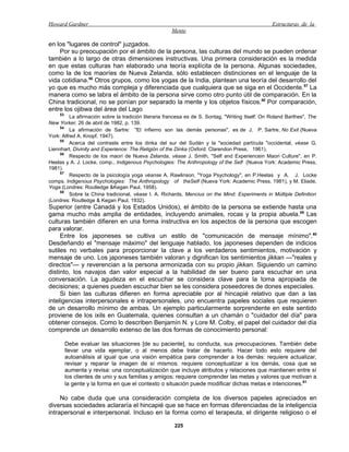 Howard Gardner                                                                                     Estructuras de la
                                                      Mente

en los "lugares de control" juzgados.
    Por su preocupación por el ámbito de la persona, las culturas del mundo se pueden ordenar
también a lo largo de otras dimensiones instructivas. Una primera consideración es la medida
en que estas culturas han elaborado una teoría explícita de la persona. Algunas sociedades,
como la de los maoríes de Nueva Zelanda, sólo establecen distinciones en el lenguaje de la
vida cotidiana.56 Otros grupos, como los yogas de la India, plantean una teoría del desarrollo del
yo que es mucho más compleja y diferenciada que cualquiera que se siga en el Occidente. 57 La
manera como se labra el ámbito de la persona sirve como otro punto útil de comparación. En la
China tradicional, no se ponían por separado la mente y los objetos físicos.58 Por comparación,
entre los ojibwa del área del Lago
     53
          La afirmación sobre la tradición literaria francesa es de S. Sontag, "Writing Itself: On Roland Barthes", The
New Yorker, 26 de abril de 1982, p. 139.
     54
          La afirmación de Sartre: "El infierno son las demás personas", es de J. P. Sartre, No Exit (Nueva
York: Alfred A. Knopf, 1947).
     55
          Acerca del contraste entre los dinka del sur del Sudán y la "sociedad partícula "occidental, véase G.
Liennhart, Divinity and Experience: The Religión of the Dinka (Oxford: Clarendon Press, 1961).
     56
          Respecto de los maorí de Nueva Zelanda, véase J. Smith, "Self and Experiencein Maori Culture", en P.
Heelas y A. J. Locke, comp., Indigenous Psychologies: The Anthropology of the Self (Nueva York: Academic Press,
1981).
     57
          Respecto de la psicología yoga véanse A. Rawlinson, "Yoga Psychology", en P.Heelas y A. J. Locke
comps. Indigenous Psychologies: The Anthropology of theSelf (Nueva York: Academic Press, 1981), y M. Eliade,
Yoga (Londres: Routledge &Kegan Paul, 1958).
     58
          Sobre la China tradicional, véase I. A. Richards, Mencius on the Mind: Experiments in Múltiple Definition
(Londres: Routledge & Kegan Paul, 1932).
Superior (entre Canadá y los Estados Unidos), el ámbito de la persona se extiende hasta una
gama mucho más amplia de entidades, incluyendo animales, rocas y la propia abuela.59 Las
culturas también difieren en una forma instructiva en los aspectos de la persona que escogen
para valorar.
     Entre los japoneses se cultiva un estilo de "comunicación de mensaje mínimo".60
Desdeñando el "mensaje máximo" del lenguaje hablado, los japoneses dependen de indicios
sutiles no verbales para proporcionar la clave a los verdaderos sentimientos, motivación y
mensaje de uno. Los japoneses también valoran y dignifican los sentimientos jikkan —"reales y
directos"— y reverencian a la persona armonizada con su propio jikkan. Siguiendo un camino
distinto, los navajos dan valor especial a la habilidad de ser bueno para escuchar en una
conversación. La agudeza en el escuchar se considera clave para la toma apropiada de
decisiones; a quienes pueden escuchar bien se les considera poseedores de dones especiales.
     Si bien las culturas difieren en forma apreciable por al hincapié relativo que dan a las
inteligencias interpersonales e intrapersonales, uno encuentra papeles sociales que requieren
de un desarrollo mínimo de ambas. Un ejemplo particularmente sorprendente en este sentido
proviene de los ixils en Guatemala, quienes consultan a un chamán o "cuidador del día" para
obtener consejos. Como lo describen Benjamín N. y Lore M. Colby, el papel del cuidador del día
comprende un desarrollo extenso de las dos formas de conocimiento personal:

          Debe evaluar las situaciones [de su paciente], su conducta, sus preocupaciones. También debe
          llevar una vida ejemplar, o al menos debe tratar de hacerlo. Hacer todo esto requiere del
          autoanálisis al igual que una visión empática para comprender a los demás: requiere actualizar,
          revisar y reparar la imagen de sí mismos: requiere conceptualizar a los demás, cosa que se
          aumenta y revisa: una conceptualización que incluye atributos y relaciones que mantienen entre sí
          los clientes de uno y sus familias y amigos; requiere comprender las metas y valores que motivan a
          la gente y la forma en que el contexto o situación puede modificar dichas metas e intenciones.61

     No cabe duda que una consideración completa de los diversos papeles apreciados en
diversas sociedades aclararía el hincapié que se hace en formas diferenciadas de la inteligencia
intrapersonal e interpersonal. Incluso en la forma como el terapeuta, el dirigente religioso o el

                                                       225
 