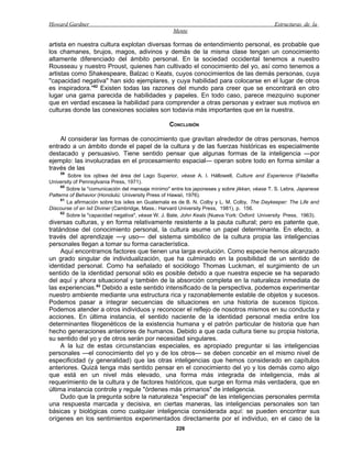 Howard Gardner                                                                                 Estructuras de la
                                                    Mente

artista en nuestra cultura explotan diversas formas de entendimiento personal, es probable que
los chamanes, brujos, magos, adivinos y demás de la misma clase tengan un conocimiento
altamente diferenciado del ámbito personal. En la sociedad occidental tenemos a nuestro
Rousseau y nuestro Proust, quienes han cultivado el conocimiento del yo, así como tenemos a
artistas como Shakespeare, Balzac o Keats, cuyos conocimientos de las demás personas, cuya
"capacidad negativa" han sido ejemplares, y cuya habilidad para colocarse en el lugar de otros
es inspiradora."62 Existen todas las razones del mundo para creer que se encontrará en otro
lugar una gama parecida de habilidades y papeles. En todo caso, parece mezquino suponer
que en verdad escasea la habilidad para comprender a otras personas y extraer sus motivos en
culturas donde las conexiones sociales son todavía más importantes que en la nuestra.

                                                  CONCLUSIÓN

    Al considerar las formas de conocimiento que gravitan alrededor de otras personas, hemos
entrado a un ámbito donde el papel de la cultura y de las fuerzas históricas es especialmente
destacado y persuasivo. Tiene sentido pensar que algunas formas de la inteligencia —por
ejemplo: las involucradas en el procesamiento espacial— operan sobre todo en forma similar a
través de las
     59
        Sobre los ojibwa del área del Lago Superior, véase A. I. Hállowell, Culture and Experience (Filadelfia:
University of Pennsylvania Press, 1971).
     60
        Sobre la "comunicación del mensaje mínimo" entre los japoneses y sobre jikkan, véase T. S. Lebra, Japanese
Patterns of Behavior (Honolulú: University Press of Hawaii, 1976).
     61
        La afirmación sobre los ixiles en Guatemala es de B. N. Colby y L. M. Colby, The Daykeeper: The Life and
Discourse of an Ixil Diviner (Cambridge, Mass.: Harvard University Press, 1981), p. 156.
     62
        Sobre la "capacidad negativa", véase W. J. Bate, John Keals (Nueva York: Oxford University Press, 1963).
diversas culturas, y en forma relativamente resistente a la pauta cultural; pero es patente que,
tratándose del conocimiento personal, la cultura asume un papel determinante. En efecto, a
través del aprendizaje —y uso— del sistema simbólico de la cultura propia las inteligencias
personales llegan a tomar su forma característica.
     Aquí encontramos factores que tienen una larga evolución. Como especie hemos alcanzado
un grado singular de individualización, que ha culminado en la posibilidad de un sentido de
identidad personal. Como ha señalado el sociólogo Thomas Luckman, el surgimiento de un
sentido de la identidad personal sólo es posible debido a que nuestra especie se ha separado
del aquí y ahora situacional y también de la absorción completa en la naturaleza inmediata de
las experiencias.63 Debido a este sentido intensificado de la perspectiva, podemos experimentar
nuestro ambiente mediante una estructura rica y razonablemente estable de objetos y sucesos.
Podemos pasar a integrar secuencias de situaciones en una historia de sucesos típicos.
Podemos atender a otros individuos y reconocer el reflejo de nosotros mismos en su conducta y
acciones. En última instancia, el sentido naciente de la identidad personal media entre los
determinantes filogenéticos de la existencia humana y el patrón particular de historia que han
hecho generaciones anteriores de humanos. Debido a que cada cultura tiene su propia historia,
su sentido del yo y de otros serán por necesidad singulares.
     A la luz de estas circunstancias especiales, es apropiado preguntar si las inteligencias
personales —el conocimiento del yo y de los otros— se deben concebir en el mismo nivel de
especificidad (y generalidad) que las otras inteligencias que hemos considerado en capítulos
anteriores. Quizá tenga más sentido pensar en el conocimiento del yo y los demás como algo
que está en un nivel más elevado, una forma más integrada de inteligencia, más al
requerimiento de la cultura y de factores históricos, que surge en forma más verdadera, que en
última instancia controle y regule "órdenes más primarios" de inteligencia.
     Dudo que la pregunta sobre la naturaleza "especial" de las inteligencias personales permita
una respuesta marcada y decisiva, en ciertas maneras, las inteligencias personales son tan
básicas y biológicas como cualquier inteligencia considerada aquí: se pueden encontrar sus
orígenes en los sentimientos experimentados directamente por el individuo, en el caso de la
                                                     226
 