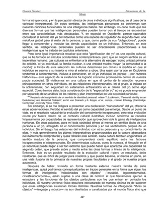Howard Gardner                                                                                Estructuras de la
                                                   Mente

forma intrapersonal, y en la percepción directa de otros individuos significativos, en el caso de la
variedad interpersonal. En estos sentidos, las inteligencias personales se conforman con
nuestras nociones funcionales de una inteligencia básica. Sin embargo, no cabe duda que las
diversas formas que las inteligencias personales pueden tomar con el tiempo se encuentran
entre sus características más destacadas. Y, en especial en Occidente, parece razonable
considerar el sentido del yo del individuo como una especie de regulador de segundo nivel, una
metáfora global para el resto de la persona, y que, como parte de sus "obligaciones", puede
llegar a comprender y modular las demás capacidades de un individuo. Entonces, en este
sentido, las inteligencias personales pueden no ser directamente proporcionales a las
inteligencias que he tratado en capítulos anteriores.
     Pero tiene igual importancia recalcar que esta "glorificación del yo" es una opción cultural,
que se ha tomado en círculos occidentales contemporáneos, pero que en ningún sentido es un
imperativo humano. Las culturas se enfrentan a la alternativa de escoger, como unidad primaria
de análisis, el yo individual, la familia nuclear, o una entidad mucho mayor (la comunidad o la
nación): a través de esta selección las culturas determinan (no dictan) la medida en que el
individuo se asoma a su interior o mira al exterior a otros. Una razón por la que en Occidente
tendemos a concentrarnos, incluso a perseverar, en el yo individual es porque —por razones
históricas— este aspecto de la existencia ha logrado creciente prominencia dentro de nuestra
propia sociedad. Si viviéramos en una cultura en que el centro de la atención recayera
principalmente en otros individuos, en las relaciones interpersonales, en el grupo, o incluso en
lo sobrenatural, con seguridad no estaríamos enfrascados en el dilema del yo como algo
especial. Como hemos visto, toda consideración de lo "especial del yo" no se puede emprender
por separado de un análisis de los valores y plan interpretativo de una sociedad particular.
    63
        Respecto del surgimiento de un sentido de identidad personal, véase T. Luckmann, "Personal Identity as an
Evolutionary and Historical Problem", en M. von Cranach y K. Koppo, et al., comps., Human Ethology (Cambridge:
Cambridge University Press, 1980).
     Sin embargo, si se me obligara a presentar una declaración "transcultural" del yo, ofrecería
estas observaciones. Percibo el sentido del yo como capacidad que emerge. Desde un punto de
vista, es el resultado natural de la evolución del conocimiento intrapersonal; pero esta evolución
ocurre por fuerza dentro de un contexto cultural ilustrativo, incluso conforme se canaliza
forzosamente por capacidades de representación que aprovechan toda la gama de inteligencias
humanas. En otras palabras, para mí toda sociedad ofrece al menos un sentido tácito de una
persona o un yo, arraigado en el conocimiento personal y en los sentimientos propios de un
individuo. Sin embargo, las relaciones del individuo con otras personas y su conocimiento de
ellas, y más generalmente los planes interpretativos proporcionados por la cultura abarcadora
inevitablemente interpretarán y quizá reharán este sentido. Cada cultura también engendrará un
sentido maduro de la persona, que comprenderá cierto equilibrio entre los factores
intrapersonales e interpersonales. En determinadas culturas, como la nuestra, el hincapié en el
yo individual puede llegar a ser tan extremo que puede hacer que aparezca una capacidad de
segundo orden, que preside sobre y media entre las otras formas y líneas de la inteligencia.
Entonces, éste es un posible resultado de la evolución cultural —pero un resultado, debe
recalcarse, que es difícil de juzgar para nosotros y que puede basarse, al menos en parte, en
una vista ilusoria de la primacía de nuestras propias facultades y el grado de nuestra propia
autonomía.
     Después de haber revisado en forma bastante extensa nuestra familia de siete
inteligencias, quizá podríamos conceptualizarlas en trazos generales en la forma que sigue: las
formas de inteligencia "relacionadas con objetos" —espacial, logicomatemática,
cinestésicocorporal—, están sujetas a una clase de control: el que físicamente ejercen la
estructura y las funciones de los objetos particulares con los que entran en contacto los
individuos. Si nuestro universo físico estuviera estructurado de manera distinta es de suponer
que estas inteligencias asumirían formas distintas. Nuestras formas de inteligencia "libres de
objetos" —lenguaje y música— no son diseñadas o canalizadas por el mundo físico sino que

                                                     227
 