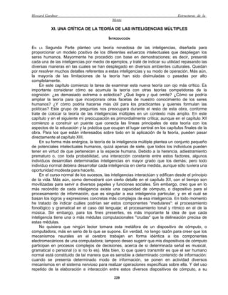 Howard Gardner                                                                    Estructuras de la
                                             Mente

           XI. UNA CRÍTICA DE LA TEORÍA DE LAS INTELIGENCIAS MÚLTIPLES

                                           INTRODUCCIÓN

EN LA Segunda Parte planteo una teoría novedosa de las inteligencias, diseñada para
proporcionar un modelo positivo de los diferentes esfuerzos intelectuales que despliegan los
seres humanos. Mayormente he procedido con base en demostraciones; es decir, presenté
cada una de las inteligencias por medio de ejemplos, y traté de indicar su utilidad repasando las
diversas maneras en las cuales se han desplegado en diversos ambientes culturales. Quedan
por resolver muchos detalles referentes a estas inteligencias y su modo de operación. Más aún,
la mayoría de las limitaciones de la teoría han sido disimuladas o pasadas por alto
completamente.
     En este capítulo comienzo la tarea de examinar esta nueva teoría con ojo más crítico. Es
importante considerar cómo se acumula la teoría con otras teorías competidoras de la
cognición: ¿es demasiado extrema o ecléctica? ¿Qué logra y qué omite? ¿Cómo se podría
ampliar la teoría para que incorporara otras facetas de nuestro conocimiento de los seres
humanos? ¿Y cómo podría hacerse más útil para los practicantes y quienes formulan las
políticas? Este grupo de preguntas nos preocupará durante el resto de esta obra, conforme
trate de colocar la teoría de las inteligencias múltiples en un contexto más amplio. En este
capítulo y en el siguiente mi preocupación es primordialmente crítica; aunque en el capítulo XII
comienzo a construir un puente que conecta las líneas principales de esta teoría con los
aspectos de la educación y la práctica que ocupan el lugar central en los capítulos finales de la
obra. Para los que están interesados sobre todo en la aplicación de la teoría, pueden pasar
directamente al capítulo XIII.
     En su forma más enérgica, la teoría de la inteligencia múltiple plantea un conjunto pequeño
de potenciales intelectuales humanos, quizá apenas de siete, que todos los individuos pueden
tener en virtud de que pertenecen a la especie humana. Debido a la herencia, adiestramiento
prematuro o, con toda probabilidad, una interacción constante entre estos factores, algunos
individuos desarrollan determinadas inteligencias en mayor grado que los demás; pero todo
individuo normal debiera desarrollar cada inteligencia en cierta medida, aunque sólo tuviera una
oportunidad modesta para hacerlo.
     En el curso normal de los sucesos, las inteligencias interactúan y edifican desde el principio
de la vida. Más aún, como demostraré con cierto detalle en el capítulo XII, con el tiempo son
movilizadas para servir a diversos papeles y funciones sociales. Sin embargo, creo que en lo
más recóndito de cada inteligencia existe una capacidad de cómputo, o dispositivo para el
procesamiento de información, que es singular a esa inteligencia particular, y en el cual se
basan los logros y expresiones concretas más complejos de esa inteligencia. En todo momento
he tratado de indicar cuáles podrían ser estos componentes "medulares": el procesamiento
fonológico y gramatical en el caso del lenguaje; el procesamiento tonal y rítmico en el de la
música. Sin embargo, para los fines presentes, es más importante la idea de que cada
inteligencia tiene una o más médulas computacionales "crudas" que la delineación precisa de
estas médulas.
     No quisiera que ningún lector tomara esta metáfora de un dispositivo de cómputo, o
computadora, más en serio de lo que se supone. En verdad, no tengo razón para creer que los
mecanismos neurales en el cerebro trabajan en forma idéntica a los componentes
electromecánicos de una computadora; tampoco deseo sugerir que mis dispositivos de cómputo
participan en procesos complejos de decisiones, acerca de si determinada señal es musical,
gramatical o personal (o si no lo es). Más bien, lo que quiero transmitir es que el ser humano
normal está constituido de tal manera que es sensible a determinado contenido de información:
cuando se presenta determinado modo de información, se ponen en actividad diversos
mecanismos en el sistema nervioso para realizar operaciones específicas sobre ella. Y del uso
repetido de la elaboración e interacción entre estos diversos dispositivos de cómputo, a su

                                              229
 