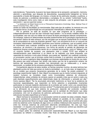 Howard Gardner                                                                            Estructuras de la
                                                  Mente

esta tendencia. Típicamente, buscaron las leyes básicas de la sensación, percepción, memoria,
atención y aprendizaje, que después de descubiertas, supuestamente trabajarían en forma
equivalente a través del lenguaje y la música, a través de los estímulos visuales y auditivos, a
través de patrones y problemas elementales y complejos. En su versión "uniformista" fuerte,
esta investigación tenía como meta un solo conjunto de principios —por lo general leyes de
asociación— que se suponían subya-
    1
      La declaración de Robert Nozick es de su Philosophical Explanations (Cambridge, Mass.: Belknap Press of
Harvard University Press, 1981), p. 633.
centes en todas las facultades ya mencionadas. Bajo este tipo de análisis, la memoria era una
percepción tenue; el aprendizaje era una percepción intensificada o diferenciada, etcétera.
     Por lo general, se está de acuerdo en que este programa de la psicología —
independientemente de qué tan bien motivado haya estado— no ha tenido notables éxitos. En
la actualidad, rara vez oye uno hablar de la busca de leyes psicológicas básicas comprensivas.
Sin embargo, todavía en determinadas escuelas predominantes de la psicología cognoscitiva se
encuentran rastros de este enfoque; son las escuelas que se apoyan fuertemente en el modelo
de la computadora en serie de propósito general.2 Aquí, uno encuentra la fe en un conjunto de
conceptos relacionados: habilidades generales para resolver problemas, que se pueden poner
en movimiento para cualquier problema que se pueda enunciar en forma clara; análisis de
estructura, de escritura o de esquemas, una forma de percibir el sentido de elementos de
apariencia diversa considerándolos dentro de un contexto estructurado, como el "diálogo" para
un conjunto familiar de sucesos; una planeación total o unidad TOTE que emplea la
retroalimentación para determinar si en efecto se ha realizado una tarea propuesta; una
capacidad de memoria a corto plazo limitada, que puede ser "agotada" por cualquier contenido;
un procesador central, que al principio recibe toda la entrada, y un ejecutivo, que determina la
forma en la cual el organismo debe desplegar sus diversas capacidades en busca de una meta.
Me parece que estos enfoques han tenido más éxitos que los de la generación anterior de
teóricos del aprendizaje; pero también han demostrado que es inadecuado y, a veces,
equivocado, su análisis de los procesos psicológicos fundamentales.
     Compartiendo algunos de estos recelos, en fechas recientes muchos .de estos teóricos han
planteado puntos de vista que ponen en duda la centralidad —o, en todo caso, la hegemonía—
de un modelo que propone mecanismos generales de la mente "de amplio propósito". El
psicólogo experimental inglés D. Alan Allport ha propuesto que la mente humana (siguiendo al
cerebro humano) se considere mejor como innumerables sistemas de producción
independientes: estas unidades de cómputo operan en paralelo (más que en serie) y cada una
está diseñada específicamente para determinada clase de información y activada por ella.3
Como expresa Allport: "Se ha acumulado abrumador testimonio en favor de la existencia de
neuronas especializadas, que responden en forma selectiva a propiedades invariantes
particulares (a menudo bastante abstractas) de la entrada sen sorial, como una característica
importante de diseño del sistema nervioso central."4 Fundamental para la formulación de Allport
es la afirmación de que todo sistema de producción depende del contenido: nuestras
actividades cognoscitivas no están relacionadas con la cantidad de información que debe
procesarse, sino con la presencia de patrones particulares a los cuales deben resonar las
estructuras neurales específicas (y lo hacen).
     Allport rechaza la necesidad de un procesador central al cuidado de estas unidades. Según
él, estos sistemas de producción sencillamente trabajan en paralelo, en los cuales los que
inician las operaciones llevan la mayor carga. Metafóricamente, señala que el control sólo pasa
entre los sistemas como resultado de algo como un análisis intelectual entre expertos (es decir,
entre los diversos sistemas de producción altamente sensibilizados). No cree que haya
necesidad —ni siquiera una explicación racional— de un homúnculo central que decidiría qué
hacer. Y pregunta: "¿qué haría el procesador central?"
En su mayor parte, los sistemas de producción especializados de Allport (y sus neuronas
asociadas) se refieren a unidades mucho más finas de información que las inteligencias

                                                   231
 