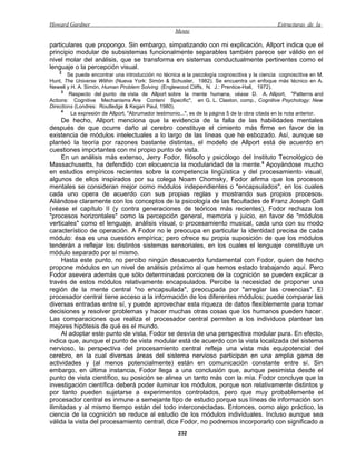 Howard Gardner                                                                                   Estructuras de la
                                                     Mente

particulares que propongo. Sin embargo, simpatizando con mi explicación, Allport indica que el
principio modular de subsistemas funcionalmente separables también parece ser válido en el
nivel molar del análisis, que se transforma en sistemas conductualmente pertinentes como el
lenguaje o la percepción visual.
    2
        Se puede encontrar una introducción no técnica a la psicología cognoscitiva y la ciencia cognoscitiva en M.
Hunt, The Universe Within (Nueva York: Simón & Schuster, 1982). Se encuentra un enfoque más técnico en A.
Newell y H. A. Simón, Human Problem Solving (Englewood Cliffs, N. J.: Prentice-Hall, 1972).
     3
        Respecto del punto de vista de Allport sobre la mente humana, véase D. A. Allport, "Patterns and
Actions: Cognitive Mechanisms Are Contení Specific", en G. L. Claxton, comp., Cognitive Psychology: New
Directions (Londres: Routledge & Kegan Paul, 1980).
     4
         La expresión de Allport, "Abrumador testimonio...", es de la página 5 de la obra citada en la nota anterior.
     De hecho, Allport menciona que la evidencia de la falla de las habilidades mentales
después de que ocurre daño al cerebro constituye el cimiento más firme en favor de la
existencia de módulos intelectuales a lo largo de las líneas que he esbozado. Así, aunque se
planteó la teoría por razones bastante distintas, el modelo de Allport está de acuerdo en
cuestiones importantes con mi propio punto de vista.
     En un análisis más extenso, Jerry Fodor, filósofo y psicólogo del Instituto Tecnológico de
Massachusetts, ha defendido con elocuencia la modularidad de la mente.5 Apoyándose mucho
en estudios empíricos recientes sobre la competencia lingüística y del procesamiento visual,
algunos de ellos inspirados por su colega Noam Chomsky, Fodor afirma que los procesos
mentales se consideran mejor como módulos independientes o "encapsulados", en los cuales
cada uno opera de acuerdo con sus propias reglas y mostrando sus propios procesos.
Aliándose claramente con los conceptos de la psicología de las facultades de Franz Joseph Gall
(véase el capítulo II (y contra generaciones de teóricos más recientes), Fodor rechaza los
"procesos horizontales" como la percepción general, memoria y juicio, en favor de "módulos
verticales" como el lenguaje, análisis visual, o procesamiento musical, cada uno con su modo
característico de operación. A Fodor no le preocupa en particular la identidad precisa de cada
módulo: ésa es una cuestión empírica; pero ofrece su propia suposición de que los módulos
tenderán a reflejar los distintos sistemas sensoriales, en los cuales el lenguaje constituye un
módulo separado por sí mismo.
     Hasta este punto, no percibo ningún desacuerdo fundamental con Fodor, quien de hecho
propone módulos en un nivel de análisis próximo al que hemos estado trabajando aquí. Pero
Fodor asevera además que sólo determinadas porciones de la cognición se pueden explicar a
través de estos módulos relativamente encapsulados. Percibe la necesidad de proponer una
región de la mente central "no encapsulada", preocupada por "arreglar las creencias". El
procesador central tiene acceso a la información de los diferentes módulos; puede comparar las
diversas entradas entre sí, y puede aprovechar esta riqueza de datos flexiblemente para tomar
decisiones y resolver problemas y hacer muchas otras cosas que los humanos pueden hacer.
Las comparaciones que realiza el procesador central permiten a los individuos plantear las
mejores hipótesis de qué es el mundo.
     Al adoptar este punto de vista, Fodor se desvía de una perspectiva modular pura. En efecto,
indica que, aunque el punto de vista modular está de acuerdo con la vista localizada del sistema
nervioso, la perspectiva del procesamiento central refleja una vista más equipotencial del
cerebro, en la cual diversas áreas del sistema nervioso participan en una amplia gama de
actividades y (al menos potencialmente) están en comunicación constante entre sí. Sin
embargo, en última instancia, Fodor llega a una conclusión que, aunque pesimista desde el
punto de vista científico, su posición se alinea un tanto más con la mía. Fodor concluye que la
investigación científica deberá poder iluminar los módulos, porque son relativamente distintos y
por tanto pueden sujetarse a experimentos controlados, pero que muy probablemente el
procesador central es inmune a semejante tipo de estudio porque sus líneas de información son
ilimitadas y al mismo tiempo están del todo interconectadas. Entonces, como algo práctico, la
ciencia de la cognición se reduce al estudio de los módulos individuales. Incluso aunque sea
válida la vista del procesamiento central, dice Fodor, no podremos incorporarlo con significado a
                                                      232
 