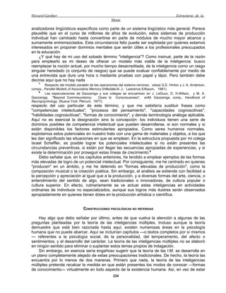 Howard Gardner                                                                                Estructuras de la
                                                   Mente

analizadores lingüísticos específicos como parte de un sistema lingüístico más general. Parece
plausible que en el curso de millones de años de evolución, estos sistemas de producción
individual han cambiado hasta convertirse en parte de módulos de mucho mayor alcance y
sumamente entremezclados. Esta circunstancia feliz puede ser explotada por quienes estamos
interesados en proponer dominios mentales que serán útiles a los profesionales preocupados
en la educación.
     ¿Y qué hay de mi uso del sobado término "inteligencia"? Como insinué, parte de la razón
para emplearlo es mi deseo de ofrecer un modelo más viable de la inteligencia: busco
reemplazar la noción actual, por mucho tiempo desacreditada, de la inteligencia como un rasgo
singular heredado (o conjunto de rasgos) que se puede evaluar confiablemente por medio de
una entrevista que dure una hora o mediante pruebas con papel y lápiz. Pero también debe
decirse aquí que no hay nada
    7
        Respecto del modelo paralelo de las operaciones del sistema nervioso, véase G.E. Hinton y J. A. Anderson,
comps., Parallel Models of Associative Memory (Hillsdale,N. J.: Lawrence Erlbaum, 1981).
    8
        Las especulaciones de Gazzaniga y sus colegas se encuentran en J. LeDoux, D. H.Wilson, y M. S.
Gazzaniga, "Beyond Commisurotomy:          Clues to Consciousness", enM. Gazzaniga, comp., Handbook of
Neuropsychology (Nueva York: Plenum, 1977).
respecto del uso particular de este término, y que me satisfaría sustituir frases como
"competencias intelectuales", "procesos del pensamiento", "capacidades cognoscitivas",
"habilidades cognoscitivas", "formas de conocimiento", y demás terminología análoga aplicable.
Aquí no es esencial la designación sino la concepción: los individuos tienen una serie de
dominios posibles de competencia intelectual que pueden desarrollarse, si son normales y si
están disponibles los factores estimulantes apropiados. Como seres humanos normales,
explotamos estos potenciales en nuestro trato con una gama de materiales y objetos, a los que
les dan significado las situaciones en que se emplean. En la estructura propuesta por mi colega
Israel Scheffler, es posible lograr los potenciales intelectuales si no están presentes las
circunstancias preventivas, si están por llegar las secuencias apropiadas de experiencias, y si
existe la determinación por proseguir estas líneas de crecimiento.9
    Debo señalar que, en los capítulos anteriores, he tendido a emplear ejemplos de las formas
más elevadas de logro de un potencial intelectual. Por consiguiente, me he centrado en quienes
"producen" en un ámbito, y me he detenido en "formas elevadas de producción", como la
composición musical o la creación poética. Sin embargo, el análisis se extiende con facilidad a
la percepción y apreciación al igual que a la producción, y a diversas formas del arte, ciencia, o
entendimiento del sentido de algo, sean tradicionales o innovadoras, de cultura popular o
cultura superior. En efecto, rutinariamente se ve actuar estas inteligencias en actividades
ordinarias de individuos no especializados, aunque sus logros más ilustres serán observados
apropiadamente en quienes tienen dotes en la producción artística o científica.


                                 CONSTRUCCIONES PSICOLÓGICAS NO REFERIDAS

    Hay algo que debo señalar por último, antes de que vuelva la atención a algunas de las
preguntas planteadas por la teoría de las inteligencias múltiples. Incluso aunque la teoría
demuestre que está bien razonada hasta aquí, existen numerosas áreas en la psicología
humana que no puede abarcar. Aquí se incluirían capítulos —o textos completos por sí mismos
— referentes a la psicología social, de la personalidad, del temperamento, del afecto o
sentimientos, y el desarrollo del carácter. La teoría de las inteligencias múltiples no se elaboró
en ningún sentido para eliminar o suplantar estos temas propios de indagación.
    Sin embargo, en esencia sería engañoso sugerir que la teoría de las I.M. se desarrolla en
un plano completamente alejado de estas preocupaciones tradicionales. De hecho, la teoría las
encuentra por lo menos de dos maneras. Primero que nada, la teoría de las inteligencias
múltiples pretende recalcar la medida en que están presentes los modos de conocer —formas
de conocimiento— virtualmente en todo aspecto de la existencia humana. Así, en vez de estar
                                                     234
 
