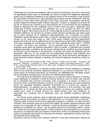 Howard Gardner                                                                              Estructuras de la
                                                  Mente

intelectuales en el proceso de establecer tales conexiones iluminadoras. De hecho, esta familia
de capacidades parece estar en desventaja con todo el concepto de inteligencias separadas,
puesto que la inteligencia metafórica (si así podemos llamar en forma tentativa a este conjunto
de capacidades) se define por la mera capacidad para integrar diversas inteligencias. Este tipo
de logro es lo que parece haber alentado a Jerry Fodor a proponer un procesador central que
pudiera integrar las entradas desde módulos separados. Tampoco un abogado de la teoría de
las I.M. se sentiría más confiado en sus aseveraciones por el conocimiento de que Aristóteles
señaló la capacidad de crear metáforas como la marca misma del genio: ciertamente sería
inadecuada la teoría cognoscitiva que permitiera que se le escapara de entre los dedos
analíticos el genio. Pero la teoría de las I.M. sí ofrece algunas formas de acercarse al tema de la
habilidad metafórica. Por principio de cuentas, percibir patrones dondequiera que estén puede
ser la marca particular de la inteligencia logicomatemática: así, el individuo con fuertes
habilidades logicomatemáticas puede estar en posición favorable para discernir las metáforas,
aunque no por fuerza para juzgar su valor. Cierto apoyo modesto para esta especulación
proviene del hecho de que las calificaciones en la prueba de uso extenso MAT (Miller Analogies
Test) sobre analogías se correlacionan mucho con otras medidas del poder lógico.11 También
es posible —de hecho, muy probable— que la capacidad para discernir las metáforas y
analogías exista dentro de dominios particulares. Como ya señalé, la capacidad para concebir
imágenes espaciales o metáforas ha sido de gran utilidad para los científicos que están tratando
de descubrir nuevas relaciones o de transmitir a un público más amplio las relaciones que han
descubierto. Más aún, es muy posible que los profesionales alcancen cierta habilidad para
descubrir relaciones dentro de sus dominios escogidos. Así, dentro del dominio del lenguaje, el
poeta discernirá muchas analogías y metáforas por medio de categorías semánticas, incluso en
la forma
     11
         Sobre la Prueba de Analogías de Miller (MAT), véase N. E. Wallen y M. A.Campbell, "Vocabulary and
Nonverbal Reasoning Components of Verbal AnalogyTests", Journal of Educational Research 61 (1967):
87-89. Véanse también críticasde la MAT en O. K. Buros, comp., Intelligence Tests and Reviews (Highland Park,N.
J.: Gryphon Press, 1975).
como el pintor, el arquitecto o el ingeniero pueden descubrir muchas metáforas y analogías
dentro de los sistemas simbólicos específicos preferidos en sus dominios respectivos. Así, al
menos dentro de dominios particulares, los individuos con habilidades bien asentadas pueden
ser los candidatos principales para convertirse en metaforizadores efectivos.
     Pero esta línea de explicación todavía pasa por un lado de la figura del genio, el individuo
cuyas habilidades se extienden a través de diversos dominios y que, en efecto, está marcado
por la capacidad para encontrar conexiones entre el lenguaje y la música, la danza y la
comunión social, los ámbitos espacial y personal. Uno podría argumentar que estos individuos
tienen una capacidad metafórica altamente desarrollada en un dominio (por ejemplo: el
logicomatemático o el espacial) que tan sólo están importando a otros dominios. Pero esta
explicación no me parece del todo convincente. Mientras, me parece que cualquier dominio
pudiera servir como el principal vehículo (en sentido técnico) para crear metáforas, es
improbable que constituya toda la explicación para una habilidad metafórica altamente
calificada.
     Por fortuna, existe evidencia sobre el desarrollo general de las capacidades metafóricas,
buena parte de ella cortesía de nuestro propio laboratorio en el Proyecto Cero de Harvard. 12
Podemos hallar al menos tres formas de capacidad analógica o metafórica en todos los niños
normales. Para comenzar quizá con la forma más notable, los infantes pequeños parecen haber
nacido con la capacidad de notar similitudes a través de dominios sensoriales —como serían
paralelos en intensidad o en ritmos— que se pueden observar en los ámbitos auditivo y visual.
Así, el bebé de seis meses puede asociar un ritmo auditivo en forma apropiada con un conjunto
de puntos o una película muda que muestre el mismo ritmo. Existe una capacidad primitiva pero
exacta en el pequeño para lograr las conexiones de dominios, capacidad que parece caer fuera
del desarrollo de las inteligencias
específicas como las he descrito en capítulos anteriores. En los años preescolares, después de
                                                    238
 