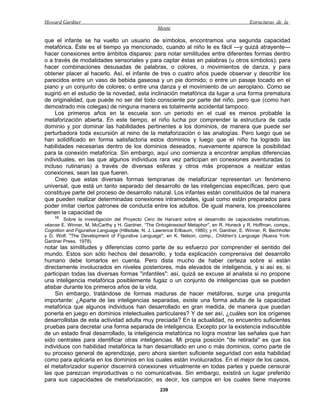 Howard Gardner                                                                                 Estructuras de la
                                                    Mente

que el infante se ha vuelto un usuario de símbolos, encontramos una segunda capacidad
metafórica. Éste es el tiempo ya mencionado, cuando al niño le es fácil —y quizá atrayente—
hacer conexiones entre ámbitos dispares: para notar similitudes entre diferentes formas dentro
o a través de modalidades sensoriales y para captar éstas en palabras (u otros símbolos); para
hacer combinaciones desusadas de palabras, o colores, o movimientos de danza, y para
obtener placer al hacerlo. Así, el infante de tres o cuatro años puede observar y describir los
parecidos entre un vaso de bebida gaseosa y un pie dormido; o entre un pasaje tocado en el
piano y un conjunto de colores; o entre una danza y el movimiento de un aeroplano. Como se
sugirió en el estudio de la novedad, esta inclinación metafórica da lugar a una forma prematura
de originalidad, que puede no ser del todo consciente por parte del niño, pero que (como han
demostrado mis colegas) de ninguna manera es totalmente accidental tampoco.
     Los primeros años en la escuela son un periodo en el cual es menos probable la
metaforización abierta. En este tiempo, el niño lucha por comprender la estructura de cada
dominio y por dominar las habilidades pertinentes a los dominios, de manera que puede ser
perturbadora toda excursión al reino de la metaforización o las analogías. Pero luego que se
han solidificado en forma satisfactoria estos dominios y luego que el niño ha logrado las
habilidades necesarias dentro de los dominios deseados, nuevamente aparece la posibilidad
para la conexión metafórica. Sin embargo, aquí uno comienza a encontrar amplias diferencias
individuales, en las que algunos individuos rara vez participan en conexiones aventuradas (o
incluso rutinarias) a través de diversas esferas y otros más propensos a realizar estas
conexiones, sean las que fueren.
     Creo que estas diversas formas tempranas de metaforizar representan un fenómeno
universal, que está un tanto separado del desarrollo de las inteligencias específicas, pero que
constituye parte del proceso de desarrollo natural. Los infantes están constituidos de tal manera
que pueden realizar determinadas conexiones intramodales, igual como están preparados para
poder imitar ciertos patrones de conducta entre los adultos. De igual manera, los preescolares
tienen la capacidad de
    12
         Sobre la investigación del Proyecto Cero de Harvard sobre el desarrollo de capacidades metafóricas,
véanse E. Winner, M. McCarthy y H. Gardner, “The Ontogénesisof Metaphor", en R. Honeck y R. Hoffman, comps.,
Cognition and Figurative Language (Hillsdale, N. J. Lawrence Erlbaum, 1980); y H. Gardner, E. Winner, R. Bechhofer
y D. Wolf, "The Development of Figurative Language", en K. Nelson, comp., Children's Language (Nueva York:
Gardner Press, 1978).
notar las similitudes y diferencias como parte de su esfuerzo por comprender el sentido del
mundo. Estos son sólo hechos del desarrollo, y toda explicación comprensiva del desarrollo
humano debe tomarlos en cuenta. Pero dista mucho de haber certeza sobre si están
directamente involucrados en niveles posteriores, más elevados de inteligencia, y si así es, si
participan todas las diversas formas "infantiles": así, quizá se excuse al analista si no propone
una inteligencia metafórica posiblemente fugaz o un conjunto de inteligencias que se pueden
atisbar durante los primeros años de la vida.
     Sin embargo, tratándose de formas maduras de hacer metáforas, surge una pregunta
importante: ¿Aparte de las inteligencias separadas, existe una forma adulta de la capacidad
metafórica que algunos individuos han desarrollado en gran medida, de manera que puedan
ponerla en juego en dominios intelectuales particulares? Y de ser así, ¿cuáles son los orígenes
desarrollistas de esta actividad adulta muy preciada? En la actualidad, no encuentro suficientes
pruebas para decretar una forma separada de inteligencia. Excepto por la existencia indiscutible
de un estado final desarrollado, la inteligencia metafórica no logra mostrar las señales que han
sido centrales para identificar otras inteligencias. Mi propia posición "de retirada" es que los
individuos con habilidad metafórica la han desarrollado en uno o más dominios, como parte de
su proceso general de aprendizaje, pero ahora sienten suficiente seguridad con esta habilidad
como para aplicarla en los dominios en los cuales están involucrados. En el mejor de los casos,
el metaforizador superior discernirá conexiones virtualmente en todas partes y puede censurar
las que parezcan improductivas o no comunicativas. Sin embargo, existirá un lugar preferido
para sus capacidades de metaforización; es decir, los campos en los cuales tiene mayores
                                                     239
 