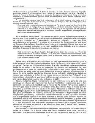 Howard Gardner                                                                                 Estructuras de la
                                                    Mente

The Economisi, 23 de agosto de 1980; J. W. Botkin, M. Elmandjra y M. Malitza, No Limits to Learning: Bridging the
Human Cap: A Report to the Club of Rome (Oxford y Nueva York: Pergamon Press, 1979), y W. J. Skrzyniarz, "A
Review of Projects to Develop Intellígence in Venezuela: Developmental, Philosophical, Policy, and Cultural
Perspectives on Intellectual Potential", ponencia inédita, Harvard Project on Human Potential, Cambridge, Mass.,
noviembre de 1981.
     4
         Las autoridades acerca del papel de la inteligencia en toda la historia occidental están citadas en J. H.
Randall, The Making of the Modern Mind: A Survey of the Intelectual Background of the Present Age (Nueva York:
Columbia University Press,1926, 1940).
      El principal autor y motor del universo es la inteligencia. Por tanto, la causa final del universo debe
      ser lo bueno de la inteligencia y eso es verdadero. . . De todas las buscas humanas, la de la
      sabiduría es la más perfecta, la más sublime, la más útil y la más agradable. La más perfecta,
      porque en la medida que el hombre se da a buscar la sabiduría, en esa medida disfruta ya de cierta
      porción de la verdadera felicidad.5

    En la alta Edad Media, Dante 6 hizo conocer su opinión de que "la función adecuada de la
raza humana, como un todo, es actualizar continuamente toda la capacidad posible de intelecto,
de manera primordial en f especulación, aunque su extensión y para sus fines,
secundariamente en la acción". Y entonces, en el amanecer del Renacimiento, un siglo antes
de Descartes, Francis Bacon describió el barco inglés en la Nueva Atlántida que llega a una isla
utópica cuya principal institución es un gran establecimiento dedicado a la investigación
científica. El gobernante de este reino declara a los viajeros:

      Daré la mayor joya que tengo. Pues les daré, por amor a Dios y los hombres, una relación del
      verdadero estado de la casa de Salomón... El fin de nuestra fundación es el conocimiento de las
      causas y los secretos movimientos de las cosas; y ampliar los límites del imperio humano, para
      lograr todas las cosas posibles.7

     Desde luego, el aprecio por el conocimiento —y para quienes parecen poseerlo— no es el
único tema que ronda eso que hemos llegado a llamar (en forma un tanto inexacta) el "mundo
occidental". También las virtudes del sentimiento, fe y valor han sido los motivos principales a
través de los siglos y, de hecho, en ocasiones (no siempre con justificación) han sido
contrastados con la busca del conocimiento. Lo instructivo es que, incluso cuando se enlaza la
fe o al amor por sobre todas las cosas, típicamente se opone cada uno a los poderes de la
razón. En forma paralela, cuando los dirigentes de una inclinación totalitaria han tratado de
rehacer sus sociedades a la luz de una nueva opinión en general, han "relegado" a los
racionalistas o intelectuales a quienes no podrían nombrar sumariamente —otra vez pagando
una especie de cumplido perverso a los poderes de la razón.
     Razón, inteligencia, lógica y conocimiento no son sinónimos; buena parte de esta obra
constituye un esfuerzo por importunar las diversas habilidades y capacidades que se han
combinado con demasiada facilidad bajo la rúbrica de "lo mental". Pero primero debemos
introducir otra clase de distinción: un contraste entre dos actitudes hacia la mente que han
competido y alternado entre sí a través de los siglos. Adoptando la distinción atrayente del
poeta griego Arquíloco, 8 uno puede contrastar a quienes consideran que el intelecto es de una
sola pieza (llamémosles los "erizos"), contra los que favorecen su fragmentación en varios
componentes (las "zorras"). Los erizos no únicamente creen en una sola capacidad, inviolable,
que es la propiedad especial de los seres humanos: a menudo, como corolario, imponen las
condiciones de que cada individuo nace con determinado grado de inteligencia, y que de hecho
a nosotros los individuos se nos puede ordenar en términos de nuestro intelecto, regalo de Dios,
o C.I. Tan atrincherada está esta manera de pensar —y hablar— que la mayoría caemos con
facilidad en la trampa de clasificar a los individuos como más o menos "listo", "brillante",
"astuto", o "inteligente".9
     Una tradición occidental igualmente venerable glorifica las numerosas funciones o distintas
partes de la mente. En la época clásica era común diferenciar entre razón, voluntad y
sentimiento. Los pensadores medievales tenían su trivio de gramática, lógica y retórica, y su
                                                     24
 