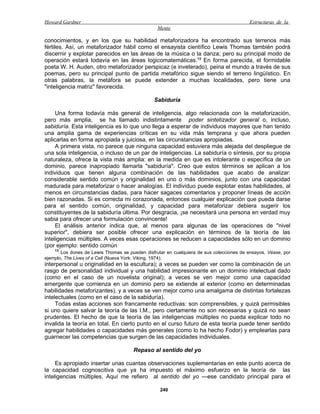 Howard Gardner                                                                            Estructuras de la
                                                 Mente

conocimientos, y en los que su habilidad metaforizadora ha encontrado sus terrenos más
fértiles. Así, un metaforizador hábil como el ensayista científico Lewis Thomas también podrá
discernir y explotar parecidos en las áreas de la música o la danza; pero su principal modo de
operación estará todavía en las áreas logicomatemáticas.13 En forma parecida, el formidable
poeta W. H. Auden, otro metaforizador perspicaz (e inveterado), peina el mundo a través de sus
poemas, pero su principal punto de partida metafórico sigue siendo el terreno lingüístico. En
otras palabras, la metáfora se puede extender a muchas localidades, pero tiene una
"inteligencia matriz" favorecida.

                                                Sabiduría

     Una forma todavía más general de inteligencia, algo relacionada con la metaforización,
pero más amplia, se ha llamado indistintamente poder sintetizador general o, incluso,
sabiduría. Esta inteligencia es lo que uno llega a esperar de individuos mayores que han tenido
una amplia gama de experiencias críticas en su vida más temprana y que ahora pueden
aplicarlas en forma apropiada y juiciosa, en las circunstancias apropiadas.
     A primera vista, no parece que ninguna capacidad estuviera más alejada del despliegue de
una sola inteligencia, o incluso de un par de inteligencias. La sabiduría o síntesis, por su propia
naturaleza, ofrece la vista más amplia: en la medida en que es intolerante o específica de un
dominio, parece inapropiado llamarla "sabiduría". Creo que estos términos se aplican a los
individuos que tienen alguna combinación de las habilidades que acabo de analizar:
considerable sentido común y originalidad en uno o más dominios, junto con una capacidad
madurada para metaforizar o hacer analogías. El individuo puede explotar estas habilidades, al
menos en circunstancias dadas, para hacer sagaces comentarios y proponer líneas de acción
bien razonadas. Si es correcta mi corazonada, entonces cualquier explicación que pueda darse
para el sentido común, originalidad, y capacidad para metaforizar debiera sugerir los
constituyentes de la sabiduría última. Por desgracia, ¡se necesitará una persona en verdad muy
sabia para ofrecer una formulación convincente!
     El análisis anterior indica que, al menos para algunas de las operaciones de "nivel
superior", debiera ser posible ofrecer una explicación en términos de la teoría de las
inteligencias múltiples. A veces esas operaciones se reducen a capacidades sólo en un dominio
(por ejemplo: sentido común
    13
       Los dones de Lewis Thomas se pueden disfrutar en cualquiera de sus colecciones de ensayos. Véase, por
ejemplo, The Lives of a Cell (Nueva York: Viking, 1974).
interpersonal u originalidad en la escultura); a veces se pueden ver como la combinación de un
rasgo de personalidad individual y una habilidad impresionante en un dominio intelectual dado
(como en el caso de un novelista original); a veces se ven mejor como una capacidad
emergente que comienza en un dominio pero se extiende al exterior (como en determinadas
habilidades metaforizantes), y a veces se ven mejor como una amalgama de distintas fortalezas
intelectuales (como en el caso de la sabiduría).
     Todas estas acciones son francamente reductivas: son comprensibles, y quizá permisibles
si uno quiere salvar la teoría de las I.M., pero ciertamente no son necesarias y quizá no sean
prudentes. El hecho de que la teoría de las inteligencias múltiples no pueda explicar todo no
invalida la teoría en total. En cierto punto en el curso futuro de esta teoría puede tener sentido
agregar habilidades o capacidades más generales (como lo ha hecho Fodor) y emplearlas para
guarnecer las competencias que surgen de las capacidades individuales.

                                       Repaso al sentido del yo

     Es apropiado insertar unas cuantas observaciones suplementarias en este punto acerca de
la capacidad cognoscitiva que ya ha impuesto el máximo esfuerzo en la teoría de las
inteligencias múltiples. Aquí me refiero al sentido del yo —ese candidato principal para el

                                                  240
 
