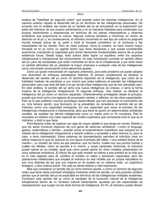 Howard Gardner                                                                  Estructuras de la
                                            Mente

estatus de "habilidad de segundo orden" que preside sobre las distintas inteligencias. En el
capítulo anterior repasé el desarrollo del yo en términos de las inteligencias personales. De
acuerdo con mi análisis, las raíces de un sentido del yo se encuentran en la exploración por
parte del individuo de sus propios sentimientos y en su naciente habilidad para contemplar sus
propios sentimientos y experiencias en términos de los planes interpretativos y sistemas
simbólicos que proporciona la cultura. Algunas culturas tenderán a minimizar un centro de
atención en el yo; y, en consecuencia, el individuo encerrado en ese tipo de cultura no asignará
mucha energía activa de su parte y hará el hincapié correlativo en la conducta y las
necesidades de los demás. Pero en otras culturas, como la nuestra, se hace mucho mayor
hincapié en el yo como un agente activo que toma decisiones y que posee considerable
autonomía, incluyendo la capacidad para tomar decisiones fundamentales acerca de la propia
existencia futura. Desde luego, toda cultura debe lograr un equilibrio entre los aspectos
intrapersonal e interpersonal del conocimiento: en esta modulación consiste un sentido último
del yo; pero las sociedades que están inclinadas en favor de lo intrapersonal, y por tanto hacia
un sentido afirmativo del yo, plantean la mayor amenaza a cualquier vista de las inteligencias
como una simple conversación entre elementos iguales.
     Como ya quedó mencionado en capítulos anteriores, para este problema se puede adoptar
una diversidad de enfoques estratégicos distintos. El primero simplemente es declarar el
desarrollo del sentido del yo como un dominio separado de la inteligencia, que crece de la
habilidad medular de percibirse a uno mismo que antes hallamos al estudiar las inteligencias
personales, pero que está del todo a la par de las otras inteligencias que se han estudiado aquí.
En este análisis, el sentido del yo sería una nueva inteligencia (la octava), o sería la forma
madura de la inteligencia intrapersonal. El segundo enfoque, más radical, es declarar la
inteligencia del yo como un dominio separado, inherentemente privilegiado desde el principio,
puesto que sirve como una especie de procesador central, o reflector, en las otras capacidades.
Esto es lo que prefieren muchos psicólogos desarrollistas que han estudiado el crecimiento del
yo. Una tercera opción, que favorezco en la actualidad, es considerar el sentido del yo del
individuo como una capacidad emergente. Es una capacidad que crece al principio de las
inteligencias intrapersonal e interpersonal, pero que tiene la opción en determinados ambientes
sociales, de explotar las demás inteligencias como un medio para un fin novedoso. Ese fin
novedoso es diseñar una clase especial de modelo explicativo que comprenda todo lo que es el
individuo, y todo lo que hace.
     Permítaseme tratar de explicar con algo de mayor detalle lo que tengo en mente. Debido a
que los seres humanos disponen de una gama de sistemas simbólicos —como el lenguaje,
gestos, matemáticas y demás— pueden tomar el entendimiento imperfecto que subyace en la
médula de la inteligencia intrapersonal y hacerlo público y accesible a ellos mismos (y, para el
caso, a otros interesados). Estos sistemas de representación permiten al individuo crear en
última instancia lo que en esencia es una figura inventada del habla —una entidad ficticia de la
mente—, un modelo de cómo es esa persona, qué ha hecho, cuáles son sus puntos fuertes y
cuáles los débiles, cómo se percibe a sí mismo, y cosas parecidas. Entonces, el individuo
puede operar en su modelo, igual que como puede operar en otros modelos presentados en
otros sistemas simbólicos. El hecho de que este modelo se refiera a esa entidad en la vida que
es lo más sagrado para él, confiere al modelo un sabor y sensación especiales; pero las
operaciones intelectuales que emplea el individuo en ese modelo por su propia naturaleza no
son muy distintas de las que uno impone en el modelo de un sistema solar, un organismo
biológico, u otra criatura social. Tan sólo se siente distinto y más importante.
     Más que considerar un sentido del yo como dominio aparte, o como un dominio de segundo
orden que tiene cierta prioridad ontológica inherente sobre los demás, en esta posición prefiero
pensar que el sentido del yo es explicable en términos de las inteligencias múltiples existentes.
Considero este sentido del yo como el resultado de la evolución natural de la inteligencia
intrapersonal dentro de un contexto cultural interpretante, ayudado por las capacidades de
representación que surgen en las otras formas de inteligencia. En fin, el individuo puede ofrecer

                                             241
 