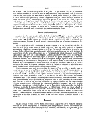 Howard Gardner                                                                  Estructuras de la
                                            Mente

una explicación de sí mismo —expresada en lenguaje (o, lo que es más raro, en otros sistemas
simbólicos) que ofrece en forma lógicamente aceptable todas las propiedades de él, y todas sus
experiencias, que parece que vale la pena señalar. Y puede seguir editando su descripción de
sí mismo conforme los sucesos se revelan a través de los años, incluso conforme se altera su
propio "concepto del yo". La explicación específica que se ofrece puede ser válida o no serlo,
pero eso no es importante aquí. Más bien, lo fundamental es que por medio de una
combinación de las competencias intelectuales propias, y de los planes interpretativos
proporcionados por el resto de la cultura propia, es posible ofrecer una descripción de sí mismo
que parece resumir y regular, el resto de la existencia propia. Trabajando juntas, las
inteligencias pueden dar a luz una entidad que parece mayor que todas.

                                  DESCONFIRMACIÓN DE LA TEORÍA

     Antes de concluir este estudio crítico de la teoría de las I.M., parece oportuno indicar las
condiciones en las que podría demostrarse que esta teoría es errónea. Después de todo, si la
teoría de las I.M. puede explicar (o disculpar dando explicaciones) toda la evidencia que
potencialmente no confirme la teoría, no será una teoría válida en el sentido científico de ese
término.
     Se podría distinguir entre dos clases de alteraciones de la teoría. En el caso más feliz, la
línea general de la teoría seguirá siendo aceptada, pero se harán mayores o menores
revisiones en relación con aseveraciones específicas. Por ejemplo: puede llegar a suceder que
algunas de las inteligencias candidatas violen criterios importantes y que por tanto se dejen de
considerar; o, en otro caso, inteligencias que se han pasado por alto o rechazado pueden llegar
a ganarse un lugar entre las pocas escogidas. En otra sustancial revisión, podría suceder que la
teoría de las inteligencias múltiples llegara a explicar una parte apreciable de la actividad
intelectual humana, pero también podría ser aconsejable agregar algunos otros componentes
que hasta hoy no se han incluido. Se agregarían si se demostrara en forma convincente que es
deseable algún componente horizontal —como la percepción o la memoria—, o si se pudiera
demostrar que existe alguna otra capacidad —como la metáfora, sabiduría o sentido del yo—
aparte del aparato de la teoría de las inteligencias múltiples.
     Estoy preparado para vivir con este tipo de revisión. Pero también es posible que se
encuentre que la teoría es deficiente en alguna forma más fundamental. Si resulta que no se
pueden explicar las más significativas de las actividades intelectuales humanas en términos de
la teoría de las I.M. o que se pueden explicar mejor en términos de alguna teoría competidora,
entonces será propio rechazar la teoría. Y si resulta que las clases de evidencia ponderadas
fuertemente aquí, —por ejemplo: los hallazgos neuropsicológicos y los transculturales— tienen
fallas fundamentales, entonces tendrá que revaluarse toda la línea de investigación elaborada
aquí. También es posible que estudios adicionales del sistema nervioso —o de otras culturas—
indiquen un cuadro muy distinto de los procesos intelectivos humanos; por tanto, también
tendría que hacerse una revisión total de la teoría. Por último, pudiera suceder que toda la
inclinación occidental de escoger la inteligencia —o inteligencias— como una "clase natural" no
sea la mejor manera (o ni siquiera apropiada) de catalogar la psique o la conducta humana. Y,
en tal caso, esta teoría, como todas las que se propone remplazar, tomará el camino del
flogisto. Que se descartara de esa manera me daría poco placer, pero me desilusionaría mucho
menos que si hubiera ofrecido una teoría cuya naturaleza misma la hiciera inmune a la
refutación.

                                           CONCLUSIÓN

   Incluso aunque mi lista original de las inteligencias se pudiera salvar mediante acciones
como las que acabo de proponer, es evidente que las inteligencias no pueden considerarse sólo
como un grupo de capacidades de cómputo puro. El mundo está rodeado de significados, y sólo

                                             242
 