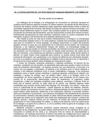 Howard Gardner                                                                   Estructuras de la
                                             Mente

XII. LA SOCIALIZACIÓN DE LAS INTELIGENCIAS HUMANAS MEDIANTE LOS SÍMBOLOS


                                 EL PAPEL CENTRAL DE LOS SÍMBOLOS

     Los hallazgos de la biología y la antropología se encuentran en extremos opuestos en
cualquier teoría sobre la cognición humana. En última instancia, del estudio de las estructuras y
funciones del sistema nervioso deberemos poder especificar determinados límites a todas las
actividades cognoscitivas humanas. Del estudio de todas las culturas humanas conocidas, a su
debido tiempo deberemos lograr la noción más completa posible de la gama de habilidades,
incluyendo los procesos del pensamiento, que han evolucionado a través de la historia humana.
Entresacando percepciones de estos dominios, podremos recibir un cuadro compuesto de la
naturaleza, la gama y las limitaciones de la destreza intelectual humana.
     Pero desde el punto de vista de la síntesis interdisciplinaria, la biología y la antropología
están demasiado alejadas entre sí. En otras palabras, nuestras dos principales perspectivas en
esta obra no comparten el mismo lenguaje. La biología proporciona un cuadro del potencial
genético humano al igual que una descripción de la estructura de las células, las conexiones
sinápticas, y las regiones relativamente molares del cerebro. La antropología indaga los
diferentes papeles que existen en diversas sociedades, las distintas funciones que desempeñan
los individuos, las circunstancias en las cuales se realizan estas funciones, las metas que se
fijan los individuos, y los problemas que plantean y pretenden resolver. Hasta donde alcanzo a
percibir, no existe ningún modo preparado para construir un puente directo entre estos dos
cuerpos de información: sus vocabularios y sus marcos de referencia son demasiado dispares.
Es como si se pidiera a uno que estableciera un eslabón entre la estructura de un clavicordio y
el sonido de la música de Bach: estas entidades son desproporcio-nadas.
     Y entran los símbolos, productos simbólicos y sistemas simbólicos. El dominio de los
símbolos, constituido por los eruditos, es idealmente adecuado para ayudar a salvar la brecha
entre las entidades mencionadas —el sistema nervioso con sus estructuras y funciones y la
cultura con sus papeles y actividades. Al referirse a los símbolos como si fueran palabras o
cuadros, a los sistemas simbólicos como si fueran matemáticas o lenguaje, a los productos
simbólicos como si fueran teorías científicas o narrativas literarias, entramos en relación con
entidades y niveles de análisis, que "se pueden referir" tanto a la biología como a la
antropología. En forma específica, el sistema nervioso está constituido de tal manera que,
cuando se le proporcionan determinadas clases de experiencia, el organismo puede
comprender y tratar con entidades simbólicas como palabras, oraciones e historias. Pues en
tanto que el sistema nervioso no sabe nada de la cultura, sus distintas regiones están
constituidas para conocer mucho acerca del lenguaje. Por otra parte, una cultura —vista aquí
como la colectividad de los habitantes— puede examinar en efecto las palabras, historias,
teorías y demás que provienen de sus miembros. Antropomorfizada de esta manera, la cultura
puede evaluar estos productos, determinar si son adecuados, observar o aconsejar cambios,
optar por la tradición o la revolución. Los individuos encargados más directamente de mantener
el conocimiento y tradición culturales pueden no saber nada de las células cerebrales (o incluso
del papel del cerebro en la cognición), pero están bien preparados para conocer y evaluar las
danzas, dramas y diseños hechos por los miembros. El ámbito del símbolo efectivamente
proporciona un nivel indispensable de análisis, un tertium quid esencial, entre las restricciones
de la biología y la gama de la cultura (o, si uno lo prefiere, entre la gama de la biología y las
restricciones de la cultura).
     Mediante símbolos y sistemas simbólicos nuestra estructura actual, arraigada en la
psicología de las inteligencias, se puede enlazar efectivamente con los intereses de la cultura,
incluyendo el cuidado de los niños y su colocación final en nichos de responsabilidad y
competencia. Los símbolos pavimentan el camino real desde las inteligencias puras hasta las
culturas acabadas. Por tanto, es necesario comentar cómo podría uno imaginar este ámbito.

                                              244
 