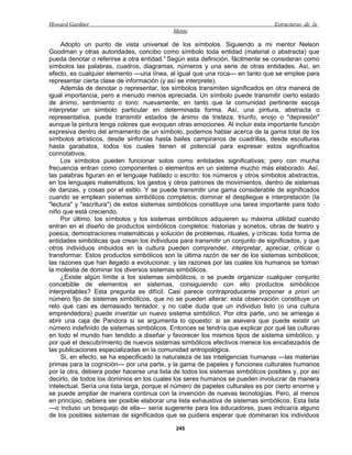 Howard Gardner                                                                   Estructuras de la
                                            Mente

     Adopto un punto de vista universal de los símbolos. Siguiendo a mi mentor Nelson
Goodman y otras autoridades, concibo como símbolo toda entidad (material o abstracta) que
pueda denotar o referirse a otra entidad.1 Según esta definición, fácilmente se consideran como
símbolos las palabras, cuadros, diagramas, números y una serie de otras entidades. Así, en
efecto, es cualquier elemento —una línea, al igual que una roca— en tanto que se emplee para
representar cierta clase de información (y así se interprete).
     Además de denotar o representar, los símbolos transmiten significados en otra manera de
igual importancia, pero a menudo menos apreciada. Un símbolo puede transmitir cierto estado
de ánimo, sentimiento o tono: nuevamente, en tanto que la comunidad pertinente escoja
interpretar un símbolo particular en determinada forma. Así, una pintura, abstracta o
representativa, puede transmitir estados de ánimo de tristeza, triunfo, enojo o "depresión"
aunque la pintura tenga colores que evoquen otras emociones. Al incluir esta importante función
expresiva dentro del armamento de un símbolo, podemos hablar acerca de la gama total de los
símbolos artísticos, desde sinfonías hasta bailes campiranos de cuadrillas, desde esculturas
hasta garabatos, todos los cuales tienen el potencial para expresar estos significados
connotativos.
     Los símbolos pueden funcionar solos como entidades significativas; pero con mucha
frecuencia entran como componentes o elementos en un sistema mucho más elaborado. Así,
las palabras figuran en el lenguaje hablado o escrito; los números y otros símbolos abstractos,
en los lenguajes matemáticos; los gestos y otros patrones de movimientos, dentro de sistemas
de danzas, y cosas por el estilo. Y se puede transmitir una gama considerable de significados
cuando se emplean sistemas simbólicos completos; dominar el despliegue e interpretación (la
"lectura" y "escritura") de estos sistemas simbólicos constituye una tarea importante para todo
niño que está creciendo.
     Por último, los símbolos y los sistemas simbólicos adquieren su máxima utilidad cuando
entran en el diseño de productos simbólicos completos: historias y sonetos, obras de teatro y
poesía, demostraciones matemáticas y solución de problemas, rituales, y críticas: toda forma de
entidades simbólicas que crean los individuos para transmitir un conjunto de significados, y que
otros individuos imbuidos en la cultura pueden comprender, interpretar, apreciar, criticar o
transformar. Estos productos simbólicos son la última razón de ser de los sistemas simbólicos;
las razones que han llegado a evolucionar, y las razones por las cuales los humanos se toman
la molestia de dominar los diversos sistemas simbólicos.
     ¿Existe algún límite a los sistemas simbólicos, o se puede organizar cualquier conjunto
concebible de elementos en sistemas, consiguiendo con ello productos simbólicos
interpretables? Esta pregunta es difícil. Casi parece contraproducente proponer a priori un
número fijo de sistemas simbólicos, que no se pueden alterar: esta observación constituye un
reto que casi es demasiado tentador, y no cabe duda que un individuo listo (o una cultura
emprendedora) puede inventar un nuevo sistema simbólico. Por otra parte, uno se arriesga a
abrir una caja de Pandora si se argumenta lo opuesto: si se asevera que puede existir un
número indefinido de sistemas simbólicos. Entonces se tendría que explicar por qué las culturas
en todo el mundo han tendido a diseñar y favorecer los mismos tipos de sistema simbólico, y
por qué el descubrimiento de nuevos sistemas simbólicos efectivos merece los encabezados de
las publicaciones especializadas en la comunidad antropológica.
     Si, en efecto, se ha especificado la naturaleza de las inteligencias humanas —las materias
primas para la cognición— por una parte, y la gama de papeles y funciones culturales humanos
por la otra, debiera poder hacerse una lista de todos los sistemas simbólicos posibles y, por así
decirlo, de todos los dominios en los cuales los seres humanos se pueden involucrar de manera
intelectual. Sería una lista larga, porque el número de papeles culturales es por cierto enorme y
se puede ampliar de manera continua con la invención de nuevas tecnologías. Pero, al menos
en principio, debiera ser posible elaborar una lista exhaustiva de sistemas simbólicos. Esta lista
—o incluso un bosquejo de ella— sería sugerente para los educadores, pues indicaría alguno
de los posibles sistemas de significados que se pudiera esperar que dominaran los individuos

                                              245
 