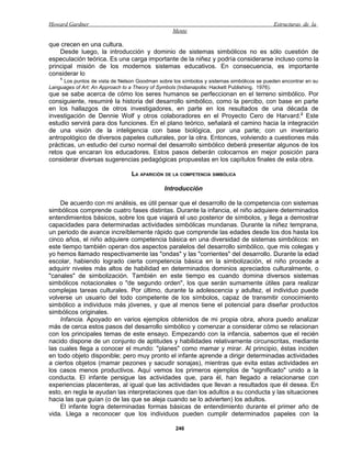 Howard Gardner                                                                             Estructuras de la
                                                  Mente

que crecen en una cultura.
    Desde luego, la introducción y dominio de sistemas simbólicos no es sólo cuestión de
especulación teórica. Es una carga importante de la niñez y podría considerarse incluso como la
principal misión de los modernos sistemas educativos. En consecuencia, es importante
considerar lo
    1
     Los puntos de vista de Nelson Goodman sobre los símbolos y sistemas simbólicos se pueden encontrar en su
Languages of Art: An Approach to a Theory of Symbols (Indianapolis: Hackett Publishing, 1976).
que se sabe acerca de cómo los seres humanos se perfeccionan en el terreno simbólico. Por
consiguiente, resumiré la historia del desarrollo simbólico, como la percibo, con base en parte
en los hallazgos de otros investigadores, en parte en los resultados de una década de
investigación de Dennie Wolf y otros colaboradores en el Proyecto Cero de Harvard.2 Este
estudio servirá para dos funciones. En el plano teórico, señalará el camino hacia la integración
de una visión de la inteligencia con base biológica, por una parte; con un inventario
antropológico de diversos papeles culturales, por la otra. Entonces, volviendo a cuestiones más
prácticas, un estudio del curso normal del desarrollo simbólico deberá presentar algunos de los
retos que encaran los educadores. Estos pasos deberán colocarnos en mejor posición para
considerar diversas sugerencias pedagógicas propuestas en los capítulos finales de esta obra.

                                 LA APARICIÓN DE LA COMPETENCIA SIMBÓLICA

                                              Introducción

    De acuerdo con mi análisis, es útil pensar que el desarrollo de la competencia con sistemas
simbólicos comprende cuatro fases distintas. Durante la infancia, el niño adquiere determinados
entendimientos básicos, sobre los que viajará el uso posterior de símbolos, y llega a demostrar
capacidades para determinadas actividades simbólicas mundanas. Durante la niñez temprana,
un periodo de avance increíblemente rápido que comprende las edades desde los dos hasta los
cinco años, el niño adquiere competencia básica en una diversidad de sistemas simbólicos: en
este tiempo también operan dos aspectos paralelos del desarrollo simbólico, que mis colegas y
yo hemos llamado respectivamente las "ondas" y las "corrientes" del desarrollo. Durante la edad
escolar, habiendo logrado cierta competencia básica en la simbolización, el niño procede a
adquirir niveles más altos de habilidad en determinados dominios apreciados culturalmente, o
"canales" de simbolización. También en este tiempo es cuando domina diversos sistemas
simbólicos notacionales o "de segundo orden", los que serán sumamente útiles para realizar
complejas tareas culturales. Por último, durante la adolescencia y adultez, el individuo puede
volverse un usuario del todo competente de los símbolos, capaz de transmitir conocimiento
simbólico a individuos más jóvenes, y que al menos tiene el potencial para diseñar productos
simbólicos originales.
    Infancia. Apoyado en varios ejemplos obtenidos de mi propia obra, ahora puedo analizar
más de cerca estos pasos del desarrollo simbólico y comenzar a considerar cómo se relacionan
con los principales temas de este ensayo. Empezando con la infancia, sabemos que el recién
nacido dispone de un conjunto de aptitudes y habilidades relativamente circunscritas, mediante
las cuales llega a conocer el mundo: "planes" como mamar y mirar. Al principio, éstas inciden
en todo objeto disponible; pero muy pronto el infante aprende a dirigir determinadas actividades
a ciertos objetos (mamar pezones y sacudir sonajas), mientras que evita estas actividades en
los casos menos productivos. Aquí vemos los primeros ejemplos de "significado" unido a la
conducta. El infante persigue las actividades que, para él, han llegado a relacionarse con
experiencias placenteras, al igual que las actividades que llevan a resultados que él desea. En
esto, en regla le ayudan las interpretaciones que dan los adultos a su conducta y las situaciones
hacia las que guían (o de las que se aleja cuando se lo advierten) los adultos.
    El infante logra determinadas formas básicas de entendimiento durante el primer año de
vida. Llega a reconocer que los individuos pueden cumplir determinados papeles con la

                                                   246
 