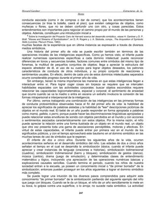 Howard Gardner                                                                                   Estructuras de la
                                                     Mente

conducta asociada (como ir de compras o dar de comer); que los acontecimientos tienen
consecuencias (si tiras la botella, caerá al piso); que existen categorías de objetos, como
muñecas o flores, que no se deben confundir uno con otro, y cosas parecidas. Estos
entendimientos son importantes para negociar el camino propio por el mundo de las personas y
objetos. Además, constituyen una introducción inicial a
    2
        Sobre la investigación del Proyecto Cero de Harvard acerca del desarrollo simbólico, véase H. Gardner y D. P.
Wolf, "Waves and Streams of Symbolization", en D. R. Rogers y J. A. Sloboda, comps., The Acquisition of Symbolic
Skills (Londres: Plenum Press, 1983).
muchas facetas de la experiencia que en última instancia se expresarán a través de diversos
medios simbólicos.
     Una historia del primer año de vida se puede escribir también en términos de las
operaciones iniciales de las inteligencias específicas. Como ya hemos visto, el infante puede
realizar numerosas operaciones específicas a cada dominio intelectual: puede reconocer
diferencias en tonos y secuencias tonales, factores comunes entre símbolos del mismo tipo de
fonemas, la multitud de pequeños conjuntos de objetos; llega a apreciar la estructura del
espacio alrededor de él, el uso de su cuerpo para lograr objetos deseados, los patrones
característicos de conducta de otros individuos, y su propio conjunto de reacciones y
sentimientos usuales. En efecto, dentro de cada uno de estos dominios intelectuales separados
ocurre considerable progreso durante el primer año de vida.
     Sin embargo, tienen la misma importancia las maneras en que estas inteligencias llegan a
interactuar entre sí. Para lograr coger cosas sin torpeza se requiere que se intercalen
habilidades espaciales con las actividades corporales: buscar objetos escondidos requiere
relacionar las capacidades logicomatemática, espacial y corporal; el sentimiento de ansiedad
que ocurre cuando se va la madre o entra en escena un extraño involucra la conexión de las
formas intrapersonal e interpersonal de la inteligencia.
     Por último, vemos trabajando una combinación de las inteligencias en las primeras formas
de conducta protosimbólica observadas hacia el fin del primer año de vida: la habilidad de
apreciar los significados de palabras aisladas y la habilidad de "leer" descripciones pictóricas de
objetos en el mundo real. El bebé de un año puede responder en forma apropiada a palabras
como mamá, galleta, o perro, porque puede hacer las discriminaciones lingüísticas apropiadas y
puede relacionar estas envolturas de sonido con objetos percibidos en el mundo y con acciones
o sentimientos asociados característicamente con estos objetos. Por la misma razón, el niño
puede apreciar la relación entre una forma ilustrada de un objeto en el mundo real, un objeto
que otra vez presenta toda una gama de asociaciones perceptibles, motoras y afectivas. En
virtud de estas capacidades, el infante puede entrar por primera vez en el mundo de los
significados públicos, y con el tiempo aprovechará este bautismo en el dominio simbólico en las
muchas tareas de uso de símbolos que le esperan.
     El infante de dos a cinco años. Durante los siguientes años de la vida, ocurren
acontecimientos señeros en el desarrollo simbólico del niño. Las edades de dos a cinco años
señalan el tiempo en el cual se desarrolla la simbolización básica, cuando el infante puede
apreciar y crear instancias de lenguaje (oraciones e historias), simbolización bidimensional
(cuadros), simbolización tridimensional (barro y bloques), simbolización de gestos (danza),
música (cantos), drama (juego de simulación), y determinadas clases de entendimiento
matemático y lógico, incluyendo una apreciación de las operaciones numéricas básicas y
explicaciones causales sencillas. Cuando termina el periodo, cuando los niños de nuestra
sociedad entran a la escuela, ya poseen un conocimiento inicial o "de primer borrador" de la
simbolización; entonces pueden proseguir en los años siguientes a lograr el dominio simbólico
más completo.
     Se puede lograr una intuición de los diversos pasos comprendidos para adquirir este
conocimiento "de primer borrador" de la simbolización partiendo del siguiente ejemplo del niño
que juega con bloques. Cuando se le da un bloque, el niño de un año sencillamente lo mete en
su boca, lo golpea contra una superficie, o lo arroja; no sucede nada simbólico. La actividad

                                                       247
 