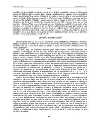 Howard Gardner                                                                     Estructuras de la
                                             Mente

simbólica de la variedad mundana se inicia en el ámbito perceptible, cuando el niño puede
relacionar el bloque con un cuadro de un bloque o puede pasar un bloque a alguien cuando se
le pide que lo haga ("da a mamita el bloque"). Un siguiente paso importante en el uso del bloque
ocurre alrededor de los dos años, cuando el niño puede coger dos bloques, anunciar que uno
es la "mamita" y el otro el "bebé", y luego hacer que los dos "salgan a caminar". A los tres años,
el niño puede tomar una cantidad de bloques, colocar los más pequeños arriba de los más
grandes, y declarar: "éste es un muñeco de nieve", o "ésta es una pirámide". A los cuatro años,
el niño puede emplear los bloques en una forma numéricamente precisa; por ejemplo: para
construir una escalera en que cada columna tenga un bloque más (o menos) que la columna
colindante. Por último, a los cinco o seis años, por primera vez el niño puede utilizar los diversos
caracteres en la cara de los dados, para componer palabras simples como MAMÁ, O confirmar
verdades numéricas sencillas como 2 + 4 = 6.

                                  Corrientes de simbolización

     Nuestro análisis de sus sucesos que ocurren en forma predecible durante la niñez temprana
produjo una serie de factores que actúan: respectivamente, hay corrientes, ondas y canales de
simbolización. En su manera de operación estriba la clave del desarrollo simbólico durante los
años preescolares.
     Ante todo, hay una progresión singular para cada sistema simbólico específico. Por
ejemplo: en el lenguaje hay una evolución dilatada de las capacidades sintácticas, desde la
habilidad para concatenar un par de palabras (a la edad de 18 meses) hasta la habilidad para
hablar en oraciones complejas, para hacer preguntas de "por qué", y expresar construcciones
pasivas (cuando ya tiene cuatro o cinco años). Esta progresión ocurre exclusivamente dentro
del lenguaje y tiene pocas ramificaciones (si las hay) en otros sistemas simbólicos; por tanto, se
puede considerar como corriente separada en la familia evolutiva de las competencias del niño.
En la música, gran parte de la actividad implica resolver las relaciones básicas con el tono que
se obtiene dentro de una escala. En los bloques, el reto básico, como de corriente, implica que
se comprendan las dimensiones de extensión, contorno y continuidad que entran en la
construcción de edificios y otras estructuras arquitectónicas y la regulan. En los números, las
actividades medulares significan el entendimiento de las operaciones de + 1 y — 1, y la
creciente capacidad de coordinarlas con el conocimiento de los conjuntos numéricos básicos. Y
así sucesivamente, para cada uno de los sistemas numéricos que restan.
     Parece legítimo pensar que este desarrollo como de corriente es la articulación de una
inteligencia particular luego que ésta se ha vuelto susceptible a involucrarse en (o a ser
apropiada para) sistemas simbólicos de la cultura. Así, los aspectos medulares de la inteligencia
musical (tono y ritmo) son ordenados por los aspectos simbólicos de la música, como expresión
(ésta es una pieza alegre) y referencia (esto se refiere a una sección anterior de la canción). En
el caso del lenguaje, los aspectos sintáctico y fonológico medulares llegan a expresar
determinado significado (por ejemplo: una serie de palabras describe un agente que efectúa
una acción que tiene consecuencias) y crear determinadas clases de efecto (por ejemplo:
determinada trama transmite un aura de miedo). En el dibujo, la resolución de las relaciones
espaciales en dos y tres dimensiones entra en la descripción de objetos y conjuntos de objetos
en el mundo, incluyendo los que están más lejos que otro objeto, se traslapan con éste, o son
menores que él. Aquí, en cada caso, se está organizando una competencia intelectual que una
vez fuera "cruda", no mediada, por un vehículo simbólico disponible para permitir que se logre el
potencial simbólico de esa competencia en particular. Una inteligencia que se desarrolla en la
debida forma después del primer año de vida por fuerza se entrelaza cada vez más con las
diversas funciones y sistemas simbólicos. En efecto, sólo en los individuos con daño cerebral o
autistas la inteligencia se sigue desenvolviendo en forma "pura" o cruda, no tocada por una
envoltura simbólica.


                                              248
 