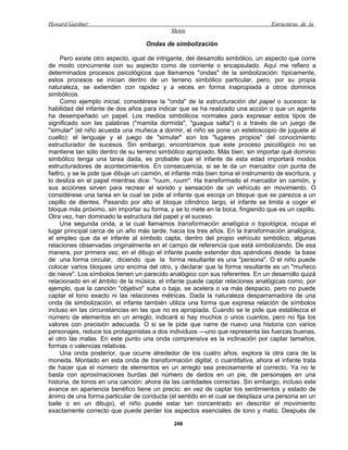 Howard Gardner                                                                    Estructuras de la
                                             Mente

                                    Ondas de simbolización

      Pero existe otro aspecto, igual de intrigante, del desarrollo simbólico, un aspecto que corre
de modo concurrente con su aspecto como de corriente o encapsulado. Aquí me refiero a
determinados procesos psicológicos que llamamos "ondas" de la simbolización: típicamente,
estos procesos se inician dentro de un terreno simbólico particular, pero, por su propia
naturaleza, se extienden con rapidez y a veces en forma inapropiada a otros dominios
simbólicos.
      Como ejemplo inicial, considérese la "onda" de la estructuración del papel o sucesos: la
habilidad del infante de dos años para indicar que se ha realizado una acción o que un agente
ha desempeñado un papel. Los medios simbólicos normales para expresar estos tipos de
significado son las palabras ("mamita dormida", "guagua salta") o a través de un juego de
"simular" (el niño acuesta una muñeca a dormir, el niño se pone un estetoscopio de juguete al
cuello): el lenguaje y el juego de "simular" son los "lugares propios" del conocimiento
estructurador de sucesos. Sin embargo, encontramos que este proceso psicológico no se
mantiene tan sólo dentro de su terreno simbólico apropiado. Más bien, sin importar qué dominio
simbólico tenga una tarea dada, es probable que el infante de esta edad importará modos
estructuradores de acontecimientos. En consecuencia, si se le da un marcador con punta de
fieltro, y se le pide que dibuje un camión, el infante más bien toma el instrumento de escritura, y
lo desliza en el papel mientras dice: "ruum, ruum". Ha transformado el marcador en camión, y
sus acciones sirven para recrear el sonido y sensación de un vehículo en movimiento. O
considérese una tarea en la cual se pide al infante que escoja un bloque que se parezca a un
cepillo de dientes. Pasando por alto el bloque cilindrico largo, el infante se limita a coger el
bloque más próximo, sin importar su forma, y se lo mete en la boca, fingiendo que es un cepillo.
Otra vez, han dominado la estructura del papel y el suceso.
      Una segunda onda, a la cual llamamos transformación analógica o topológica, ocupa el
lugar principal cerca de un año más tarde, hacia los tres años. En la transformación analógica,
el empleo que da el infante al símbolo capta, dentro del propio vehículo simbólico, algunas
relaciones observadas originalmente en el campo de referencia que está simbolizando. De esa
manera, por primera vez, en el dibujo el infante puede extender dos apéndices desde la base
de una forma circular, diciendo que la forma resultante es una "persona". O el niño puede
colocar varios bloques uno encima del otro, y declarar que la forma resultante es un "muñeco
de nieve". Los símbolos tienen un parecido analógico con sus referentes. En un desarrollo quizá
relacionado en el ámbito de la música, el infante puede captar relaciones analógicas como, por
ejemplo, que la canción "objetivo" sube o baja, se acelera o va más despacio, pero no puede
captar el tono exacto ni las relaciones métricas. Dada la naturaleza desparramadora de una
onda de simbolización, el infante también utiliza una forma que expresa relación de símbolos
incluso en las circunstancias en las que no es apropiada. Cuando se le pide que establezca el
número de elementos en un arreglo, indicará si hay muchos o unos cuantos, pero no fija los
valores con precisión adecuada. O si se le pide que narre de nuevo una historia con varios
personajes, reduce los protagonistas a dos individuos —uno que representa las fuerzas buenas,
el otro las malas. En este punto una onda comprensiva es la inclinación por captar tamaños,
formas o valencias relativas.
      Una onda posterior, que ocurre alrededor de los cuatro años, explora la otra cara de la
moneda. Montado en esta onda de transformación digital, o cuantitativa, ahora el infante trata
de hacer que el número de elementos en un arreglo sea precisamente el correcto. Ya no le
basta con aproximaciones burdas del número de dedos en un pie, de personajes en una
historia, de tonos en una canción: ahora da las cantidades correctas. Sin embargo, incluso este
avance en apariencia benéfico tiene un precio: en vez de captar los sentimientos y estado de
ánimo de una forma particular de conducta (el sentido en el cual se desplaza una persona en un
baile o en un dibujo), el niño puede estar tan concentrado en describir el movimiento
exactamente correcto que puede perder los aspectos esenciales de tono y matiz. Después de

                                              249
 