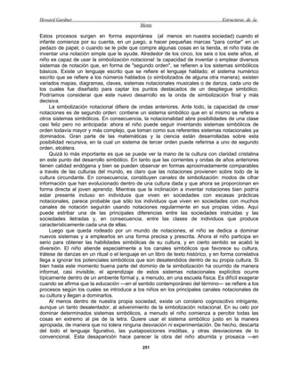 Howard Gardner                                                                    Estructuras de la
                                             Mente

Estos procesos surgen en forma espontánea (al menos en nuestra sociedad) cuando el
infante comienza por su cuenta, en un juego, a hacer pequeñas marcas "para contar" en un
pedazo de papel, o cuando se le pide que compre algunas cosas en la tienda, el niño trata de
inventar una notación simple que le ayude. Alrededor de los cinco, los seis o los siete años, el
niño es capaz de usar la simbolización notacional: la capacidad de inventar o emplear diversos
sistemas de notación que, en forma de "segundo orden", se refieren a los sistemas simbólicos
básicos. Existe un lenguaje escrito que se refiere el lenguaje hablado; el sistema numérico
escrito que se refiere a los números hablados (o simbolizados de alguna otra manera); existen
variados mapas, diagramas, claves, sistemas notacionales musicales o de danza, cada uno de
los cuales fue diseñado para captar los puntos destacados de un despliegue simbólico.
Podríamos considerar que este nuevo desarrollo es la onda de simbolización final y más
decisiva.
     La simbolización notacional difiere de ondas anteriores. Ante todo, la capacidad de crear
notaciones es de segundo orden: contiene un sistema simbólico que en sí mismo se refiere a
otros sistemas simbólicos. En consecuencia, la notacionalidad abre posibilidades de una clase
casi feliz pero no anticipada: ahora el niño puede seguir inventando sistemas simbólicos de
orden todavía mayor y más complejo, que toman como sus referentes sistemas notacionales ya
dominados. Gran parte de las matemáticas y la ciencia están desarrolladas sobre esta
posibilidad recursiva, en la cual un sistema de tercer orden puede referirse a uno de segundo
orden, etcétera.
     Quizá lo más importante es que se puede ver la mano de la cultura con claridad cristalina
en este punto del desarrollo simbólico. En tanto que las corrientes y ondas de años anteriores
tienen calidad endógena y bien se pueden observar en formas aproximadamente comparables
a través de las culturas del mundo, es claro que las notaciones provienen sobre todo de la
cultura circundante. En consecuencia, constituyen canales de simbolización: modos de cifrar
información que han evolucionado dentro de una cultura dada y que ahora se proporcionan en
forma directa al joven aprendiz. Mientras que la inclinación a inventar notaciones bien podría
estar presente incluso en individuos que viven en sociedades con escasas prácticas
notacionales, parece probable que sólo los individuos que viven en sociedades con muchos
canales de notación seguirán usando notaciones regularmente en sus propias vidas. Aquí
puede estribar una de las principales diferencias entre las sociedades instruidas y las
sociedades iletradas y, en consecuencia, entre las clases de individuos que produce
característicamente cada una de ellas.
     Luego que queda rodeado por un mundo de notaciones, el niño se dedica a dominar
nuevos sistemas y a emplearlos en una forma precisa y prescrita. Ahora el niño participa en
serio para obtener las habilidades simbólicas de su cultura, y en cierto sentido se acabó la
diversión. El niño atiende especialmente a los canales simbólicos que favorece su cultura,
trátese de danzas en un ritual o el lenguaje en un libro de texto histórico, y en forma correlativa
llega a ignorar los potenciales simbólicos que son desatendidos dentro de su propia cultura. Si
bien hasta este momento buena parte del dominio de la simbolización ha ocurrido de manera
informal, casi invisible, el aprendizaje de estos sistemas notacionales explícitos ocurre
típicamente dentro de un ambiente formal y, a menudo, en una escuela física. Es difícil exagerar
cuando se afirma que la educación —en el sentido contemporáneo del término— se refiere a los
procesos según los cuales se introduce a los niños en los principales canales notacionales de
su cultura y llegan a dominarlos.
     Al menos dentro de nuestra propia sociedad, existe un corolario cognoscitivo intrigante,
aunque un tanto desalentador, al advenimiento de la simbolización notacional. En su celo por
dominar determinados sistemas simbólicos, a menudo el niño comienza a percibir todas las
cosas en extremo al pie de la letra. Quiere usar el sistema simbólico justo en la manera
apropiada, de manera que no tolera ninguna desviación ni experimentación. De hecho, descarta
del todo el lenguaje figurativo, las yuxtaposiciones insólitas, y otras desviaciones de lo
convencional. Esta desaparición hace parecer la obra del niño aburrida y prosaica —en

                                              251
 